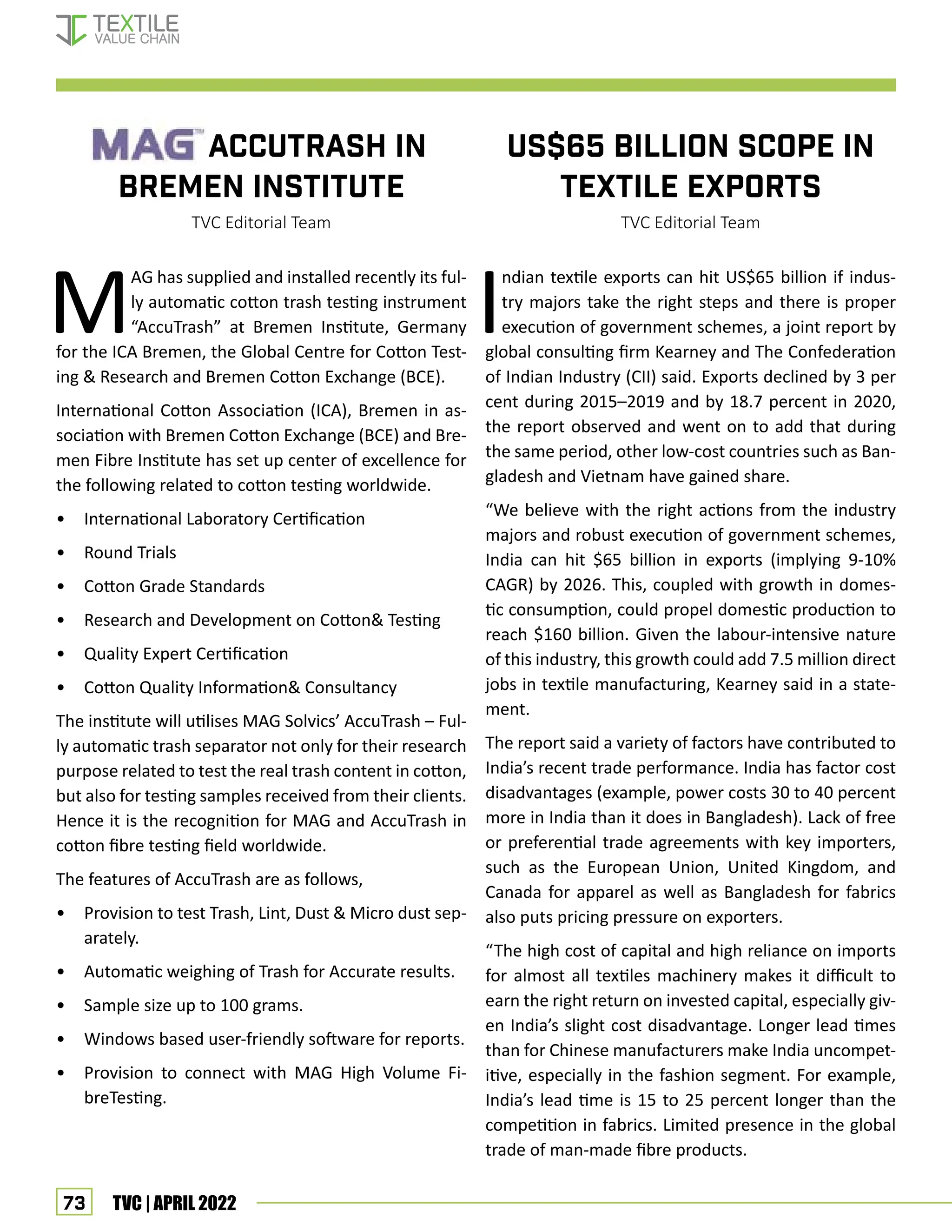 73 TVC | APRIL 2022
US$65 billion scope in
textile exports
TVC Editorial Team
M
AG has supplied and installed recently its ful-
ly automatic cotton trash testing instrument
“AccuTrash” at Bremen Institute, Germany
for the ICA Bremen, the Global Centre for Cotton Test-
ing  Research and Bremen Cotton Exchange (BCE).
International Cotton Association (ICA), Bremen in as-
sociation with Bremen Cotton Exchange (BCE) and Bre-
men Fibre Institute has set up center of excellence for
the following related to cotton testing worldwide.
• International Laboratory Certification
• Round Trials
• Cotton Grade Standards
• Research and Development on Cotton Testing
• Quality Expert Certification
• Cotton Quality Information Consultancy
The institute will utilises MAG Solvics’ AccuTrash – Ful-
ly automatic trash separator not only for their research
purpose related to test the real trash content in cotton,
but also for testing samples received from their clients.
Hence it is the recognition for MAG and AccuTrash in
cotton fibre testing field worldwide.
The features of AccuTrash are as follows,
• Provision to test Trash, Lint, Dust  Micro dust sep-
arately.
• Automatic weighing of Trash for Accurate results.
• Sample size up to 100 grams.
• Windows based user-friendly software for reports.
• Provision to connect with MAG High Volume Fi-
breTesting.
I
ndian textile exports can hit US$65 billion if indus-
try majors take the right steps and there is proper
execution of government schemes, a joint report by
global consulting firm Kearney and The Confederation
of Indian Industry (CII) said. Exports declined by 3 per
cent during 2015–2019 and by 18.7 percent in 2020,
the report observed and went on to add that during
the same period, other low-cost countries such as Ban-
gladesh and Vietnam have gained share.
“We believe with the right actions from the industry
majors and robust execution of government schemes,
India can hit $65 billion in exports (implying 9-10%
CAGR) by 2026. This, coupled with growth in domes-
tic consumption, could propel domestic production to
reach $160 billion. Given the labour-intensive nature
of this industry, this growth could add 7.5 million direct
jobs in textile manufacturing, Kearney said in a state-
ment.
The report said a variety of factors have contributed to
India’s recent trade performance. India has factor cost
disadvantages (example, power costs 30 to 40 percent
more in India than it does in Bangladesh). Lack of free
or preferential trade agreements with key importers,
such as the European Union, United Kingdom, and
Canada for apparel as well as Bangladesh for fabrics
also puts pricing pressure on exporters.
“The high cost of capital and high reliance on imports
for almost all textiles machinery makes it difficult to
earn the right return on invested capital, especially giv-
en India’s slight cost disadvantage. Longer lead times
than for Chinese manufacturers make India uncompet-
itive, especially in the fashion segment. For example,
India’s lead time is 15 to 25 percent longer than the
competition in fabrics. Limited presence in the global
trade of man-made fibre products.
		 ACCUTRASH IN
BREMEN INSTITUTE
TVC Editorial Team
Corporate News
 