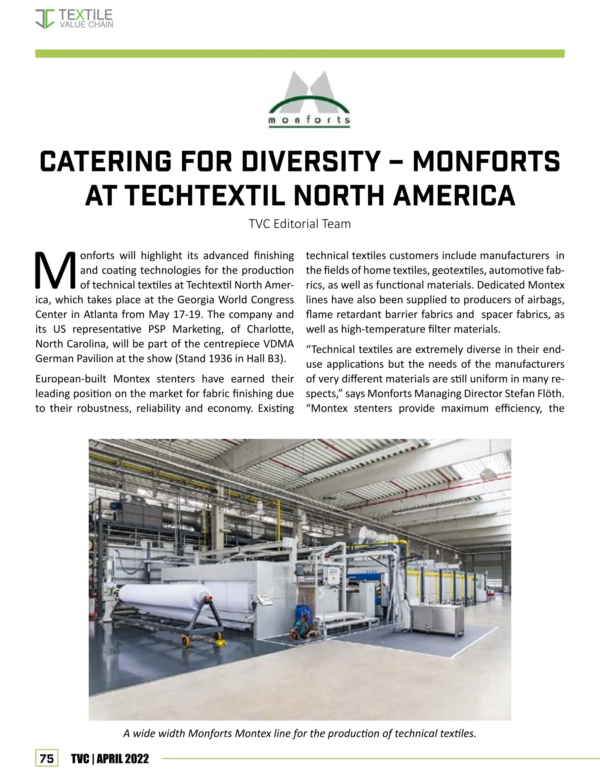 75 TVC | APRIL 2022
Catering for diversity – Monforts
at Techtextil North America
TVC Editorial Team
M
onforts will highlight its advanced finishing
and coating technologies for the production
of technical textiles at Techtextil North Amer-
ica, which takes place at the Georgia World Congress
Center in Atlanta from May 17-19. The company and
its US representative PSP Marketing, of Charlotte,
North Carolina, will be part of the centrepiece VDMA
German Pavilion at the show (Stand 1936 in Hall B3).
European-built Montex stenters have earned their
leading position on the market for fabric finishing due
to their robustness, reliability and economy. Existing
technical textiles customers include manufacturers in
the fields of home textiles, geotextiles, automotive fab-
rics, as well as functional materials. Dedicated Montex
lines have also been supplied to producers of airbags,
flame retardant barrier fabrics and spacer fabrics, as
well as high-temperature filter materials.
“Technical textiles are extremely diverse in their end-
use applications but the needs of the manufacturers
of very different materials are still uniform in many re-
spects,” says Monforts Managing Director Stefan Flöth.
“Montex stenters provide maximum efficiency, the
A wide width Monforts Montex line for the production of technical textiles.
Corporate News
 