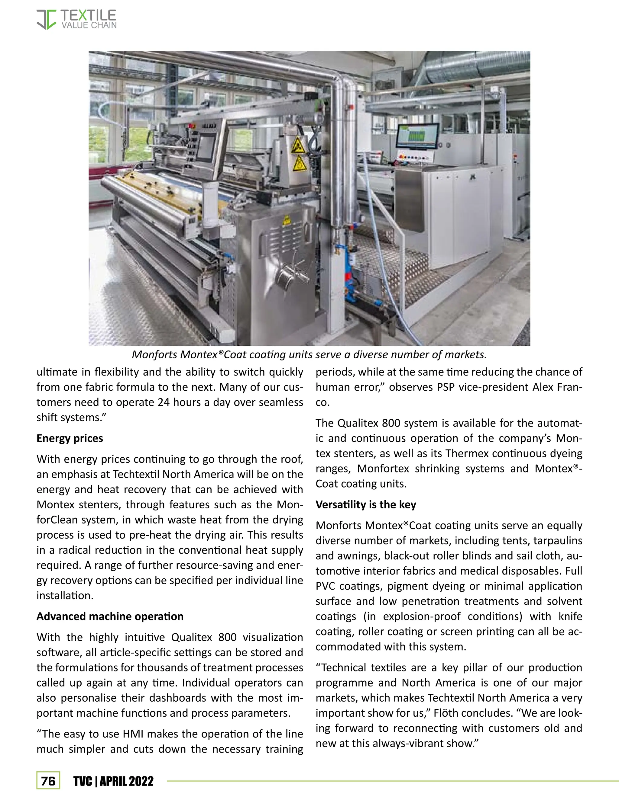 76 TVC | APRIL 2022
ultimate in flexibility and the ability to switch quickly
from one fabric formula to the next. Many of our cus-
tomers need to operate 24 hours a day over seamless
shift systems.”
Energy prices
With energy prices continuing to go through the roof,
an emphasis at Techtextil North America will be on the
energy and heat recovery that can be achieved with
Montex stenters, through features such as the Mon-
forClean system, in which waste heat from the drying
process is used to pre-heat the drying air. This results
in a radical reduction in the conventional heat supply
required. A range of further resource-saving and ener-
gy recovery options can be specified per individual line
installation.
Advanced machine operation
With the highly intuitive Qualitex 800 visualization
software, all article-specific settings can be stored and
the formulations for thousands of treatment processes
called up again at any time. Individual operators can
also personalise their dashboards with the most im-
portant machine functions and process parameters.
“The easy to use HMI makes the operation of the line
much simpler and cuts down the necessary training
periods, while at the same time reducing the chance of
human error,” observes PSP vice-president Alex Fran-
co.
The Qualitex 800 system is available for the automat-
ic and continuous operation of the company’s Mon-
tex stenters, as well as its Thermex continuous dyeing
ranges, Monfortex shrinking systems and Montex®-
Coat coating units.
Versatility is the key
Monforts Montex®Coat coating units serve an equally
diverse number of markets, including tents, tarpaulins
and awnings, black-out roller blinds and sail cloth, au-
tomotive interior fabrics and medical disposables. Full
PVC coatings, pigment dyeing or minimal application
surface and low penetration treatments and solvent
coatings (in explosion-proof conditions) with knife
coating, roller coating or screen printing can all be ac-
commodated with this system.
“Technical textiles are a key pillar of our production
programme and North America is one of our major
markets, which makes Techtextil North America a very
important show for us,” Flöth concludes. “We are look-
ing forward to reconnecting with customers old and
new at this always-vibrant show.”
Monforts Montex®Coat coating units serve a diverse number of markets.
 