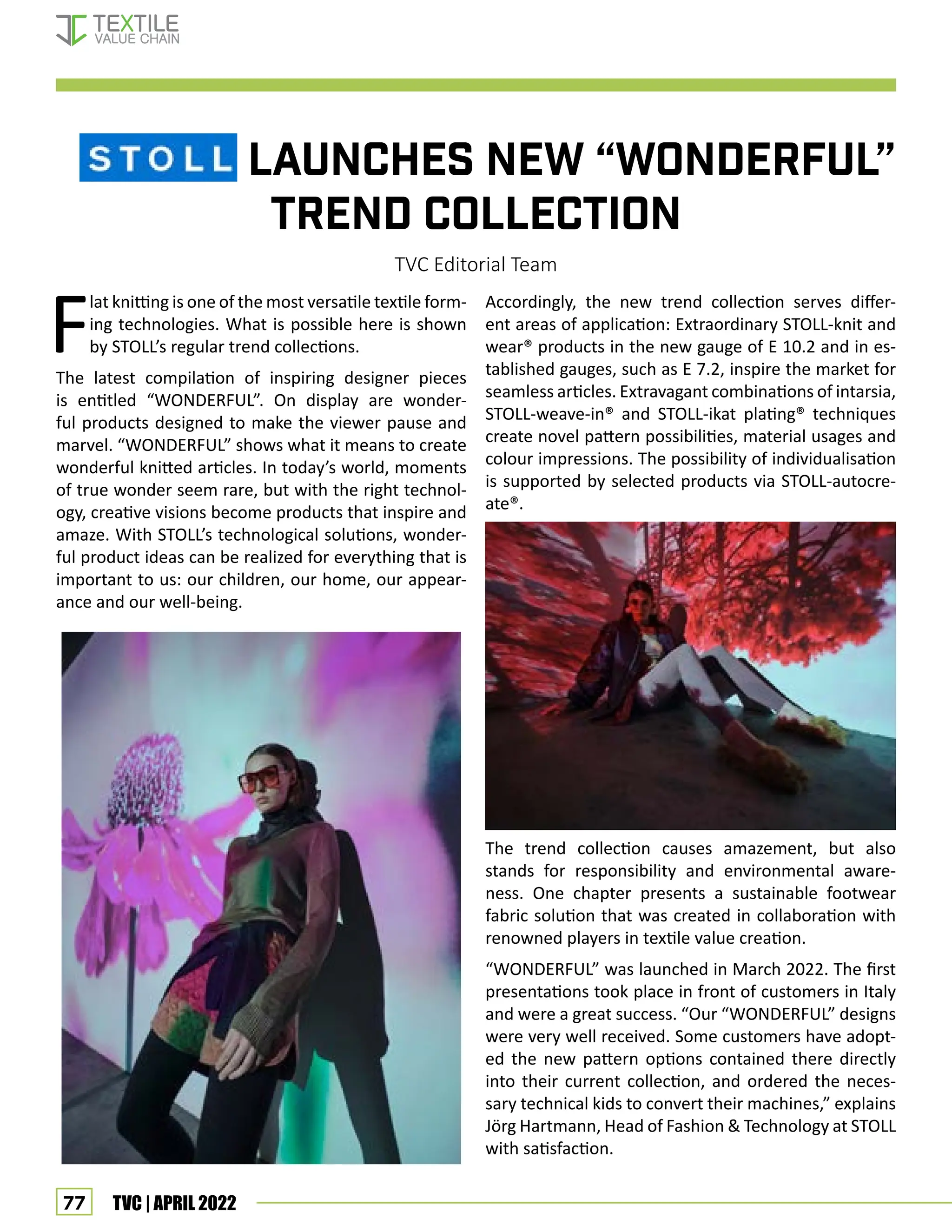 77 TVC | APRIL 2022
			 launches new “WONDERFUL”
trend collection
TVC Editorial Team
F
lat knitting is one of the most versatile textile form-
ing technologies. What is possible here is shown
by STOLL’s regular trend collections.
The latest compilation of inspiring designer pieces
is entitled “WONDERFUL”. On display are wonder-
ful products designed to make the viewer pause and
marvel. “WONDERFUL” shows what it means to create
wonderful knitted articles. In today’s world, moments
of true wonder seem rare, but with the right technol-
ogy, creative visions become products that inspire and
amaze. With STOLL’s technological solutions, wonder-
ful product ideas can be realized for everything that is
important to us: our children, our home, our appear-
ance and our well-being.
Accordingly, the new trend collection serves differ-
ent areas of application: Extraordinary STOLL-knit and
wear® products in the new gauge of E 10.2 and in es-
tablished gauges, such as E 7.2, inspire the market for
seamless articles. Extravagant combinations of intarsia,
STOLL-weave-in® and STOLL-ikat plating® techniques
create novel pattern possibilities, material usages and
colour impressions. The possibility of individualisation
is supported by selected products via STOLL-autocre-
ate®.
The trend collection causes amazement, but also
stands for responsibility and environmental aware-
ness. One chapter presents a sustainable footwear
fabric solution that was created in collaboration with
renowned players in textile value creation.
“WONDERFUL” was launched in March 2022. The first
presentations took place in front of customers in Italy
and were a great success. “Our “WONDERFUL” designs
were very well received. Some customers have adopt-
ed the new pattern options contained there directly
into their current collection, and ordered the neces-
sary technical kids to convert their machines,” explains
Jörg Hartmann, Head of Fashion  Technology at STOLL
with satisfaction.
Corporate News
 