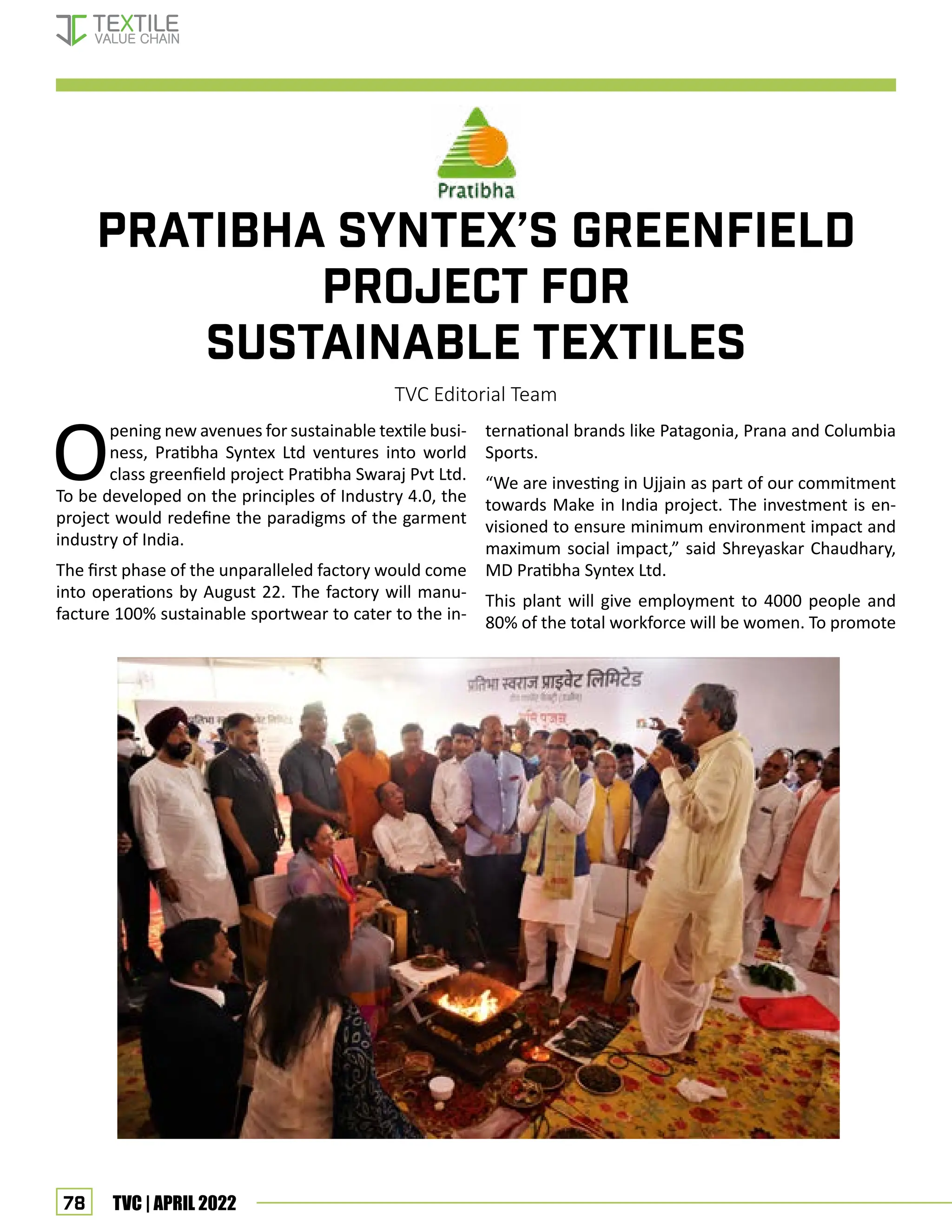78 TVC | APRIL 2022
PRATIBHA SYNTEX’S GREENFIELD
PROJECT FOR
SUSTAINABLE TEXTILES
TVC Editorial Team
Opening new avenues for sustainable textile busi-
ness, Pratibha Syntex Ltd ventures into world
class greenfield project Pratibha Swaraj Pvt Ltd.
To be developed on the principles of Industry 4.0, the
project would redefine the paradigms of the garment
industry of India.
The first phase of the unparalleled factory would come
into operations by August 22. The factory will manu-
facture 100% sustainable sportwear to cater to the in-
ternational brands like Patagonia, Prana and Columbia
Sports.
“We are investing in Ujjain as part of our commitment
towards Make in India project. The investment is en-
visioned to ensure minimum environment impact and
maximum social impact,” said Shreyaskar Chaudhary,
MD Pratibha Syntex Ltd.
This plant will give employment to 4000 people and
80% of the total workforce will be women. To promote
Corporate News
 
