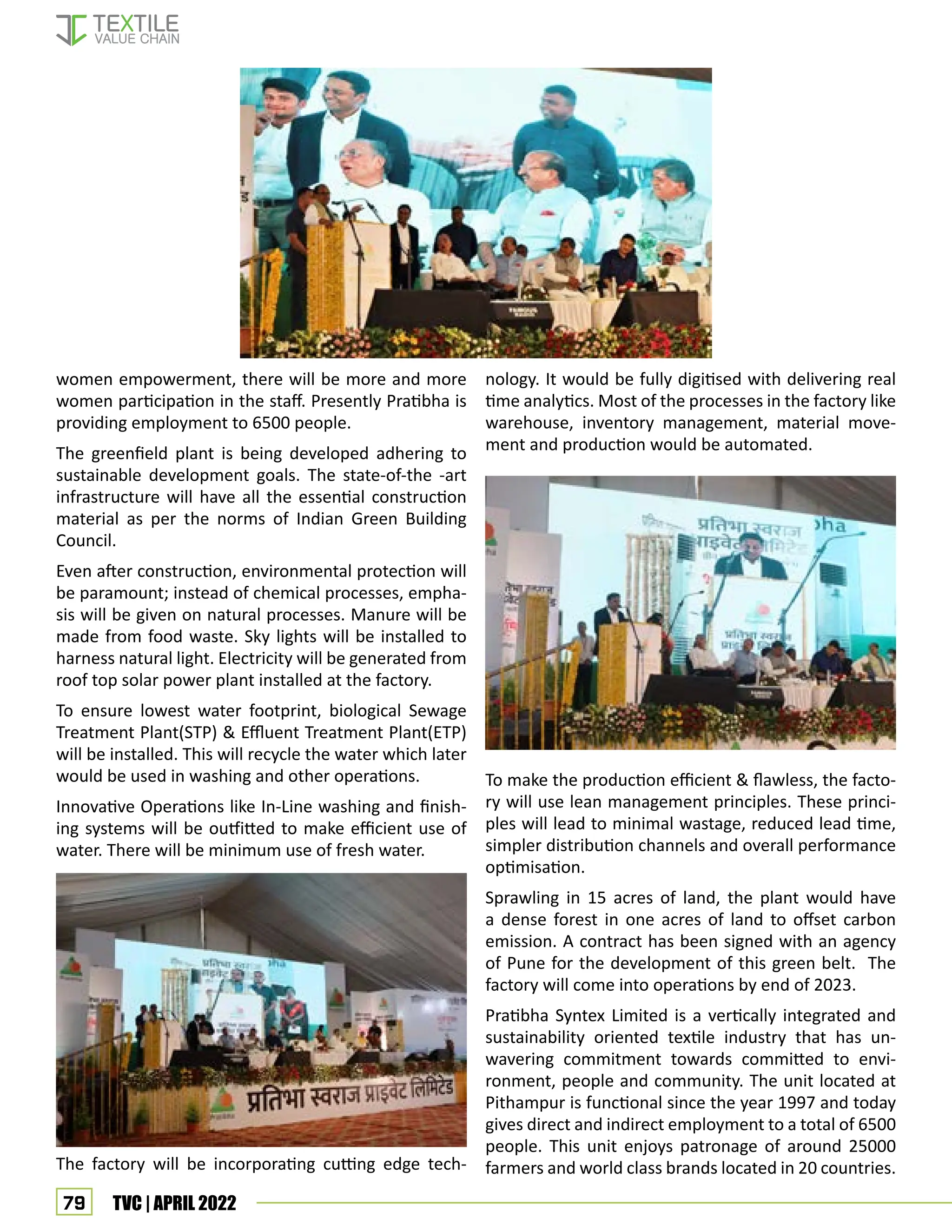 79 TVC | APRIL 2022
nology. It would be fully digitised with delivering real
time analytics. Most of the processes in the factory like
warehouse, inventory management, material move-
ment and production would be automated.
To make the production efficient  flawless, the facto-
ry will use lean management principles. These princi-
ples will lead to minimal wastage, reduced lead time,
simpler distribution channels and overall performance
optimisation.
Sprawling in 15 acres of land, the plant would have
a dense forest in one acres of land to offset carbon
emission. A contract has been signed with an agency
of Pune for the development of this green belt. The
factory will come into operations by end of 2023.
Pratibha Syntex Limited is a vertically integrated and
sustainability oriented textile industry that has un-
wavering commitment towards committed to envi-
ronment, people and community. The unit located at
Pithampur is functional since the year 1997 and today
gives direct and indirect employment to a total of 6500
people. This unit enjoys patronage of around 25000
farmers and world class brands located in 20 countries.
women empowerment, there will be more and more
women participation in the staff. Presently Pratibha is
providing employment to 6500 people.
The greenfield plant is being developed adhering to
sustainable development goals. The state-of-the -art
infrastructure will have all the essential construction
material as per the norms of Indian Green Building
Council.
Even after construction, environmental protection will
be paramount; instead of chemical processes, empha-
sis will be given on natural processes. Manure will be
made from food waste. Sky lights will be installed to
harness natural light. Electricity will be generated from
roof top solar power plant installed at the factory.
To ensure lowest water footprint, biological Sewage
Treatment Plant(STP)  Effluent Treatment Plant(ETP)
will be installed. This will recycle the water which later
would be used in washing and other operations.
Innovative Operations like In-Line washing and finish-
ing systems will be outfitted to make efficient use of
water. There will be minimum use of fresh water.
The factory will be incorporating cutting edge tech-
 