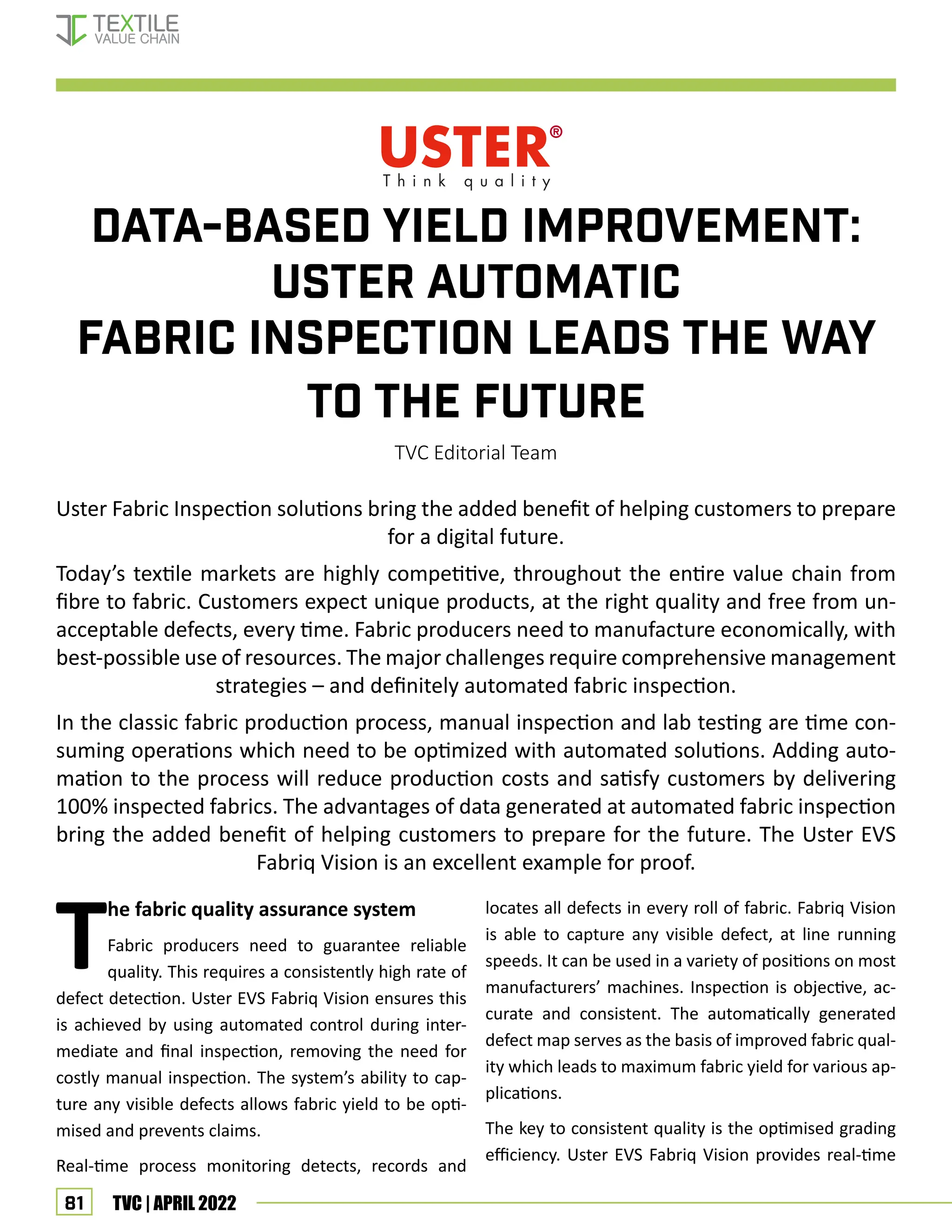 81 TVC | APRIL 2022
DATA-BASED YIELD IMPROVEMENT:
USTER AUTOMATIC
FABRIC INSPECTION LEADS THE WAY
TO THE FUTURE
TVC Editorial Team
Uster Fabric Inspection solutions bring the added benefit of helping customers to prepare
for a digital future.
Today’s textile markets are highly competitive, throughout the entire value chain from
fibre to fabric. Customers expect unique products, at the right quality and free from un-
acceptable defects, every time. Fabric producers need to manufacture economically, with
best-possible use of resources. The major challenges require comprehensive management
strategies – and definitely automated fabric inspection.
In the classic fabric production process, manual inspection and lab testing are time con-
suming operations which need to be optimized with automated solutions. Adding auto-
mation to the process will reduce production costs and satisfy customers by delivering
100% inspected fabrics. The advantages of data generated at automated fabric inspection
bring the added benefit of helping customers to prepare for the future. The Uster EVS
Fabriq Vision is an excellent example for proof.
T
he fabric quality assurance system
Fabric producers need to guarantee reliable
quality. This requires a consistently high rate of
defect detection. Uster EVS Fabriq Vision ensures this
is achieved by using automated control during inter-
mediate and final inspection, removing the need for
costly manual inspection. The system’s ability to cap-
ture any visible defects allows fabric yield to be opti-
mised and prevents claims.
Real-time process monitoring detects, records and
locates all defects in every roll of fabric. Fabriq Vision
is able to capture any visible defect, at line running
speeds. It can be used in a variety of positions on most
manufacturers’ machines. Inspection is objective, ac-
curate and consistent. The automatically generated
defect map serves as the basis of improved fabric qual-
ity which leads to maximum fabric yield for various ap-
plications.
The key to consistent quality is the optimised grading
efficiency. Uster EVS Fabriq Vision provides real-time
Corporate News
 