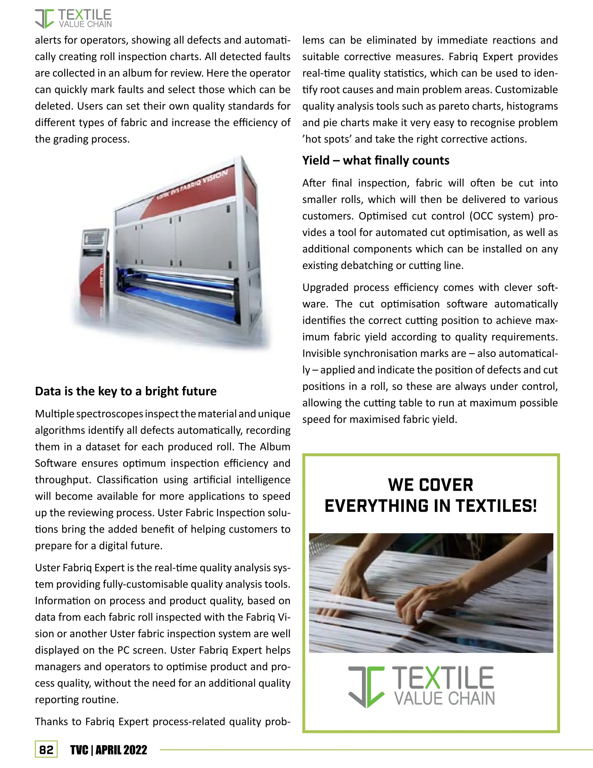 82 TVC | APRIL 2022
alerts for operators, showing all defects and automati-
cally creating roll inspection charts. All detected faults
are collected in an album for review. Here the operator
can quickly mark faults and select those which can be
deleted. Users can set their own quality standards for
different types of fabric and increase the efficiency of
the grading process.
Data is the key to a bright future
Multiplespectroscopesinspectthematerialandunique
algorithms identify all defects automatically, recording
them in a dataset for each produced roll. The Album
Software ensures optimum inspection efficiency and
throughput. Classification using artificial intelligence
will become available for more applications to speed
up the reviewing process. Uster Fabric Inspection solu-
tions bring the added benefit of helping customers to
prepare for a digital future.
Uster Fabriq Expert is the real-time quality analysis sys-
tem providing fully-customisable quality analysis tools.
Information on process and product quality, based on
data from each fabric roll inspected with the Fabriq Vi-
sion or another Uster fabric inspection system are well
displayed on the PC screen. Uster Fabriq Expert helps
managers and operators to optimise product and pro-
cess quality, without the need for an additional quality
reporting routine.
Thanks to Fabriq Expert process-related quality prob-
lems can be eliminated by immediate reactions and
suitable corrective measures. Fabriq Expert provides
real-time quality statistics, which can be used to iden-
tify root causes and main problem areas. Customizable
quality analysis tools such as pareto charts, histograms
and pie charts make it very easy to recognise problem
’hot spots’ and take the right corrective actions.
Yield – what finally counts
After final inspection, fabric will often be cut into
smaller rolls, which will then be delivered to various
customers. Optimised cut control (OCC system) pro-
vides a tool for automated cut optimisation, as well as
additional components which can be installed on any
existing debatching or cutting line.
Upgraded process efficiency comes with clever soft-
ware. The cut optimisation software automatically
identifies the correct cutting position to achieve max-
imum fabric yield according to quality requirements.
Invisible synchronisation marks are – also automatical-
ly – applied and indicate the position of defects and cut
positions in a roll, so these are always under control,
allowing the cutting table to run at maximum possible
speed for maximised fabric yield.
We Cover
everything in TEXTILEs!
 