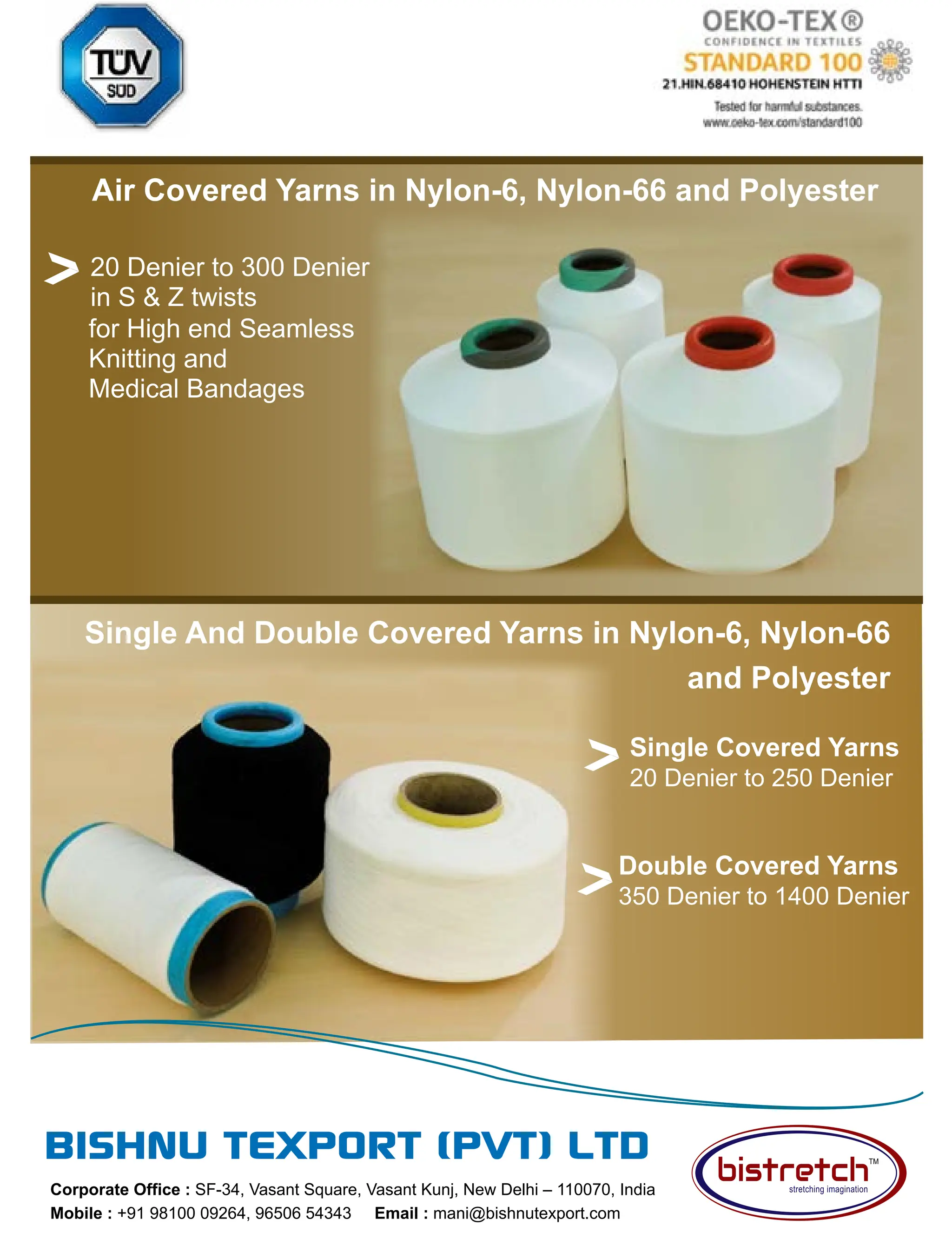 85 TVC | APRIL 2022
Corporate Office : SF-34, Vasant Square, Vasant Kunj, New Delhi – 110070, India
Mobile : +91 98100 09264, 96506 54343 Email : mani@bishnutexport.com
Air Covered Yarns in Nylon-6, Nylon-66 and Polyester
Single Covered Yarns
20 Denier to 250 Denier
for High end Seamless
Knitting and
Medical Bandages
20 Denier to 300 Denier
in S  Z twists
Double Covered Yarns
350 Denier to 1400 Denier
Single And Double Covered Yarns in Nylon-6, Nylon-66
and Polyester
 