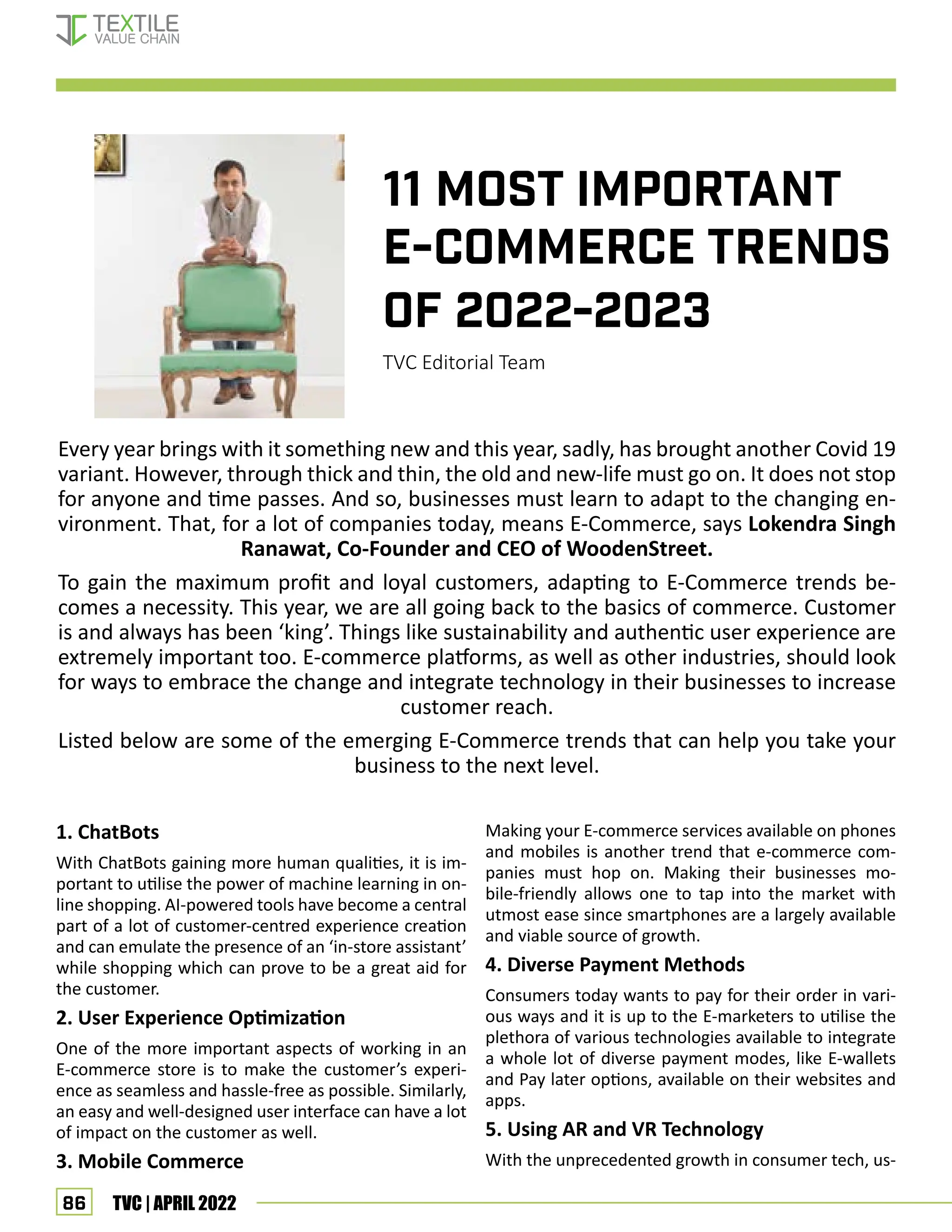 86 TVC | APRIL 2022
11 MOST IMPORTANT
E-COMMERCE TRENDS
OF 2022-2023
TVC Editorial Team
Every year brings with it something new and this year, sadly, has brought another Covid 19
variant. However, through thick and thin, the old and new-life must go on. It does not stop
for anyone and time passes. And so, businesses must learn to adapt to the changing en-
vironment. That, for a lot of companies today, means E-Commerce, says Lokendra Singh
Ranawat, Co-Founder and CEO of WoodenStreet.
To gain the maximum profit and loyal customers, adapting to E-Commerce trends be-
comes a necessity. This year, we are all going back to the basics of commerce. Customer
is and always has been ‘king’. Things like sustainability and authentic user experience are
extremely important too. E-commerce platforms, as well as other industries, should look
for ways to embrace the change and integrate technology in their businesses to increase
customer reach.
Listed below are some of the emerging E-Commerce trends that can help you take your
business to the next level.
1. ChatBots
With ChatBots gaining more human qualities, it is im-
portant to utilise the power of machine learning in on-
line shopping. AI-powered tools have become a central
part of a lot of customer-centred experience creation
and can emulate the presence of an ‘in-store assistant’
while shopping which can prove to be a great aid for
the customer.
2. User Experience Optimization
One of the more important aspects of working in an
E-commerce store is to make the customer’s experi-
ence as seamless and hassle-free as possible. Similarly,
an easy and well-designed user interface can have a lot
of impact on the customer as well.
3. Mobile Commerce
Making your E-commerce services available on phones
and mobiles is another trend that e-commerce com-
panies must hop on. Making their businesses mo-
bile-friendly allows one to tap into the market with
utmost ease since smartphones are a largely available
and viable source of growth.
4. Diverse Payment Methods
Consumers today wants to pay for their order in vari-
ous ways and it is up to the E-marketers to utilise the
plethora of various technologies available to integrate
a whole lot of diverse payment modes, like E-wallets
and Pay later options, available on their websites and
apps.
5. Using AR and VR Technology
With the unprecedented growth in consumer tech, us-
E-COMMERCE TRENDS
 