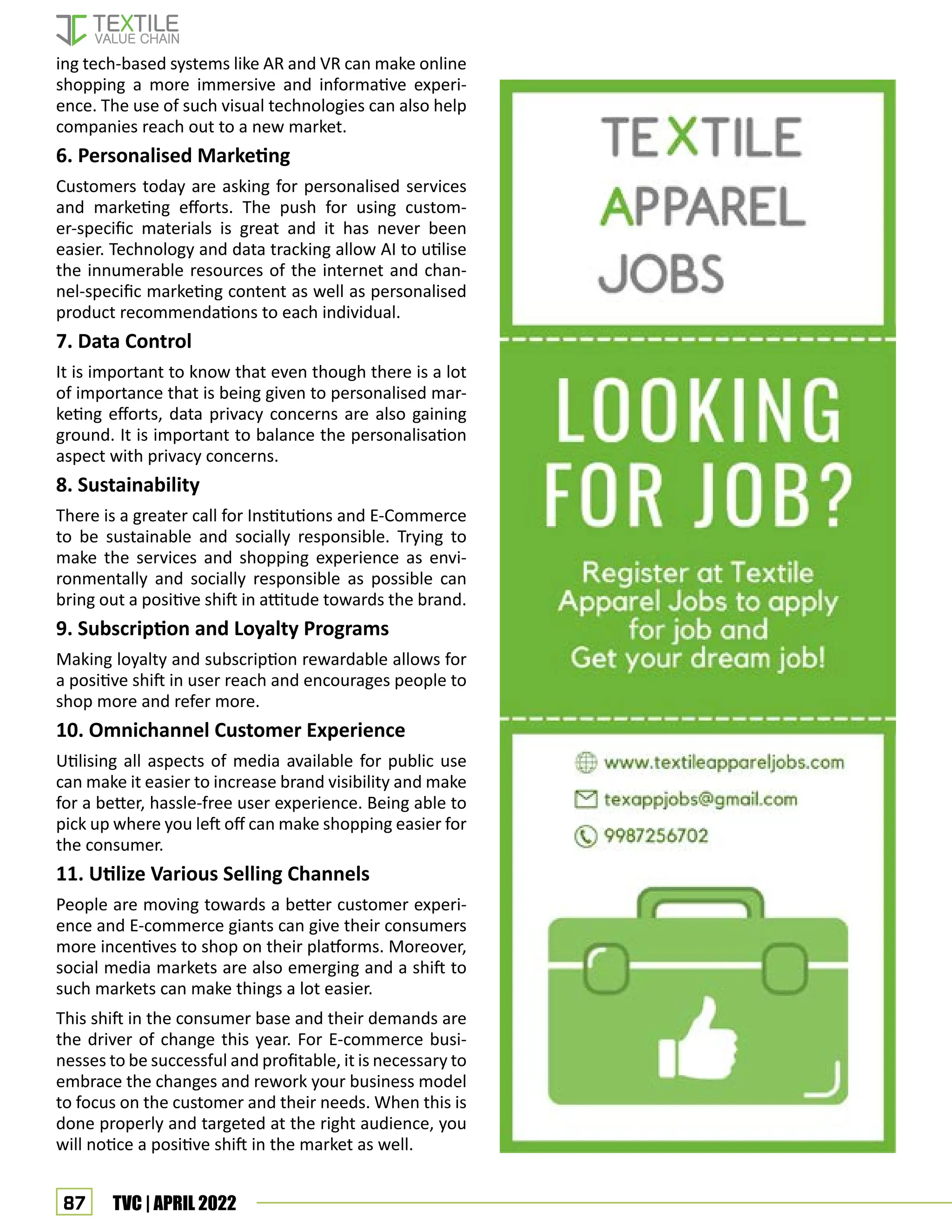 87 TVC | APRIL 2022
ing tech-based systems like AR and VR can make online
shopping a more immersive and informative experi-
ence. The use of such visual technologies can also help
companies reach out to a new market.
6. Personalised Marketing
Customers today are asking for personalised services
and marketing efforts. The push for using custom-
er-specific materials is great and it has never been
easier. Technology and data tracking allow AI to utilise
the innumerable resources of the internet and chan-
nel-specific marketing content as well as personalised
product recommendations to each individual.
7. Data Control
It is important to know that even though there is a lot
of importance that is being given to personalised mar-
keting efforts, data privacy concerns are also gaining
ground. It is important to balance the personalisation
aspect with privacy concerns.
8. Sustainability
There is a greater call for Institutions and E-Commerce
to be sustainable and socially responsible. Trying to
make the services and shopping experience as envi-
ronmentally and socially responsible as possible can
bring out a positive shift in attitude towards the brand.
9. Subscription and Loyalty Programs
Making loyalty and subscription rewardable allows for
a positive shift in user reach and encourages people to
shop more and refer more.
10. Omnichannel Customer Experience
Utilising all aspects of media available for public use
can make it easier to increase brand visibility and make
for a better, hassle-free user experience. Being able to
pick up where you left off can make shopping easier for
the consumer.
11. Utilize Various Selling Channels
People are moving towards a better customer experi-
ence and E-commerce giants can give their consumers
more incentives to shop on their platforms. Moreover,
social media markets are also emerging and a shift to
such markets can make things a lot easier.
This shift in the consumer base and their demands are
the driver of change this year. For E-commerce busi-
nesses to be successful and profitable, it is necessary to
embrace the changes and rework your business model
to focus on the customer and their needs. When this is
done properly and targeted at the right audience, you
will notice a positive shift in the market as well.
 