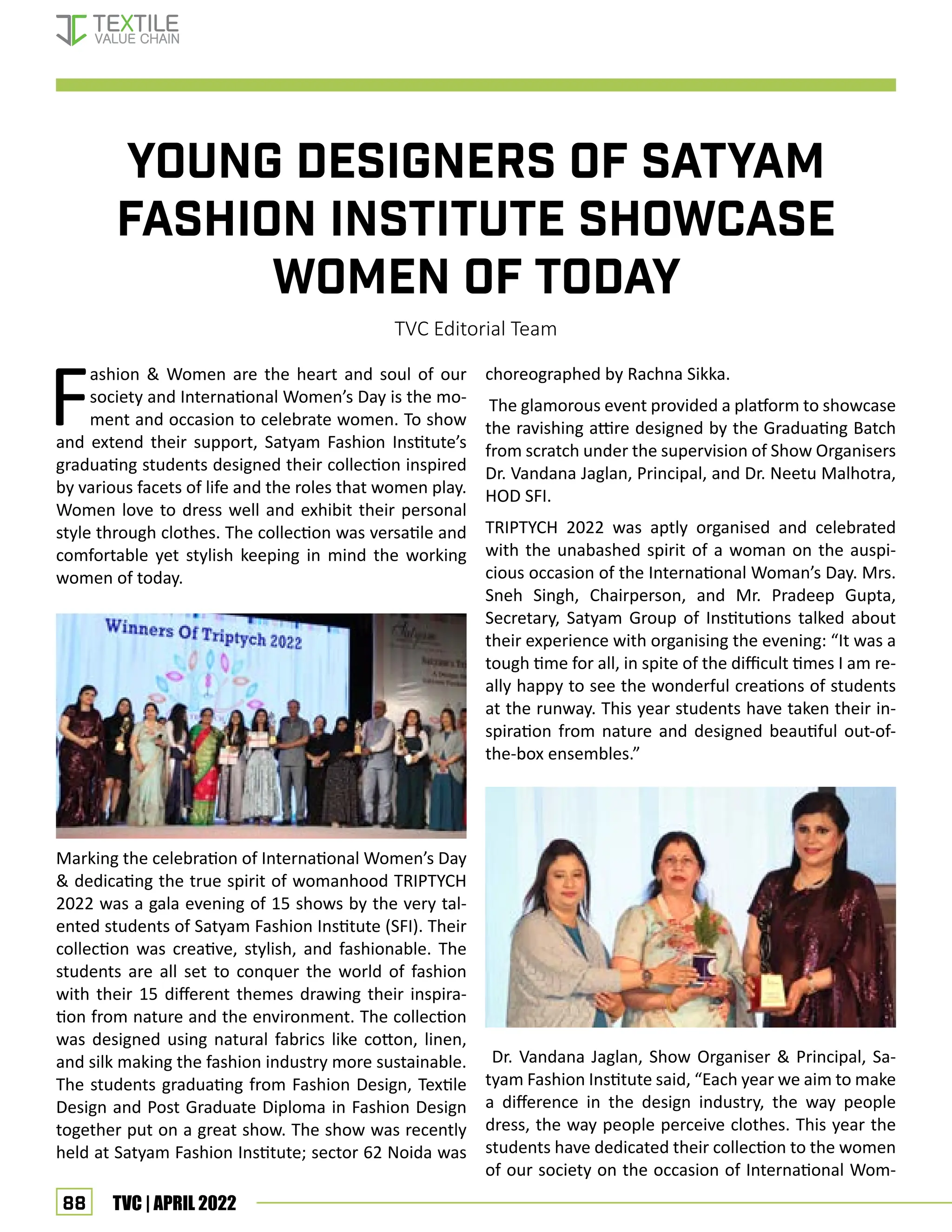 88 TVC | APRIL 2022
YOUNG DESIGNERS OF SATYAM
FASHION INSTITUTE SHOWCASE
WOMEN OF TODAY
TVC Editorial Team
F
ashion  Women are the heart and soul of our
society and International Women’s Day is the mo-
ment and occasion to celebrate women. To show
and extend their support, Satyam Fashion Institute’s
graduating students designed their collection inspired
by various facets of life and the roles that women play.
Women love to dress well and exhibit their personal
style through clothes. The collection was versatile and
comfortable yet stylish keeping in mind the working
women of today.
Marking the celebration of International Women’s Day
 dedicating the true spirit of womanhood TRIPTYCH
2022 was a gala evening of 15 shows by the very tal-
ented students of Satyam Fashion Institute (SFI). Their
collection was creative, stylish, and fashionable. The
students are all set to conquer the world of fashion
with their 15 different themes drawing their inspira-
tion from nature and the environment. The collection
was designed using natural fabrics like cotton, linen,
and silk making the fashion industry more sustainable.
The students graduating from Fashion Design, Textile
Design and Post Graduate Diploma in Fashion Design
together put on a great show. The show was recently
held at Satyam Fashion Institute; sector 62 Noida was
choreographed by Rachna Sikka.
The glamorous event provided a platform to showcase
the ravishing attire designed by the Graduating Batch
from scratch under the supervision of Show Organisers
Dr. Vandana Jaglan, Principal, and Dr. Neetu Malhotra,
HOD SFI.
TRIPTYCH 2022 was aptly organised and celebrated
with the unabashed spirit of a woman on the auspi-
cious occasion of the International Woman’s Day. Mrs.
Sneh Singh, Chairperson, and Mr. Pradeep Gupta,
Secretary, Satyam Group of Institutions talked about
their experience with organising the evening: “It was a
tough time for all, in spite of the difficult times I am re-
ally happy to see the wonderful creations of students
at the runway. This year students have taken their in-
spiration from nature and designed beautiful out-of-
the-box ensembles.”
Dr. Vandana Jaglan, Show Organiser  Principal, Sa-
tyam Fashion Institute said, “Each year we aim to make
a difference in the design industry, the way people
dress, the way people perceive clothes. This year the
students have dedicated their collection to the women
of our society on the occasion of International Wom-
FASHION
 