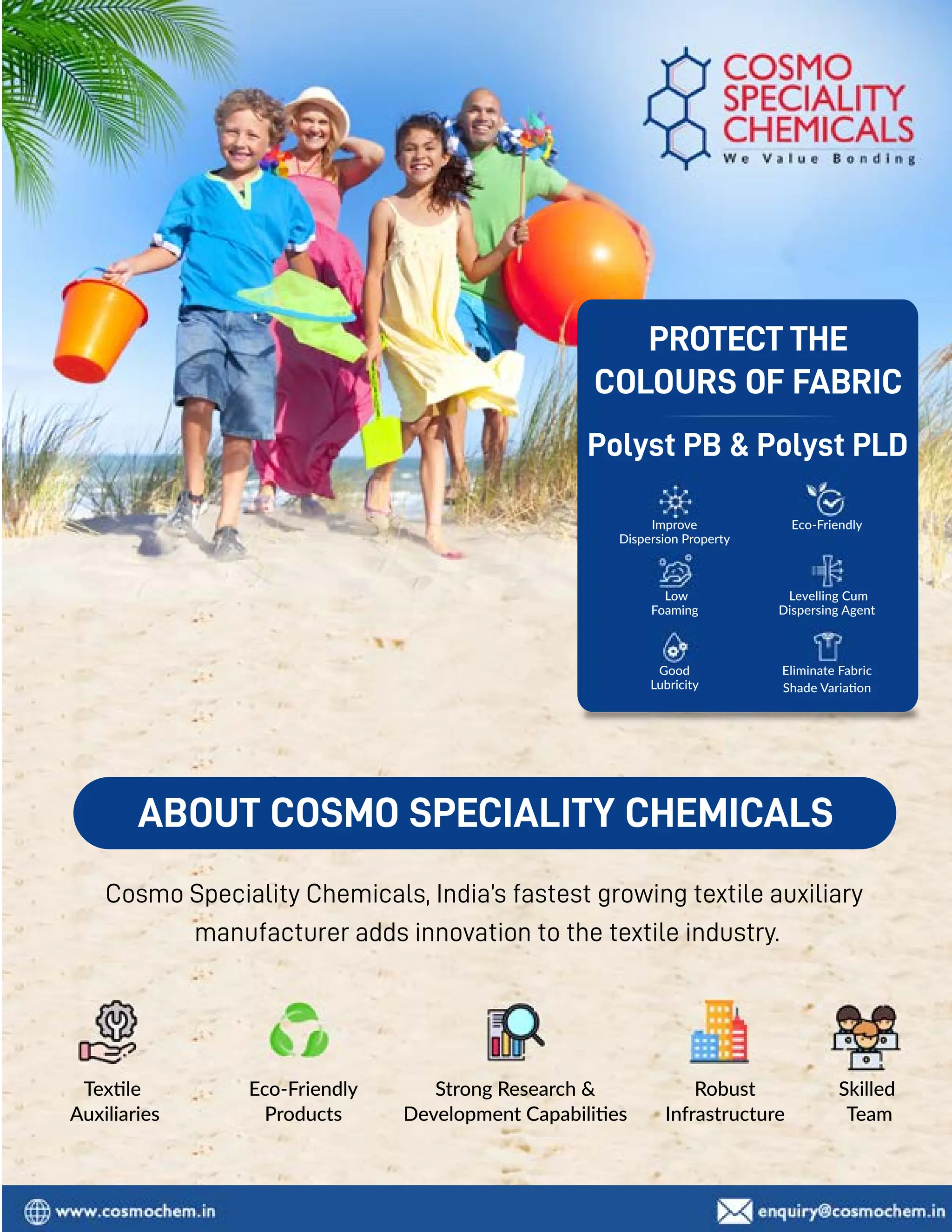 90 TVC | APRIL 2022
Texxle
Auxiliaries
Eco-Friendly
Products
Robust
Infrastructure
Skilled
Team
Strong Research 
Development Capabiliies
ABOUT COSMO SPECIALITY CHEMICALS
Cosmo Speciality Chemicals, India’s fastest growing textile auxiliary
manufacturer adds innovation to the textile industry.
Polyst PB  Polyst PLD
PROTECT THE
COLOURS OF FABRIC
Eco-Friendly
Levelling Cum
Dispersing Agent
Low
Foaming
Improve
Dispersion Property
Eliminate Fabric
Shade Variaaon
Good
Lubricity
 