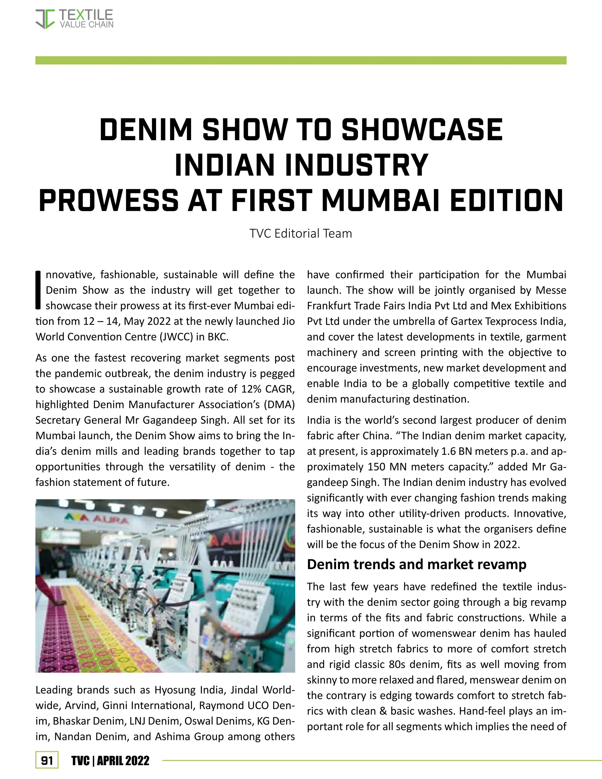 91 TVC | APRIL 2022
Denim Show to showcase
Indian industry
prowess at first Mumbai edition
TVC Editorial Team
I
nnovative, fashionable, sustainable will define the
Denim Show as the industry will get together to
showcase their prowess at its first-ever Mumbai edi-
tion from 12 – 14, May 2022 at the newly launched Jio
World Convention Centre (JWCC) in BKC.
As one the fastest recovering market segments post
the pandemic outbreak, the denim industry is pegged
to showcase a sustainable growth rate of 12% CAGR,
highlighted Denim Manufacturer Association’s (DMA)
Secretary General Mr Gagandeep Singh. All set for its
Mumbai launch, the Denim Show aims to bring the In-
dia’s denim mills and leading brands together to tap
opportunities through the versatility of denim - the
fashion statement of future.
Leading brands such as Hyosung India, Jindal World-
wide, Arvind, Ginni International, Raymond UCO Den-
im, Bhaskar Denim, LNJ Denim, Oswal Denims, KG Den-
im, Nandan Denim, and Ashima Group among others
have confirmed their participation for the Mumbai
launch. The show will be jointly organised by Messe
Frankfurt Trade Fairs India Pvt Ltd and Mex Exhibitions
Pvt Ltd under the umbrella of Gartex Texprocess India,
and cover the latest developments in textile, garment
machinery and screen printing with the objective to
encourage investments, new market development and
enable India to be a globally competitive textile and
denim manufacturing destination.
India is the world’s second largest producer of denim
fabric after China. “The Indian denim market capacity,
at present, is approximately 1.6 BN meters p.a. and ap-
proximately 150 MN meters capacity.” added Mr Ga-
gandeep Singh. The Indian denim industry has evolved
significantly with ever changing fashion trends making
its way into other utility-driven products. Innovative,
fashionable, sustainable is what the organisers define
will be the focus of the Denim Show in 2022.
Denim trends and market revamp
The last few years have redefined the textile indus-
try with the denim sector going through a big revamp
in terms of the fits and fabric constructions. While a
significant portion of womenswear denim has hauled
from high stretch fabrics to more of comfort stretch
and rigid classic 80s denim, fits as well moving from
skinny to more relaxed and flared, menswear denim on
the contrary is edging towards comfort to stretch fab-
rics with clean  basic washes. Hand-feel plays an im-
portant role for all segments which implies the need of
fashion
 