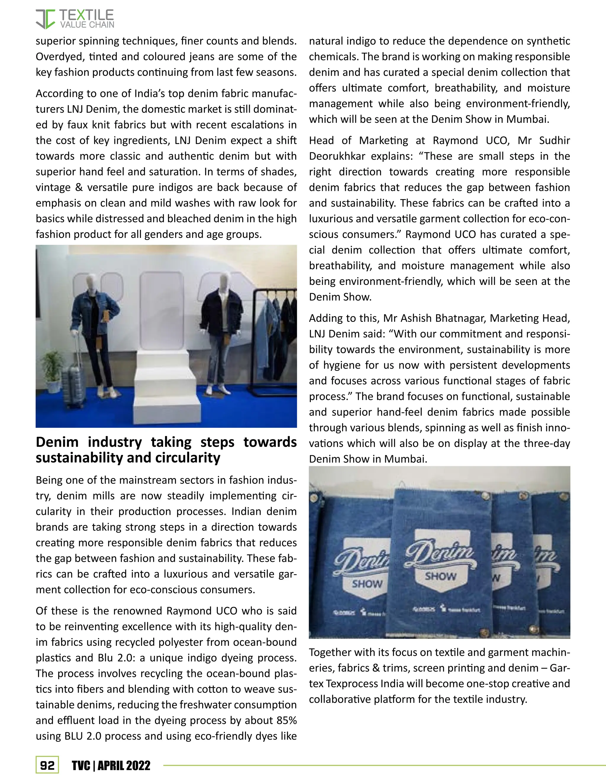 92 TVC | APRIL 2022
superior spinning techniques, finer counts and blends.
Overdyed, tinted and coloured jeans are some of the
key fashion products continuing from last few seasons.
According to one of India’s top denim fabric manufac-
turers LNJ Denim, the domestic market is still dominat-
ed by faux knit fabrics but with recent escalations in
the cost of key ingredients, LNJ Denim expect a shift
towards more classic and authentic denim but with
superior hand feel and saturation. In terms of shades,
vintage  versatile pure indigos are back because of
emphasis on clean and mild washes with raw look for
basics while distressed and bleached denim in the high
fashion product for all genders and age groups.
Denim industry taking steps towards
sustainability and circularity
Being one of the mainstream sectors in fashion indus-
try, denim mills are now steadily implementing cir-
cularity in their production processes. Indian denim
brands are taking strong steps in a direction towards
creating more responsible denim fabrics that reduces
the gap between fashion and sustainability. These fab-
rics can be crafted into a luxurious and versatile gar-
ment collection for eco-conscious consumers.
Of these is the renowned Raymond UCO who is said
to be reinventing excellence with its high-quality den-
im fabrics using recycled polyester from ocean-bound
plastics and Blu 2.0: a unique indigo dyeing process.
The process involves recycling the ocean-bound plas-
tics into fibers and blending with cotton to weave sus-
tainable denims, reducing the freshwater consumption
and effluent load in the dyeing process by about 85%
using BLU 2.0 process and using eco-friendly dyes like
natural indigo to reduce the dependence on synthetic
chemicals. The brand is working on making responsible
denim and has curated a special denim collection that
offers ultimate comfort, breathability, and moisture
management while also being environment-friendly,
which will be seen at the Denim Show in Mumbai.
Head of Marketing at Raymond UCO, Mr Sudhir
Deorukhkar explains: “These are small steps in the
right direction towards creating more responsible
denim fabrics that reduces the gap between fashion
and sustainability. These fabrics can be crafted into a
luxurious and versatile garment collection for eco-con-
scious consumers.” Raymond UCO has curated a spe-
cial denim collection that offers ultimate comfort,
breathability, and moisture management while also
being environment-friendly, which will be seen at the
Denim Show.
Adding to this, Mr Ashish Bhatnagar, Marketing Head,
LNJ Denim said: “With our commitment and responsi-
bility towards the environment, sustainability is more
of hygiene for us now with persistent developments
and focuses across various functional stages of fabric
process.” The brand focuses on functional, sustainable
and superior hand-feel denim fabrics made possible
through various blends, spinning as well as finish inno-
vations which will also be on display at the three-day
Denim Show in Mumbai.
Together with its focus on textile and garment machin-
eries, fabrics  trims, screen printing and denim – Gar-
tex Texprocess India will become one-stop creative and
collaborative platform for the textile industry.
 