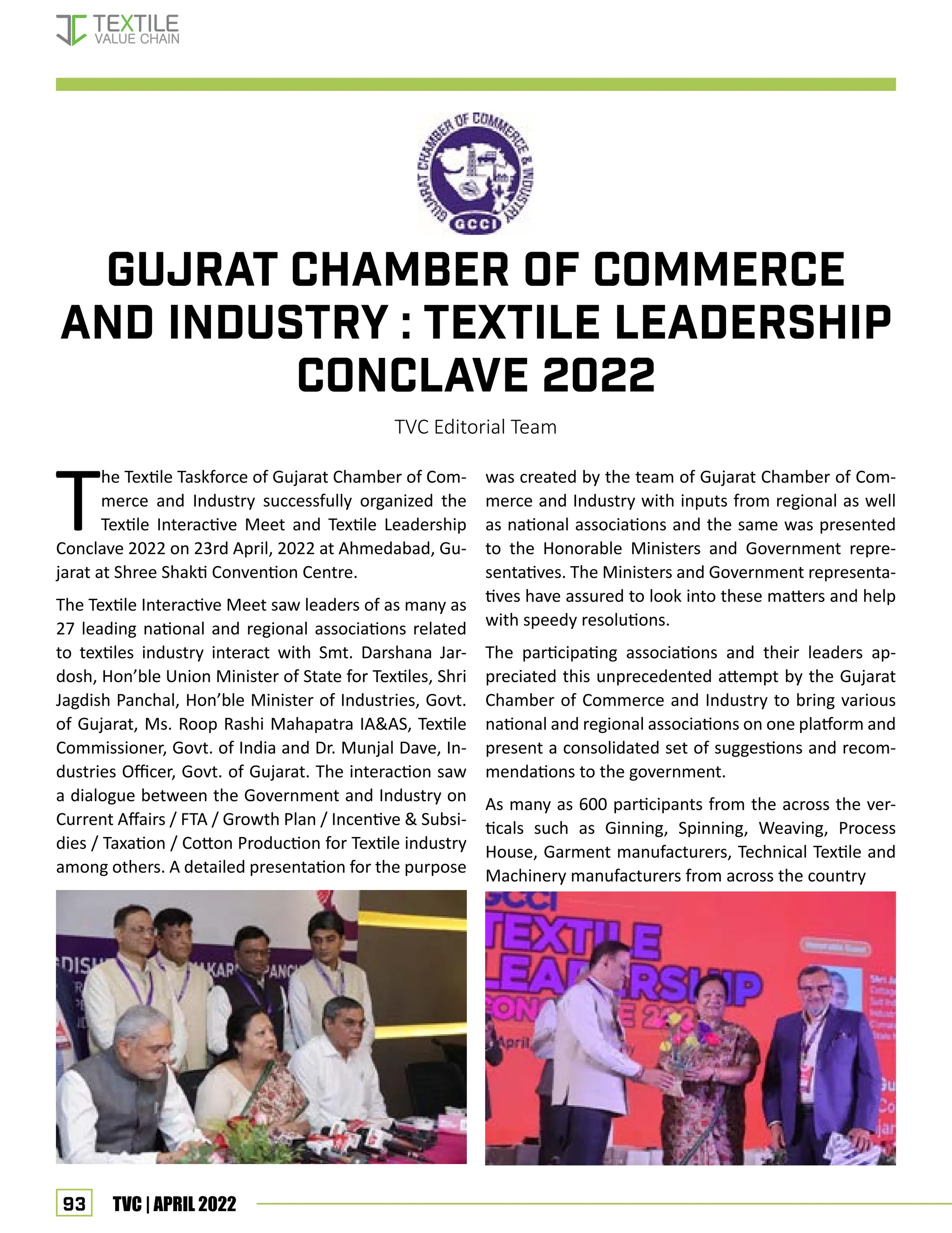 93 TVC | APRIL 2022
T
he Textile Taskforce of Gujarat Chamber of Com-
merce and Industry successfully organized the
Textile Interactive Meet and Textile Leadership
Conclave 2022 on 23rd April, 2022 at Ahmedabad, Gu-
jarat at Shree Shakti Convention Centre.
The Textile Interactive Meet saw leaders of as many as
27 leading national and regional associations related
to textiles industry interact with Smt. Darshana Jar-
dosh, Hon’ble Union Minister of State for Textiles, Shri
Jagdish Panchal, Hon’ble Minister of Industries, Govt.
of Gujarat, Ms. Roop Rashi Mahapatra IAAS, Textile
Commissioner, Govt. of India and Dr. Munjal Dave, In-
dustries Officer, Govt. of Gujarat. The interaction saw
a dialogue between the Government and Industry on
Current Affairs / FTA / Growth Plan / Incentive  Subsi-
dies / Taxation / Cotton Production for Textile industry
among others. A detailed presentation for the purpose
Gujrat chamber of commerce
and industry : Textile leadership
conclave 2022
TVC Editorial Team
was created by the team of Gujarat Chamber of Com-
merce and Industry with inputs from regional as well
as national associations and the same was presented
to the Honorable Ministers and Government repre-
sentatives. The Ministers and Government representa-
tives have assured to look into these matters and help
with speedy resolutions.
The participating associations and their leaders ap-
preciated this unprecedented attempt by the Gujarat
Chamber of Commerce and Industry to bring various
national and regional associations on one platform and
present a consolidated set of suggestions and recom-
mendations to the government.
As many as 600 participants from the across the ver-
ticals such as Ginning, Spinning, Weaving, Process
House, Garment manufacturers, Technical Textile and
Machinery manufacturers from across the country
EVENT UPDATES
 