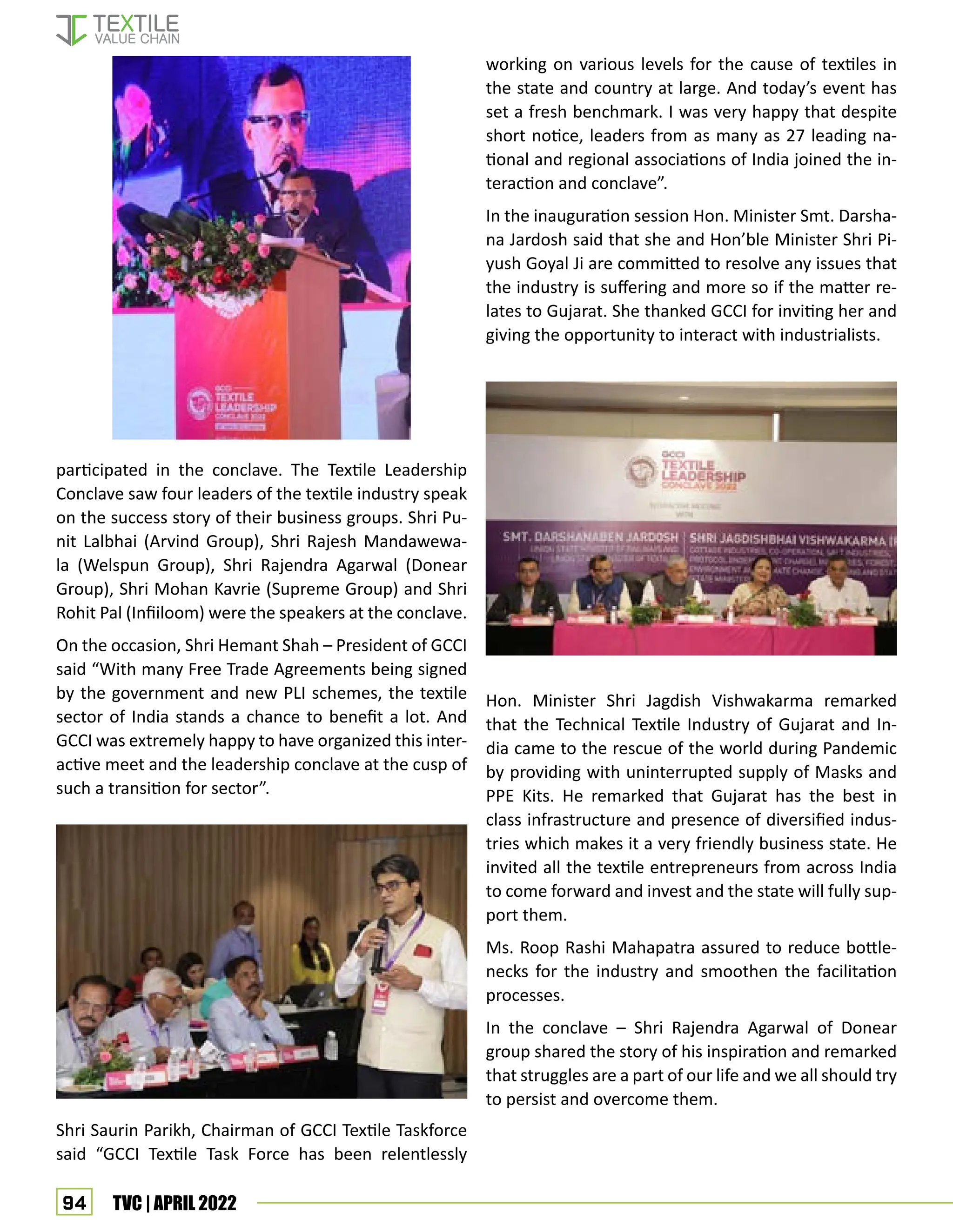 94 TVC | APRIL 2022
participated in the conclave. The Textile Leadership
Conclave saw four leaders of the textile industry speak
on the success story of their business groups. Shri Pu-
nit Lalbhai (Arvind Group), Shri Rajesh Mandawewa-
la (Welspun Group), Shri Rajendra Agarwal (Donear
Group), Shri Mohan Kavrie (Supreme Group) and Shri
Rohit Pal (Infiiloom) were the speakers at the conclave.
On the occasion, Shri Hemant Shah – President of GCCI
said “With many Free Trade Agreements being signed
by the government and new PLI schemes, the textile
sector of India stands a chance to benefit a lot. And
GCCI was extremely happy to have organized this inter-
active meet and the leadership conclave at the cusp of
such a transition for sector”.
Shri Saurin Parikh, Chairman of GCCI Textile Taskforce
said “GCCI Textile Task Force has been relentlessly
working on various levels for the cause of textiles in
the state and country at large. And today’s event has
set a fresh benchmark. I was very happy that despite
short notice, leaders from as many as 27 leading na-
tional and regional associations of India joined the in-
teraction and conclave”.
In the inauguration session Hon. Minister Smt. Darsha-
na Jardosh said that she and Hon’ble Minister Shri Pi-
yush Goyal Ji are committed to resolve any issues that
the industry is suffering and more so if the matter re-
lates to Gujarat. She thanked GCCI for inviting her and
giving the opportunity to interact with industrialists.
Hon. Minister Shri Jagdish Vishwakarma remarked
that the Technical Textile Industry of Gujarat and In-
dia came to the rescue of the world during Pandemic
by providing with uninterrupted supply of Masks and
PPE Kits. He remarked that Gujarat has the best in
class infrastructure and presence of diversified indus-
tries which makes it a very friendly business state. He
invited all the textile entrepreneurs from across India
to come forward and invest and the state will fully sup-
port them.
Ms. Roop Rashi Mahapatra assured to reduce bottle-
necks for the industry and smoothen the facilitation
processes.
In the conclave – Shri Rajendra Agarwal of Donear
group shared the story of his inspiration and remarked
that struggles are a part of our life and we all should try
to persist and overcome them.
 
