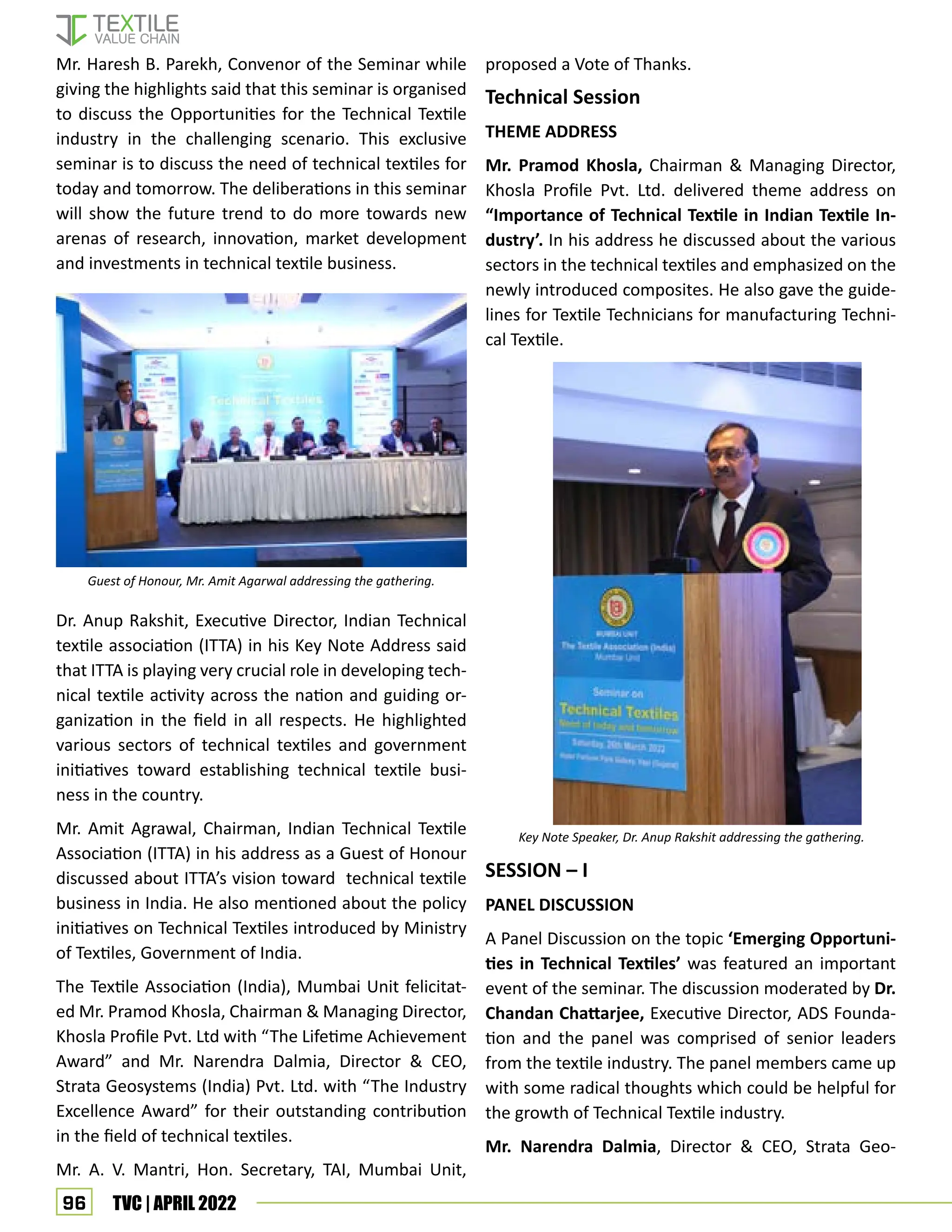 96 TVC | APRIL 2022
proposed a Vote of Thanks.
Technical Session
THEME ADDRESS
Mr. Pramod Khosla, Chairman  Managing Director,
Khosla Profile Pvt. Ltd. delivered theme address on
“Importance of Technical Textile in Indian Textile In-
dustry’. In his address he discussed about the various
sectors in the technical textiles and emphasized on the
newly introduced composites. He also gave the guide-
lines for Textile Technicians for manufacturing Techni-
cal Textile.
SESSION – I
PANEL DISCUSSION
A Panel Discussion on the topic ‘Emerging Opportuni-
ties in Technical Textiles’ was featured an important
event of the seminar. The discussion moderated by Dr.
Chandan Chattarjee, Executive Director, ADS Founda-
tion and the panel was comprised of senior leaders
from the textile industry. The panel members came up
with some radical thoughts which could be helpful for
the growth of Technical Textile industry.
Mr. Narendra Dalmia, Director  CEO, Strata Geo-
Mr. Haresh B. Parekh, Convenor of the Seminar while
giving the highlights said that this seminar is organised
to discuss the Opportunities for the Technical Textile
industry in the challenging scenario. This exclusive
seminar is to discuss the need of technical textiles for
today and tomorrow. The deliberations in this seminar
will show the future trend to do more towards new
arenas of research, innovation, market development
and investments in technical textile business.
Dr. Anup Rakshit, Executive Director, Indian Technical
textile association (ITTA) in his Key Note Address said
that ITTA is playing very crucial role in developing tech-
nical textile activity across the nation and guiding or-
ganization in the field in all respects. He highlighted
various sectors of technical textiles and government
initiatives toward establishing technical textile busi-
ness in the country.
Mr. Amit Agrawal, Chairman, Indian Technical Textile
Association (ITTA) in his address as a Guest of Honour
discussed about ITTA’s vision toward technical textile
business in India. He also mentioned about the policy
initiatives on Technical Textiles introduced by Ministry
of Textiles, Government of India.
The Textile Association (India), Mumbai Unit felicitat-
ed Mr. Pramod Khosla, Chairman  Managing Director,
Khosla Profile Pvt. Ltd with “The Lifetime Achievement
Award” and Mr. Narendra Dalmia, Director  CEO,
Strata Geosystems (India) Pvt. Ltd. with “The Industry
Excellence Award” for their outstanding contribution
in the field of technical textiles.
Mr. A. V. Mantri, Hon. Secretary, TAI, Mumbai Unit,
Guest of Honour, Mr. Amit Agarwal addressing the gathering.
Key Note Speaker, Dr. Anup Rakshit addressing the gathering.
 