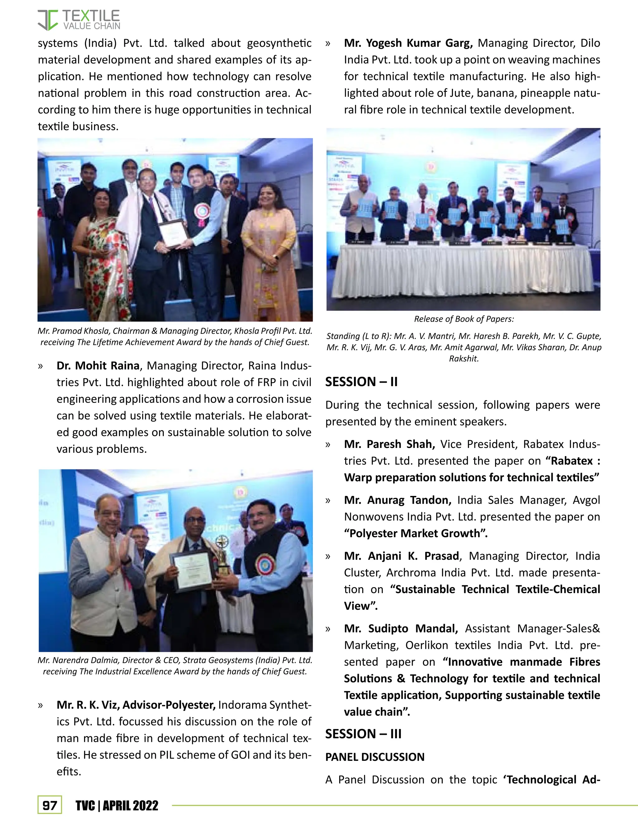 97 TVC | APRIL 2022
systems (India) Pvt. Ltd. talked about geosynthetic
material development and shared examples of its ap-
plication. He mentioned how technology can resolve
national problem in this road construction area. Ac-
cording to him there is huge opportunities in technical
textile business.
» Dr. Mohit Raina, Managing Director, Raina Indus-
tries Pvt. Ltd. highlighted about role of FRP in civil
engineering applications and how a corrosion issue
can be solved using textile materials. He elaborat-
ed good examples on sustainable solution to solve
various problems.
» Mr. R. K. Viz, Advisor-Polyester, Indorama Synthet-
ics Pvt. Ltd. focussed his discussion on the role of
man made fibre in development of technical tex-
tiles. He stressed on PIL scheme of GOI and its ben-
efits.
» Mr. Yogesh Kumar Garg, Managing Director, Dilo
India Pvt. Ltd. took up a point on weaving machines
for technical textile manufacturing. He also high-
lighted about role of Jute, banana, pineapple natu-
ral fibre role in technical textile development.
SESSION – II
During the technical session, following papers were
presented by the eminent speakers.
» Mr. Paresh Shah, Vice President, Rabatex Indus-
tries Pvt. Ltd. presented the paper on “Rabatex :
Warp preparation solutions for technical textiles”
» Mr. Anurag Tandon, India Sales Manager, Avgol
Nonwovens India Pvt. Ltd. presented the paper on
“Polyester Market Growth”.
» Mr. Anjani K. Prasad, Managing Director, India
Cluster, Archroma India Pvt. Ltd. made presenta-
tion on “Sustainable Technical Textile-Chemical
View”.
» Mr. Sudipto Mandal, Assistant Manager-Sales
Marketing, Oerlikon textiles India Pvt. Ltd. pre-
sented paper on “Innovative manmade Fibres
Solutions  Technology for textile and technical
Textile application, Supporting sustainable textile
value chain”.
SESSION – III
PANEL DISCUSSION
A Panel Discussion on the topic ‘Technological Ad-
Mr. Pramod Khosla, Chairman  Managing Director, Khosla Profil Pvt. Ltd.
receiving The Lifetime Achievement Award by the hands of Chief Guest.
Mr. Narendra Dalmia, Director  CEO, Strata Geosystems (India) Pvt. Ltd.
receiving The Industrial Excellence Award by the hands of Chief Guest.
Release of Book of Papers:
Standing (L to R): Mr. A. V. Mantri, Mr. Haresh B. Parekh, Mr. V. C. Gupte,
Mr. R. K. Vij, Mr. G. V. Aras, Mr. Amit Agarwal, Mr. Vikas Sharan, Dr. Anup
Rakshit.
 