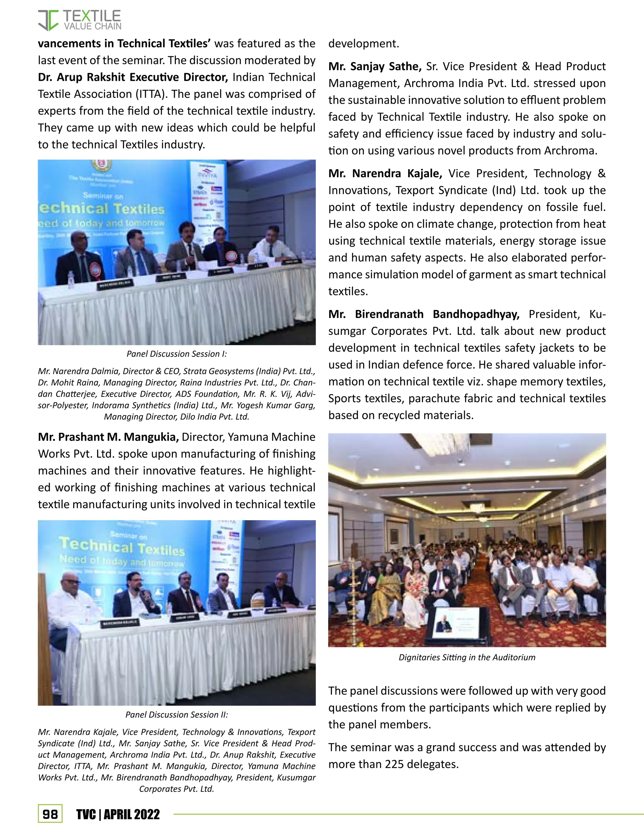 98 TVC | APRIL 2022
development.
Mr. Sanjay Sathe, Sr. Vice President  Head Product
Management, Archroma India Pvt. Ltd. stressed upon
the sustainable innovative solution to effluent problem
faced by Technical Textile industry. He also spoke on
safety and efficiency issue faced by industry and solu-
tion on using various novel products from Archroma.
Mr. Narendra Kajale, Vice President, Technology 
Innovations, Texport Syndicate (Ind) Ltd. took up the
point of textile industry dependency on fossile fuel.
He also spoke on climate change, protection from heat
using technical textile materials, energy storage issue
and human safety aspects. He also elaborated perfor-
mance simulation model of garment as smart technical
textiles.
Mr. Birendranath Bandhopadhyay, President, Ku-
sumgar Corporates Pvt. Ltd. talk about new product
development in technical textiles safety jackets to be
used in Indian defence force. He shared valuable infor-
mation on technical textile viz. shape memory textiles,
Sports textiles, parachute fabric and technical textiles
based on recycled materials.
The panel discussions were followed up with very good
questions from the participants which were replied by
the panel members.
The seminar was a grand success and was attended by
more than 225 delegates.
vancements in Technical Textiles’ was featured as the
last event of the seminar. The discussion moderated by
Dr. Arup Rakshit Executive Director, Indian Technical
Textile Association (ITTA). The panel was comprised of
experts from the field of the technical textile industry.
They came up with new ideas which could be helpful
to the technical Textiles industry.
Mr. Prashant M. Mangukia, Director, Yamuna Machine
Works Pvt. Ltd. spoke upon manufacturing of finishing
machines and their innovative features. He highlight-
ed working of finishing machines at various technical
textile manufacturing units involved in technical textile
Panel Discussion Session II:
Mr. Narendra Kajale, Vice President, Technology  Innovations, Texport
Syndicate (Ind) Ltd., Mr. Sanjay Sathe, Sr. Vice President  Head Prod-
uct Management, Archroma India Pvt. Ltd., Dr. Anup Rakshit, Executive
Director, ITTA, Mr. Prashant M. Mangukia, Director, Yamuna Machine
Works Pvt. Ltd., Mr. Birendranath Bandhopadhyay, President, Kusumgar
Corporates Pvt. Ltd.
Dignitaries Sitting in the Auditorium
Panel Discussion Session I:
Mr. Narendra Dalmia, Director  CEO, Strata Geosystems (India) Pvt. Ltd.,
Dr. Mohit Raina, Managing Director, Raina Industries Pvt. Ltd., Dr. Chan-
dan Chatterjee, Executive Director, ADS Foundation, Mr. R. K. Vij, Advi-
sor-Polyester, Indorama Synthetics (India) Ltd., Mr. Yogesh Kumar Garg,
Managing Director, Dilo India Pvt. Ltd.
 
