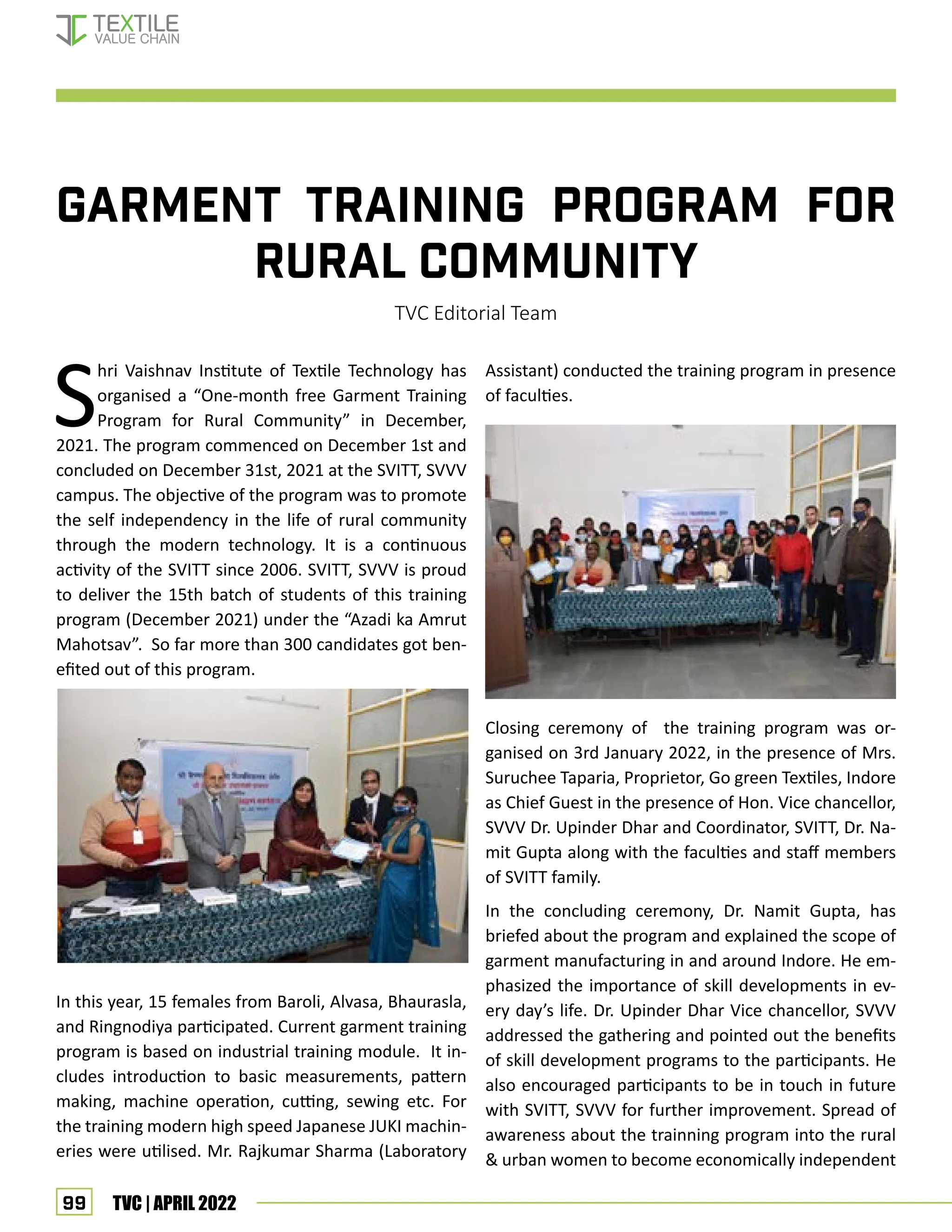 99 TVC | APRIL 2022
Garment Training Program for
rural community
TVC Editorial Team
S
hri Vaishnav Institute of Textile Technology has
organised a “One-month free Garment Training
Program for Rural Community” in December,
2021. The program commenced on December 1st and
concluded on December 31st, 2021 at the SVITT, SVVV
campus. The objective of the program was to promote
the self independency in the life of rural community
through the modern technology. It is a continuous
activity of the SVITT since 2006. SVITT, SVVV is proud
to deliver the 15th batch of students of this training
program (December 2021) under the “Azadi ka Amrut
Mahotsav”. So far more than 300 candidates got ben-
efited out of this program.
In this year, 15 females from Baroli, Alvasa, Bhaurasla,
and Ringnodiya participated. Current garment training
program is based on industrial training module. It in-
cludes introduction to basic measurements, pattern
making, machine operation, cutting, sewing etc. For
the training modern high speed Japanese JUKI machin-
eries were utilised. Mr. Rajkumar Sharma (Laboratory
Assistant) conducted the training program in presence
of faculties.
Closing ceremony of the training program was or-
ganised on 3rd January 2022, in the presence of Mrs.
Suruchee Taparia, Proprietor, Go green Textiles, Indore
as Chief Guest in the presence of Hon. Vice chancellor,
SVVV Dr. Upinder Dhar and Coordinator, SVITT, Dr. Na-
mit Gupta along with the faculties and staff members
of SVITT family.
In the concluding ceremony, Dr. Namit Gupta, has
briefed about the program and explained the scope of
garment manufacturing in and around Indore. He em-
phasized the importance of skill developments in ev-
ery day’s life. Dr. Upinder Dhar Vice chancellor, SVVV
addressed the gathering and pointed out the benefits
of skill development programs to the participants. He
also encouraged participants to be in touch in future
with SVITT, SVVV for further improvement. Spread of
awareness about the trainning program into the rural
 urban women to become economically independent
EVENT UPDATES
 