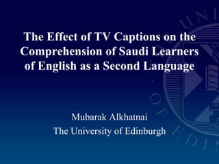 Mubarak Alkhatnai
The University of Edinburgh
The Effect of TV Captions on the
Comprehension of Saudi Learners
of English as a Second Language
 