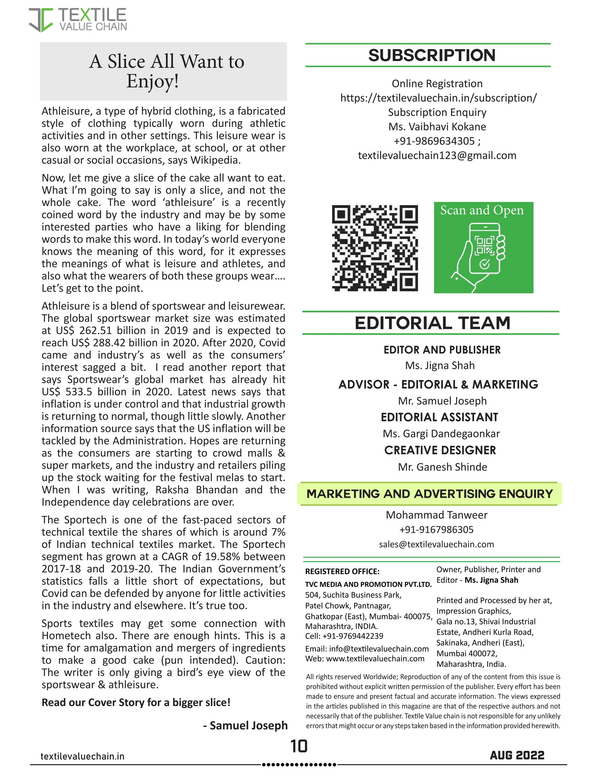 10 AUG 2022
textilevaluechain.in
All rights reserved Worldwide; Reproduction of any of the content from this issue is
prohibited without explicit written permission of the publisher. Every effort has been
made to ensure and present factual and accurate information. The views expressed
in the articles published in this magazine are that of the respective authors and not
necessarily that of the publisher. Textile Value chain is not responsible for any unlikely
errorsthatmightoccuroranystepstakenbasedintheinformationprovidedherewith.
REGISTERED OFFICE:
TVC MEDIA AND PROMOTION PVT.LTD.
504, Suchita Business Park,
Patel Chowk, Pantnagar,
Ghatkopar (East), Mumbai- 400075,
Maharashtra, INDIA.
Cell: +91-9769442239
Email: info@textilevaluechain.com
Web: www.textilevaluechain.com
Owner, Publisher, Printer and
Editor - Ms. Jigna Shah
Printed and Processed by her at,
Impression Graphics,
Gala no.13, Shivai Industrial
Estate, Andheri Kurla Road,
Sakinaka, Andheri (East),
Mumbai 400072,
Maharashtra, India.
SUBSCRIPTION
EDITOR AND PUBLISHER
Ms. Jigna Shah
EDITORIAL TEAM
marketing and advertising enquiry
Athleisure, a type of hybrid clothing, is a fabricated
style of clothing typically worn during athletic
activities and in other settings. This leisure wear is
also worn at the workplace, at school, or at other
casual or social occasions, says Wikipedia.
Now, let me give a slice of the cake all want to eat.
What I’m going to say is only a slice, and not the
whole cake. The word ‘athleisure’ is a recently
coined word by the industry and may be by some
interested parties who have a liking for blending
words to make this word. In today’s world everyone
knows the meaning of this word, for it expresses
the meanings of what is leisure and athletes, and
also what the wearers of both these groups wear….
Let’s get to the point.
Athleisure is a blend of sportswear and leisurewear.
The global sportswear market size was estimated
at US$ 262.51 billion in 2019 and is expected to
reach US$ 288.42 billion in 2020. After 2020, Covid
came and industry’s as well as the consumers’
interest sagged a bit. I read another report that
says Sportswear’s global market has already hit
US$ 533.5 billion in 2020. Latest news says that
inflation is under control and that industrial growth
is returning to normal, though little slowly. Another
information source says that the US inflation will be
tackled by the Administration. Hopes are returning
as the consumers are starting to crowd malls &
super markets, and the industry and retailers piling
up the stock waiting for the festival melas to start.
When I was writing, Raksha Bhandan and the
Independence day celebrations are over.
The Sportech is one of the fast-paced sectors of
technical textile the shares of which is around 7%
of Indian technical textiles market. The Sportech
segment has grown at a CAGR of 19.58% between
2017-18 and 2019-20. The Indian Government’s
statistics falls a little short of expectations, but
Covid can be defended by anyone for little activities
in the industry and elsewhere. It’s true too.
Sports textiles may get some connection with
Hometech also. There are enough hints. This is a
time for amalgamation and mergers of ingredients
to make a good cake (pun intended). Caution:
The writer is only giving a bird’s eye view of the
sportswear & athleisure.
Read our Cover Story for a bigger slice!
A Slice All Want to
Enjoy!
CREATIVE DESIGNER
Mr. Ganesh Shinde
ADVISOR - EDITORIAL & MARKETING
Mr. Samuel Joseph
EDITORIAL ASSISTANT
Ms. Gargi Dandegaonkar
Online Registration
https://textilevaluechain.in/subscription/
Subscription Enquiry
Ms. Vaibhavi Kokane
+91-9869634305 ;
textilevaluechain123@gmail.com
Scan and Open
Mohammad Tanweer
+91-9167986305
sales@textilevaluechain.com
- Samuel Joseph
 