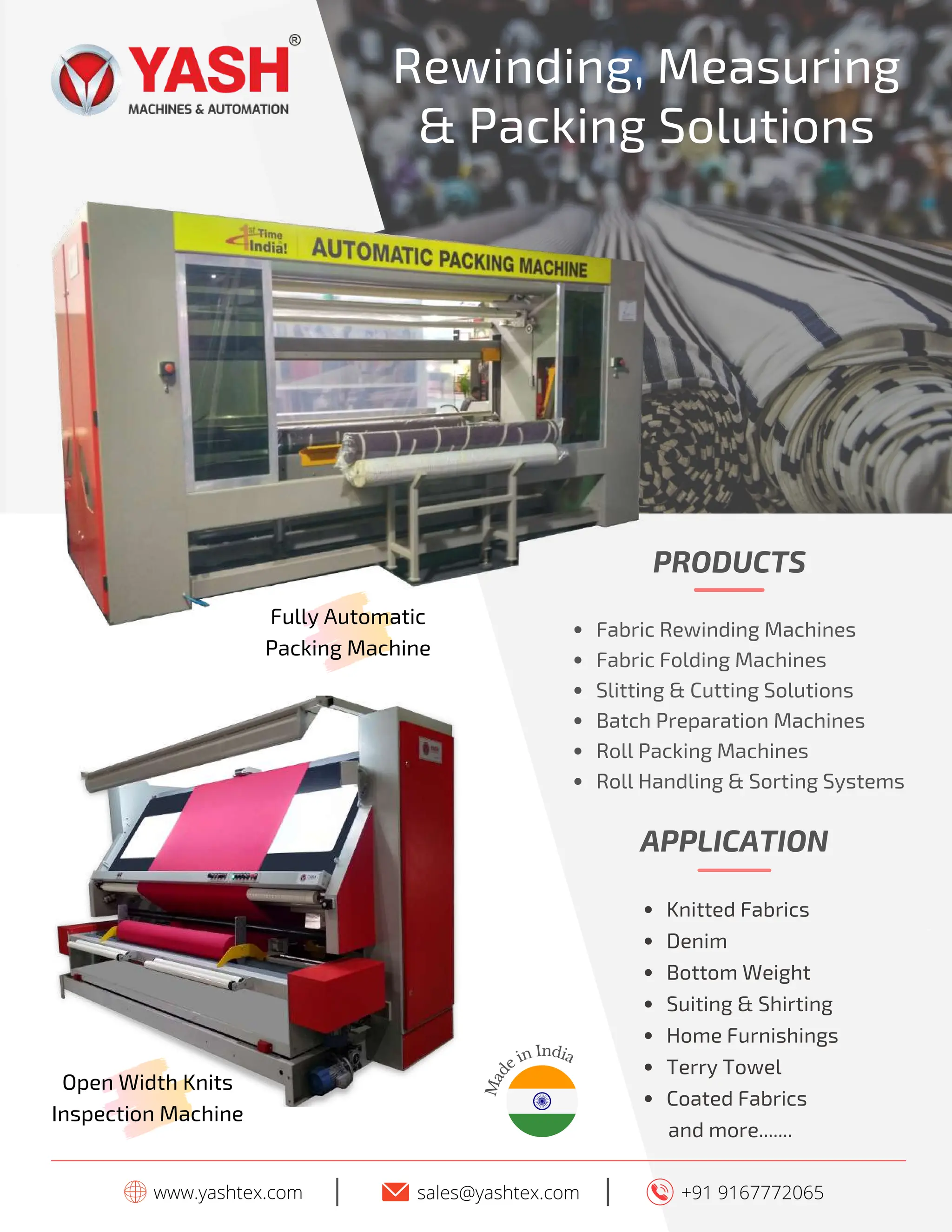 www.yashtex.com sales@yashtex.com
I +91 9167772065
I
PRODUCTS
Fabric Rewinding Machines
Fabric Folding Machines
Slitting & Cutting Solutions
Batch Preparation Machines
Roll Packing Machines
Roll Handling & Sorting Systems
Fully Automatic
Packing Machine
Open Width Knits
Inspection Machine
APPLICATION
Knitted Fabrics
Denim
Bottom Weight
Suiting & Shirting
Home Furnishings
Terry Towel
Coated Fabrics
and more.......
M
a
d
e in India
Rewinding, Measuring
& Packing Solutions
 