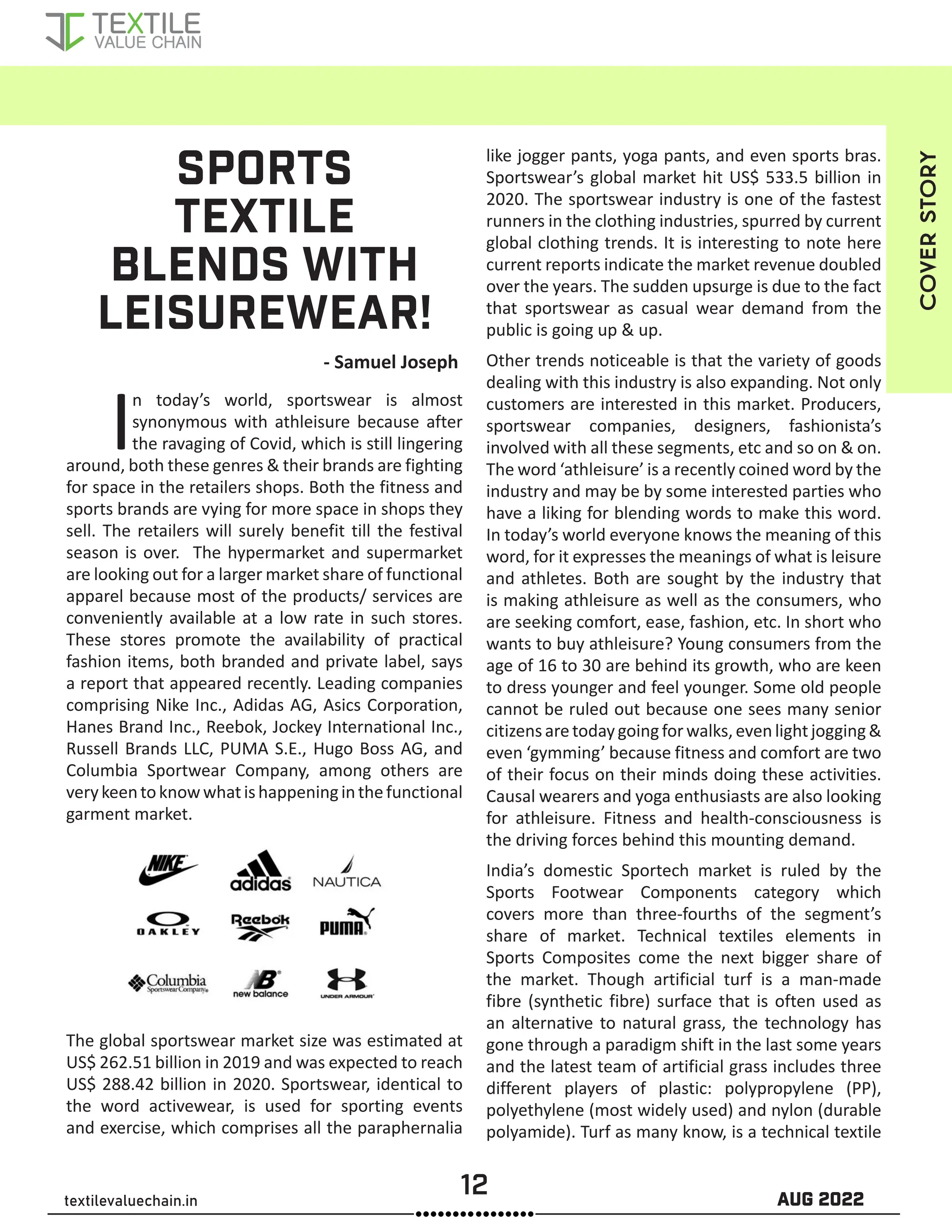 12 AUG 2022
textilevaluechain.in
SPORTS
TEXTILE
BLENDS WITH
LEISUREWEAR!
In today’s world, sportswear is almost
synonymous with athleisure because after
the ravaging of Covid, which is still lingering
around, both these genres & their brands are fighting
for space in the retailers shops. Both the fitness and
sports brands are vying for more space in shops they
sell. The retailers will surely benefit till the festival
season is over. The hypermarket and supermarket
are looking out for a larger market share of functional
apparel because most of the products/ services are
conveniently available at a low rate in such stores.
These stores promote the availability of practical
fashion items, both branded and private label, says
a report that appeared recently. Leading companies
comprising Nike Inc., Adidas AG, Asics Corporation,
Hanes Brand Inc., Reebok, Jockey International Inc.,
Russell Brands LLC, PUMA S.E., Hugo Boss AG, and
Columbia Sportwear Company, among others are
verykeentoknowwhatishappeninginthefunctional
garment market.
The global sportswear market size was estimated at
US$ 262.51 billion in 2019 and was expected to reach
US$ 288.42 billion in 2020. Sportswear, identical to
the word activewear, is used for sporting events
and exercise, which comprises all the paraphernalia
like jogger pants, yoga pants, and even sports bras.
Sportswear’s global market hit US$ 533.5 billion in
2020. The sportswear industry is one of the fastest
runners in the clothing industries, spurred by current
global clothing trends. It is interesting to note here
current reports indicate the market revenue doubled
over the years. The sudden upsurge is due to the fact
that sportswear as casual wear demand from the
public is going up & up.
Other trends noticeable is that the variety of goods
dealing with this industry is also expanding. Not only
customers are interested in this market. Producers,
sportswear companies, designers, fashionista’s
involved with all these segments, etc and so on & on.
The word ‘athleisure’ is a recently coined word by the
industry and may be by some interested parties who
have a liking for blending words to make this word.
In today’s world everyone knows the meaning of this
word, for it expresses the meanings of what is leisure
and athletes. Both are sought by the industry that
is making athleisure as well as the consumers, who
are seeking comfort, ease, fashion, etc. In short who
wants to buy athleisure? Young consumers from the
age of 16 to 30 are behind its growth, who are keen
to dress younger and feel younger. Some old people
cannot be ruled out because one sees many senior
citizensaretodaygoingforwalks,evenlightjogging&
even ‘gymming’ because fitness and comfort are two
of their focus on their minds doing these activities.
Causal wearers and yoga enthusiasts are also looking
for athleisure. Fitness and health-consciousness is
the driving forces behind this mounting demand.
India’s domestic Sportech market is ruled by the
Sports Footwear Components category which
covers more than three-fourths of the segment’s
share of market. Technical textiles elements in
Sports Composites come the next bigger share of
the market. Though artificial turf is a man-made
fibre (synthetic fibre) surface that is often used as
an alternative to natural grass, the technology has
gone through a paradigm shift in the last some years
and the latest team of artificial grass includes three
different players of plastic: polypropylene (PP),
polyethylene (most widely used) and nylon (durable
polyamide). Turf as many know, is a technical textile
COVER
STORY
- Samuel Joseph
 
