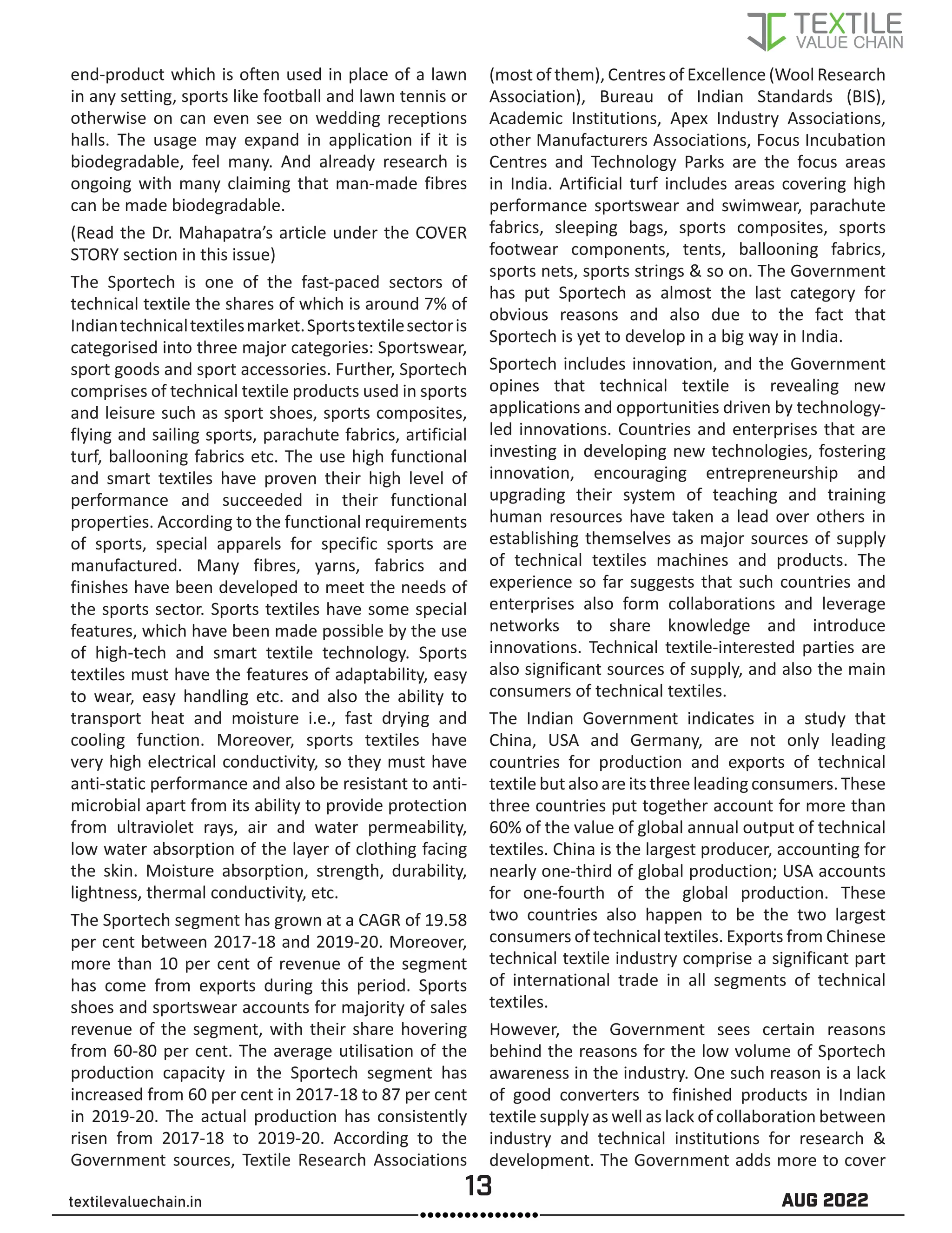 13 AUG 2022
textilevaluechain.in
end-product which is often used in place of a lawn
in any setting, sports like football and lawn tennis or
otherwise on can even see on wedding receptions
halls. The usage may expand in application if it is
biodegradable, feel many. And already research is
ongoing with many claiming that man-made fibres
can be made biodegradable.
(Read the Dr. Mahapatra’s article under the COVER
STORY section in this issue)
The Sportech is one of the fast-paced sectors of
technical textile the shares of which is around 7% of
Indiantechnicaltextilesmarket.Sportstextilesectoris
categorised into three major categories: Sportswear,
sport goods and sport accessories. Further, Sportech
comprises of technical textile products used in sports
and leisure such as sport shoes, sports composites,
flying and sailing sports, parachute fabrics, artificial
turf, ballooning fabrics etc. The use high functional
and smart textiles have proven their high level of
performance and succeeded in their functional
properties. According to the functional requirements
of sports, special apparels for specific sports are
manufactured. Many fibres, yarns, fabrics and
finishes have been developed to meet the needs of
the sports sector. Sports textiles have some special
features, which have been made possible by the use
of high-tech and smart textile technology. Sports
textiles must have the features of adaptability, easy
to wear, easy handling etc. and also the ability to
transport heat and moisture i.e., fast drying and
cooling function. Moreover, sports textiles have
very high electrical conductivity, so they must have
anti-static performance and also be resistant to anti-
microbial apart from its ability to provide protection
from ultraviolet rays, air and water permeability,
low water absorption of the layer of clothing facing
the skin. Moisture absorption, strength, durability,
lightness, thermal conductivity, etc.
The Sportech segment has grown at a CAGR of 19.58
per cent between 2017-18 and 2019-20. Moreover,
more than 10 per cent of revenue of the segment
has come from exports during this period. Sports
shoes and sportswear accounts for majority of sales
revenue of the segment, with their share hovering
from 60-80 per cent. The average utilisation of the
production capacity in the Sportech segment has
increased from 60 per cent in 2017-18 to 87 per cent
in 2019-20. The actual production has consistently
risen from 2017-18 to 2019-20. According to the
Government sources, Textile Research Associations
(most of them), Centres of Excellence (Wool Research
Association), Bureau of Indian Standards (BIS),
Academic Institutions, Apex Industry Associations,
other Manufacturers Associations, Focus Incubation
Centres and Technology Parks are the focus areas
in India. Artificial turf includes areas covering high
performance sportswear and swimwear, parachute
fabrics, sleeping bags, sports composites, sports
footwear components, tents, ballooning fabrics,
sports nets, sports strings & so on. The Government
has put Sportech as almost the last category for
obvious reasons and also due to the fact that
Sportech is yet to develop in a big way in India.
Sportech includes innovation, and the Government
opines that technical textile is revealing new
applications and opportunities driven by technology-
led innovations. Countries and enterprises that are
investing in developing new technologies, fostering
innovation, encouraging entrepreneurship and
upgrading their system of teaching and training
human resources have taken a lead over others in
establishing themselves as major sources of supply
of technical textiles machines and products. The
experience so far suggests that such countries and
enterprises also form collaborations and leverage
networks to share knowledge and introduce
innovations. Technical textile-interested parties are
also significant sources of supply, and also the main
consumers of technical textiles.
The Indian Government indicates in a study that
China, USA and Germany, are not only leading
countries for production and exports of technical
textile but also are its three leading consumers. These
three countries put together account for more than
60% of the value of global annual output of technical
textiles. China is the largest producer, accounting for
nearly one-third of global production; USA accounts
for one-fourth of the global production. These
two countries also happen to be the two largest
consumers of technical textiles. Exports from Chinese
technical textile industry comprise a significant part
of international trade in all segments of technical
textiles.
However, the Government sees certain reasons
behind the reasons for the low volume of Sportech
awareness in the industry. One such reason is a lack
of good converters to finished products in Indian
textile supply as well as lack of collaboration between
industry and technical institutions for research &
development. The Government adds more to cover
 