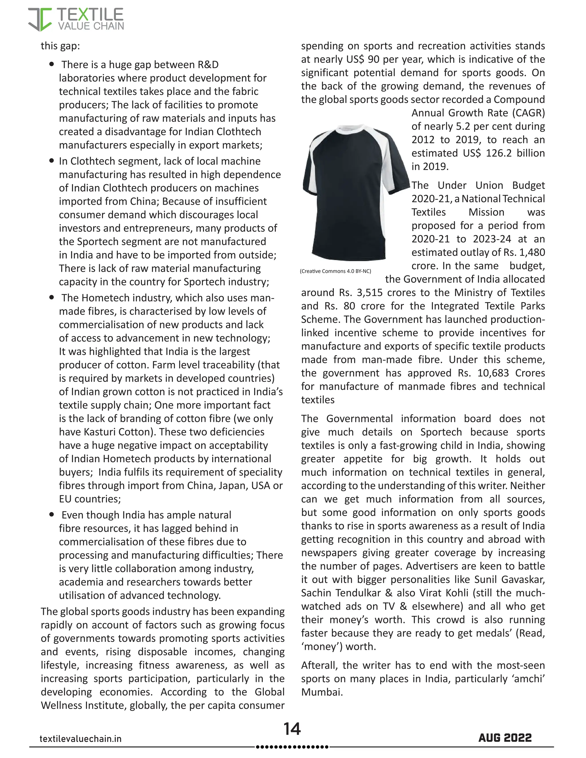 14 AUG 2022
textilevaluechain.in
this gap:
y
y There is a huge gap between R&D
laboratories where product development for
technical textiles takes place and the fabric
producers; The lack of facilities to promote
manufacturing of raw materials and inputs has
created a disadvantage for Indian Clothtech
manufacturers especially in export markets;
y
y In Clothtech segment, lack of local machine
manufacturing has resulted in high dependence
of Indian Clothtech producers on machines
imported from China; Because of insufficient
consumer demand which discourages local
investors and entrepreneurs, many products of
the Sportech segment are not manufactured
in India and have to be imported from outside;
There is lack of raw material manufacturing
capacity in the country for Sportech industry;
y
y The Hometech industry, which also uses man-
made fibres, is characterised by low levels of
commercialisation of new products and lack
of access to advancement in new technology;
It was highlighted that India is the largest
producer of cotton. Farm level traceability (that
is required by markets in developed countries)
of Indian grown cotton is not practiced in India’s
textile supply chain; One more important fact
is the lack of branding of cotton fibre (we only
have Kasturi Cotton). These two deficiencies
have a huge negative impact on acceptability
of Indian Hometech products by international
buyers; India fulfils its requirement of speciality
fibres through import from China, Japan, USA or
EU countries;
y
y Even though India has ample natural
fibre resources, it has lagged behind in
commercialisation of these fibres due to
processing and manufacturing difficulties; There
is very little collaboration among industry,
academia and researchers towards better
utilisation of advanced technology.
The global sports goods industry has been expanding
rapidly on account of factors such as growing focus
of governments towards promoting sports activities
and events, rising disposable incomes, changing
lifestyle, increasing fitness awareness, as well as
increasing sports participation, particularly in the
developing economies. According to the Global
Wellness Institute, globally, the per capita consumer
spending on sports and recreation activities stands
at nearly US$ 90 per year, which is indicative of the
significant potential demand for sports goods. On
the back of the growing demand, the revenues of
the global sports goods sector recorded a Compound
Annual Growth Rate (CAGR)
of nearly 5.2 per cent during
2012 to 2019, to reach an
estimated US$ 126.2 billion
in 2019.
The Under Union Budget
2020-21,aNationalTechnical
Textiles Mission was
proposed for a period from
2020-21 to 2023-24 at an
estimated outlay of Rs. 1,480
crore. In the same budget,
the Government of India allocated
around Rs. 3,515 crores to the Ministry of Textiles
and Rs. 80 crore for the Integrated Textile Parks
Scheme. The Government has launched production-
linked incentive scheme to provide incentives for
manufacture and exports of specific textile products
made from man-made fibre. Under this scheme,
the government has approved Rs. 10,683 Crores
for manufacture of manmade fibres and technical
textiles
The Governmental information board does not
give much details on Sportech because sports
textiles is only a fast-growing child in India, showing
greater appetite for big growth. It holds out
much information on technical textiles in general,
according to the understanding of this writer. Neither
can we get much information from all sources,
but some good information on only sports goods
thanks to rise in sports awareness as a result of India
getting recognition in this country and abroad with
newspapers giving greater coverage by increasing
the number of pages. Advertisers are keen to battle
it out with bigger personalities like Sunil Gavaskar,
Sachin Tendulkar & also Virat Kohli (still the much-
watched ads on TV & elsewhere) and all who get
their money’s worth. This crowd is also running
faster because they are ready to get medals’ (Read,
‘money’) worth.
Afterall, the writer has to end with the most-seen
sports on many places in India, particularly ‘amchi’
Mumbai.
(Creative Commons 4.0 BY-NC)
 