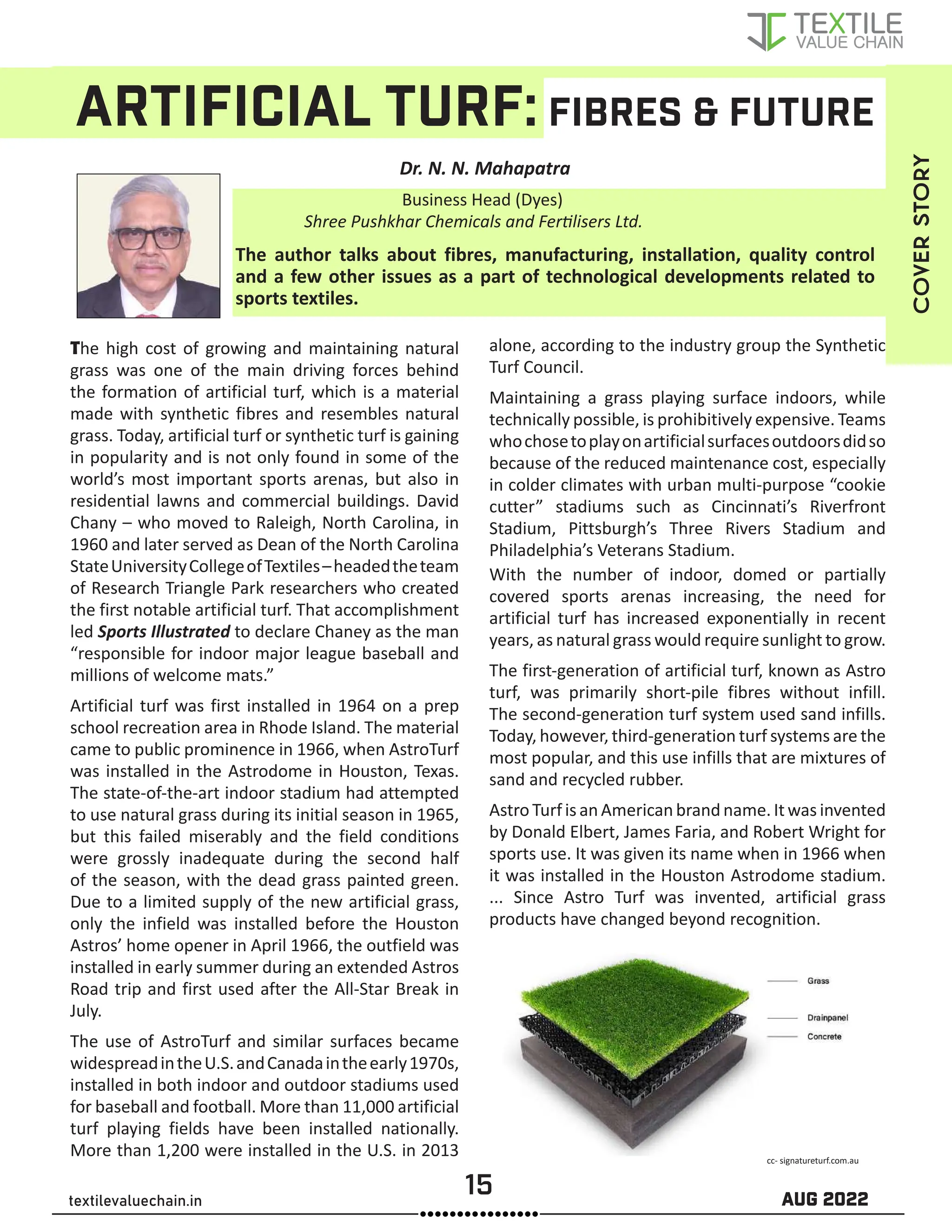 15 AUG 2022
textilevaluechain.in
ARTIFICIAL TURF: FIBRES & FUTURE
Dr. N. N. Mahapatra
The author talks about fibres, manufacturing, installation, quality control
and a few other issues as a part of technological developments related to
sports textiles.
The high cost of growing and maintaining natural
grass was one of the main driving forces behind
the formation of artificial turf, which is a material
made with synthetic fibres and resembles natural
grass. Today, artificial turf or synthetic turf is gaining
in popularity and is not only found in some of the
world’s most important sports arenas, but also in
residential lawns and commercial buildings. David
Chany – who moved to Raleigh, North Carolina, in
1960 and later served as Dean of the North Carolina
StateUniversityCollegeofTextiles–headedtheteam
of Research Triangle Park researchers who created
the first notable artificial turf. That accomplishment
led Sports Illustrated to declare Chaney as the man
“responsible for indoor major league baseball and
millions of welcome mats.”
Artificial turf was first installed in 1964 on a prep
school recreation area in Rhode Island. The material
came to public prominence in 1966, when AstroTurf
was installed in the Astrodome in Houston, Texas.
The state-of-the-art indoor stadium had attempted
to use natural grass during its initial season in 1965,
but this failed miserably and the field conditions
were grossly inadequate during the second half
of the season, with the dead grass painted green.
Due to a limited supply of the new artificial grass,
only the infield was installed before the Houston
Astros’ home opener in April 1966, the outfield was
installed in early summer during an extended Astros
Road trip and first used after the All-Star Break in
July.
The use of AstroTurf and similar surfaces became
widespreadintheU.S.andCanadaintheearly1970s,
installed in both indoor and outdoor stadiums used
for baseball and football. More than 11,000 artificial
turf playing fields have been installed nationally.
More than 1,200 were installed in the U.S. in 2013
alone, according to the industry group the Synthetic
Turf Council.
Maintaining a grass playing surface indoors, while
technically possible, is prohibitively expensive. Teams
whochosetoplayonartificialsurfacesoutdoorsdidso
because of the reduced maintenance cost, especially
in colder climates with urban multi-purpose “cookie
cutter” stadiums such as Cincinnati’s Riverfront
Stadium, Pittsburgh’s Three Rivers Stadium and
Philadelphia’s Veterans Stadium.
With the number of indoor, domed or partially
covered sports arenas increasing, the need for
artificial turf has increased exponentially in recent
years, as natural grass would require sunlight to grow.
The first-generation of artificial turf, known as Astro
turf, was primarily short-pile fibres without infill.
The second-generation turf system used sand infills.
Today, however, third-generation turf systems are the
most popular, and this use infills that are mixtures of
sand and recycled rubber.
Astro Turf is an American brand name. Itwas invented
by Donald Elbert, James Faria, and Robert Wright for
sports use. It was given its name when in 1966 when
it was installed in the Houston Astrodome stadium.
... Since Astro Turf was invented, artificial grass
products have changed beyond recognition. COVER
STORY
Business Head (Dyes)
Shree Pushkhar Chemicals and Fertilisers Ltd.
cc- signatureturf.com.au
 