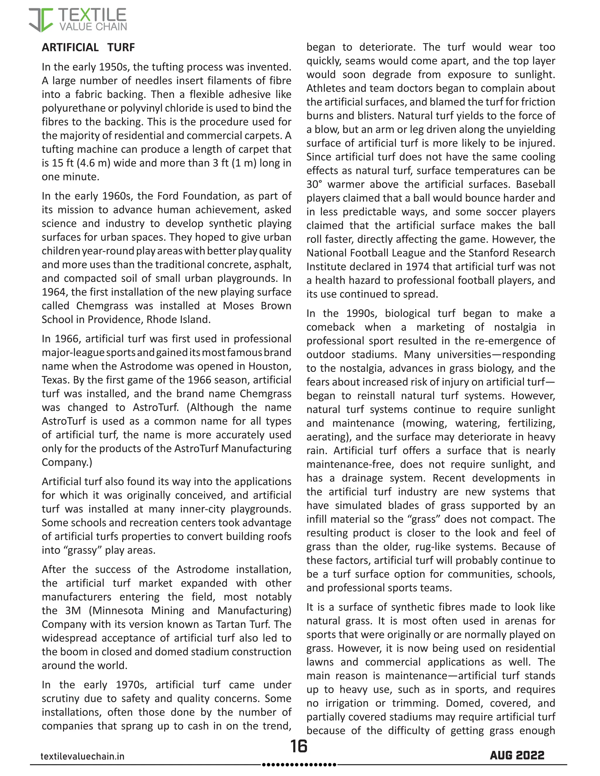 16 AUG 2022
textilevaluechain.in
ARTIFICIAL TURF
In the early 1950s, the tufting process was invented.
A large number of needles insert filaments of fibre
into a fabric backing. Then a flexible adhesive like
polyurethane or polyvinyl chloride is used to bind the
fibres to the backing. This is the procedure used for
the majority of residential and commercial carpets. A
tufting machine can produce a length of carpet that
is 15 ft (4.6 m) wide and more than 3 ft (1 m) long in
one minute.
In the early 1960s, the Ford Foundation, as part of
its mission to advance human achievement, asked
science and industry to develop synthetic playing
surfaces for urban spaces. They hoped to give urban
childrenyear-roundplayareaswithbetterplayquality
and more uses than the traditional concrete, asphalt,
and compacted soil of small urban playgrounds. In
1964, the first installation of the new playing surface
called Chemgrass was installed at Moses Brown
School in Providence, Rhode Island.
In 1966, artificial turf was first used in professional
major-leaguesportsandgaineditsmostfamousbrand
name when the Astrodome was opened in Houston,
Texas. By the first game of the 1966 season, artificial
turf was installed, and the brand name Chemgrass
was changed to AstroTurf. (Although the name
AstroTurf is used as a common name for all types
of artificial turf, the name is more accurately used
only for the products of the AstroTurf Manufacturing
Company.)
Artificial turf also found its way into the applications
for which it was originally conceived, and artificial
turf was installed at many inner-city playgrounds.
Some schools and recreation centers took advantage
of artificial turfs properties to convert building roofs
into “grassy” play areas.
After the success of the Astrodome installation,
the artificial turf market expanded with other
manufacturers entering the field, most notably
the 3M (Minnesota Mining and Manufacturing)
Company with its version known as Tartan Turf. The
widespread acceptance of artificial turf also led to
the boom in closed and domed stadium construction
around the world.
In the early 1970s, artificial turf came under
scrutiny due to safety and quality concerns. Some
installations, often those done by the number of
companies that sprang up to cash in on the trend,
began to deteriorate. The turf would wear too
quickly, seams would come apart, and the top layer
would soon degrade from exposure to sunlight.
Athletes and team doctors began to complain about
the artificial surfaces, and blamed the turf for friction
burns and blisters. Natural turf yields to the force of
a blow, but an arm or leg driven along the unyielding
surface of artificial turf is more likely to be injured.
Since artificial turf does not have the same cooling
effects as natural turf, surface temperatures can be
30° warmer above the artificial surfaces. Baseball
players claimed that a ball would bounce harder and
in less predictable ways, and some soccer players
claimed that the artificial surface makes the ball
roll faster, directly affecting the game. However, the
National Football League and the Stanford Research
Institute declared in 1974 that artificial turf was not
a health hazard to professional football players, and
its use continued to spread.
In the 1990s, biological turf began to make a
comeback when a marketing of nostalgia in
professional sport resulted in the re-emergence of
outdoor stadiums. Many universities—responding
to the nostalgia, advances in grass biology, and the
fears about increased risk of injury on artificial turf—
began to reinstall natural turf systems. However,
natural turf systems continue to require sunlight
and maintenance (mowing, watering, fertilizing,
aerating), and the surface may deteriorate in heavy
rain. Artificial turf offers a surface that is nearly
maintenance-free, does not require sunlight, and
has a drainage system. Recent developments in
the artificial turf industry are new systems that
have simulated blades of grass supported by an
infill material so the “grass” does not compact. The
resulting product is closer to the look and feel of
grass than the older, rug-like systems. Because of
these factors, artificial turf will probably continue to
be a turf surface option for communities, schools,
and professional sports teams.
It is a surface of synthetic fibres made to look like
natural grass. It is most often used in arenas for
sports that were originally or are normally played on
grass. However, it is now being used on residential
lawns and commercial applications as well. The
main reason is maintenance—artificial turf stands
up to heavy use, such as in sports, and requires
no irrigation or trimming. Domed, covered, and
partially covered stadiums may require artificial turf
because of the difficulty of getting grass enough
 