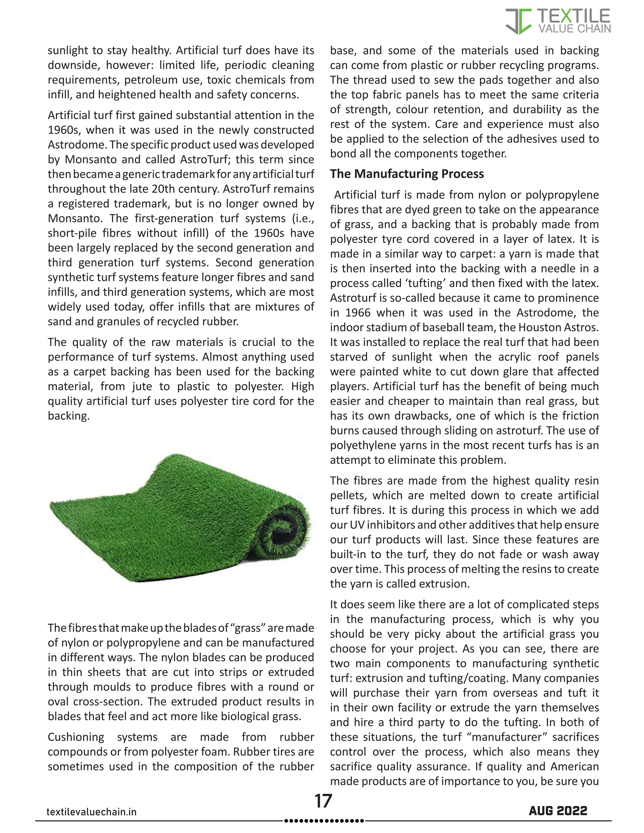 17 AUG 2022
textilevaluechain.in
sunlight to stay healthy. Artificial turf does have its
downside, however: limited life, periodic cleaning
requirements, petroleum use, toxic chemicals from
infill, and heightened health and safety concerns.
Artificial turf first gained substantial attention in the
1960s, when it was used in the newly constructed
Astrodome.Thespecificproductusedwasdeveloped
by Monsanto and called AstroTurf; this term since
thenbecameagenerictrademarkforanyartificialturf
throughout the late 20th century. AstroTurf remains
a registered trademark, but is no longer owned by
Monsanto. The first-generation turf systems (i.e.,
short-pile fibres without infill) of the 1960s have
been largely replaced by the second generation and
third generation turf systems. Second generation
synthetic turf systems feature longer fibres and sand
infills, and third generation systems, which are most
widely used today, offer infills that are mixtures of
sand and granules of recycled rubber.
The quality of the raw materials is crucial to the
performance of turf systems. Almost anything used
as a carpet backing has been used for the backing
material, from jute to plastic to polyester. High
quality artificial turf uses polyester tire cord for the
backing.
Thefibresthatmakeupthebladesof“grass”aremade
of nylon or polypropylene and can be manufactured
in different ways. The nylon blades can be produced
in thin sheets that are cut into strips or extruded
through moulds to produce fibres with a round or
oval cross-section. The extruded product results in
blades that feel and act more like biological grass.
Cushioning systems are made from rubber
compounds or from polyester foam. Rubber tires are
sometimes used in the composition of the rubber
base, and some of the materials used in backing
can come from plastic or rubber recycling programs.
The thread used to sew the pads together and also
the top fabric panels has to meet the same criteria
of strength, colour retention, and durability as the
rest of the system. Care and experience must also
be applied to the selection of the adhesives used to
bond all the components together.
The Manufacturing Process
Artificial turf is made from nylon or polypropylene
fibres that are dyed green to take on the appearance
of grass, and a backing that is probably made from
polyester tyre cord covered in a layer of latex. It is
made in a similar way to carpet: a yarn is made that
is then inserted into the backing with a needle in a
process called ‘tufting’ and then fixed with the latex.
Astroturf is so-called because it came to prominence
in 1966 when it was used in the Astrodome, the
indoor stadium of baseball team, the Houston Astros.
It was installed to replace the real turf that had been
starved of sunlight when the acrylic roof panels
were painted white to cut down glare that affected
players. Artificial turf has the benefit of being much
easier and cheaper to maintain than real grass, but
has its own drawbacks, one of which is the friction
burns caused through sliding on astroturf. The use of
polyethylene yarns in the most recent turfs has is an
attempt to eliminate this problem.
The fibres are made from the highest quality resin
pellets, which are melted down to create artificial
turf fibres. It is during this process in which we add
our UV inhibitors and other additives that help ensure
our turf products will last. Since these features are
built-in to the turf, they do not fade or wash away
over time. This process of melting the resins to create
the yarn is called extrusion.
It does seem like there are a lot of complicated steps
in the manufacturing process, which is why you
should be very picky about the artificial grass you
choose for your project. As you can see, there are
two main components to manufacturing synthetic
turf: extrusion and tufting/coating. Many companies
will purchase their yarn from overseas and tuft it
in their own facility or extrude the yarn themselves
and hire a third party to do the tufting. In both of
these situations, the turf “manufacturer” sacrifices
control over the process, which also means they
sacrifice quality assurance. If quality and American
made products are of importance to you, be sure you
 