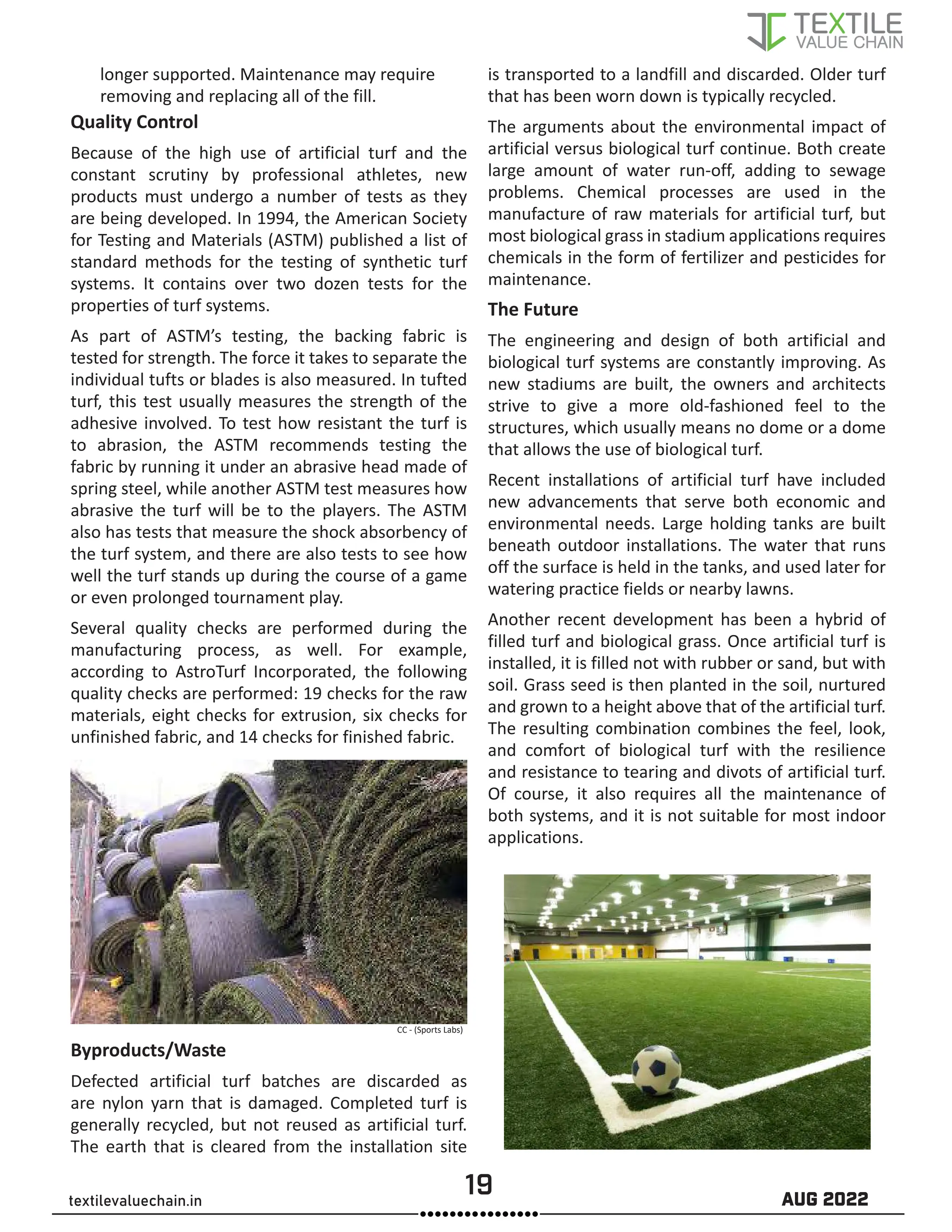 19 AUG 2022
textilevaluechain.in
longer supported. Maintenance may require
removing and replacing all of the fill.
Quality Control
Because of the high use of artificial turf and the
constant scrutiny by professional athletes, new
products must undergo a number of tests as they
are being developed. In 1994, the American Society
for Testing and Materials (ASTM) published a list of
standard methods for the testing of synthetic turf
systems. It contains over two dozen tests for the
properties of turf systems.
As part of ASTM’s testing, the backing fabric is
tested for strength. The force it takes to separate the
individual tufts or blades is also measured. In tufted
turf, this test usually measures the strength of the
adhesive involved. To test how resistant the turf is
to abrasion, the ASTM recommends testing the
fabric by running it under an abrasive head made of
spring steel, while another ASTM test measures how
abrasive the turf will be to the players. The ASTM
also has tests that measure the shock absorbency of
the turf system, and there are also tests to see how
well the turf stands up during the course of a game
or even prolonged tournament play.
Several quality checks are performed during the
manufacturing process, as well. For example,
according to AstroTurf Incorporated, the following
quality checks are performed: 19 checks for the raw
materials, eight checks for extrusion, six checks for
unfinished fabric, and 14 checks for finished fabric.
Byproducts/Waste
Defected artificial turf batches are discarded as
are nylon yarn that is damaged. Completed turf is
generally recycled, but not reused as artificial turf.
The earth that is cleared from the installation site
is transported to a landfill and discarded. Older turf
that has been worn down is typically recycled.
The arguments about the environmental impact of
artificial versus biological turf continue. Both create
large amount of water run-off, adding to sewage
problems. Chemical processes are used in the
manufacture of raw materials for artificial turf, but
most biological grass in stadium applications requires
chemicals in the form of fertilizer and pesticides for
maintenance.
The Future
The engineering and design of both artificial and
biological turf systems are constantly improving. As
new stadiums are built, the owners and architects
strive to give a more old-fashioned feel to the
structures, which usually means no dome or a dome
that allows the use of biological turf.
Recent installations of artificial turf have included
new advancements that serve both economic and
environmental needs. Large holding tanks are built
beneath outdoor installations. The water that runs
off the surface is held in the tanks, and used later for
watering practice fields or nearby lawns.
Another recent development has been a hybrid of
filled turf and biological grass. Once artificial turf is
installed, it is filled not with rubber or sand, but with
soil. Grass seed is then planted in the soil, nurtured
and grown to a height above that of the artificial turf.
The resulting combination combines the feel, look,
and comfort of biological turf with the resilience
and resistance to tearing and divots of artificial turf.
Of course, it also requires all the maintenance of
both systems, and it is not suitable for most indoor
applications.
CC - (Sports Labs)
 