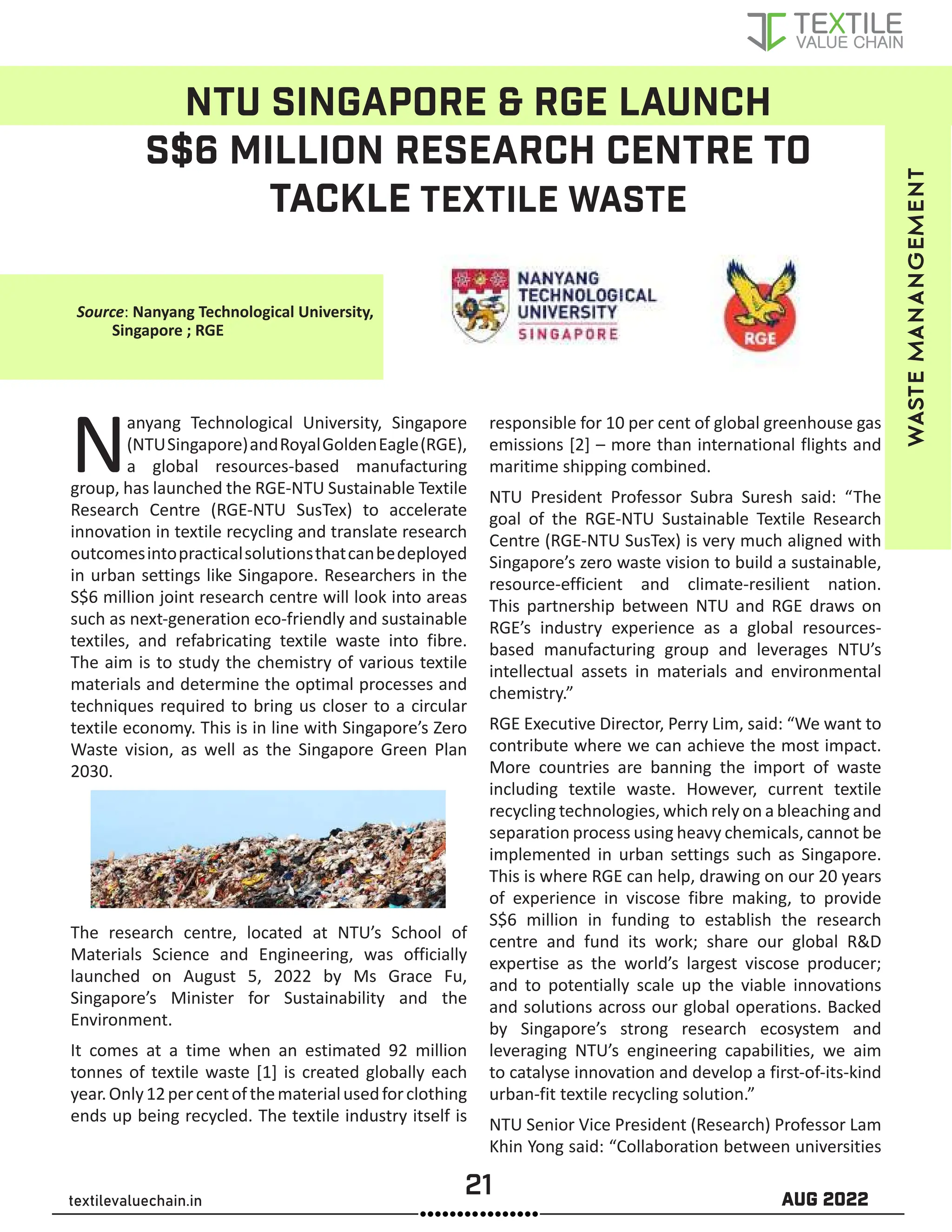 21 AUG 2022
textilevaluechain.in
NTU SINGAPORE & RGE LAUNCH
S$6 MILLION RESEARCH CENTRE TO
TACKLE TEXTILE WASTE
Nanyang Technological University, Singapore
(NTUSingapore)andRoyalGoldenEagle(RGE),
a global resources-based manufacturing
group, has launched the RGE-NTU Sustainable Textile
Research Centre (RGE-NTU SusTex) to accelerate
innovation in textile recycling and translate research
outcomesintopracticalsolutionsthatcanbedeployed
in urban settings like Singapore. Researchers in the
S$6 million joint research centre will look into areas
such as next-generation eco-friendly and sustainable
textiles, and refabricating textile waste into fibre.
The aim is to study the chemistry of various textile
materials and determine the optimal processes and
techniques required to bring us closer to a circular
textile economy. This is in line with Singapore’s Zero
Waste vision, as well as the Singapore Green Plan
2030.
The research centre, located at NTU’s School of
Materials Science and Engineering, was officially
launched on August 5, 2022 by Ms Grace Fu,
Singapore’s Minister for Sustainability and the
Environment.
It comes at a time when an estimated 92 million
tonnes of textile waste [1] is created globally each
year.Only12percentofthematerialusedforclothing
ends up being recycled. The textile industry itself is
responsible for 10 per cent of global greenhouse gas
emissions [2] – more than international flights and
maritime shipping combined.
NTU President Professor Subra Suresh said: “The
goal of the RGE-NTU Sustainable Textile Research
Centre (RGE-NTU SusTex) is very much aligned with
Singapore’s zero waste vision to build a sustainable,
resource-efficient and climate-resilient nation.
This partnership between NTU and RGE draws on
RGE’s industry experience as a global resources-
based manufacturing group and leverages NTU’s
intellectual assets in materials and environmental
chemistry.”
RGE Executive Director, Perry Lim, said: “We want to
contribute where we can achieve the most impact.
More countries are banning the import of waste
including textile waste. However, current textile
recycling technologies, which rely on a bleaching and
separation process using heavy chemicals, cannot be
implemented in urban settings such as Singapore.
This is where RGE can help, drawing on our 20 years
of experience in viscose fibre making, to provide
S$6 million in funding to establish the research
centre and fund its work; share our global R&D
expertise as the world’s largest viscose producer;
and to potentially scale up the viable innovations
and solutions across our global operations. Backed
by Singapore’s strong research ecosystem and
leveraging NTU’s engineering capabilities, we aim
to catalyse innovation and develop a first-of-its-kind
urban-fit textile recycling solution.”
NTU Senior Vice President (Research) Professor Lam
Khin Yong said: “Collaboration between universities
waste
manangement
Source: Nanyang Technological University,
Singapore ; RGE
 