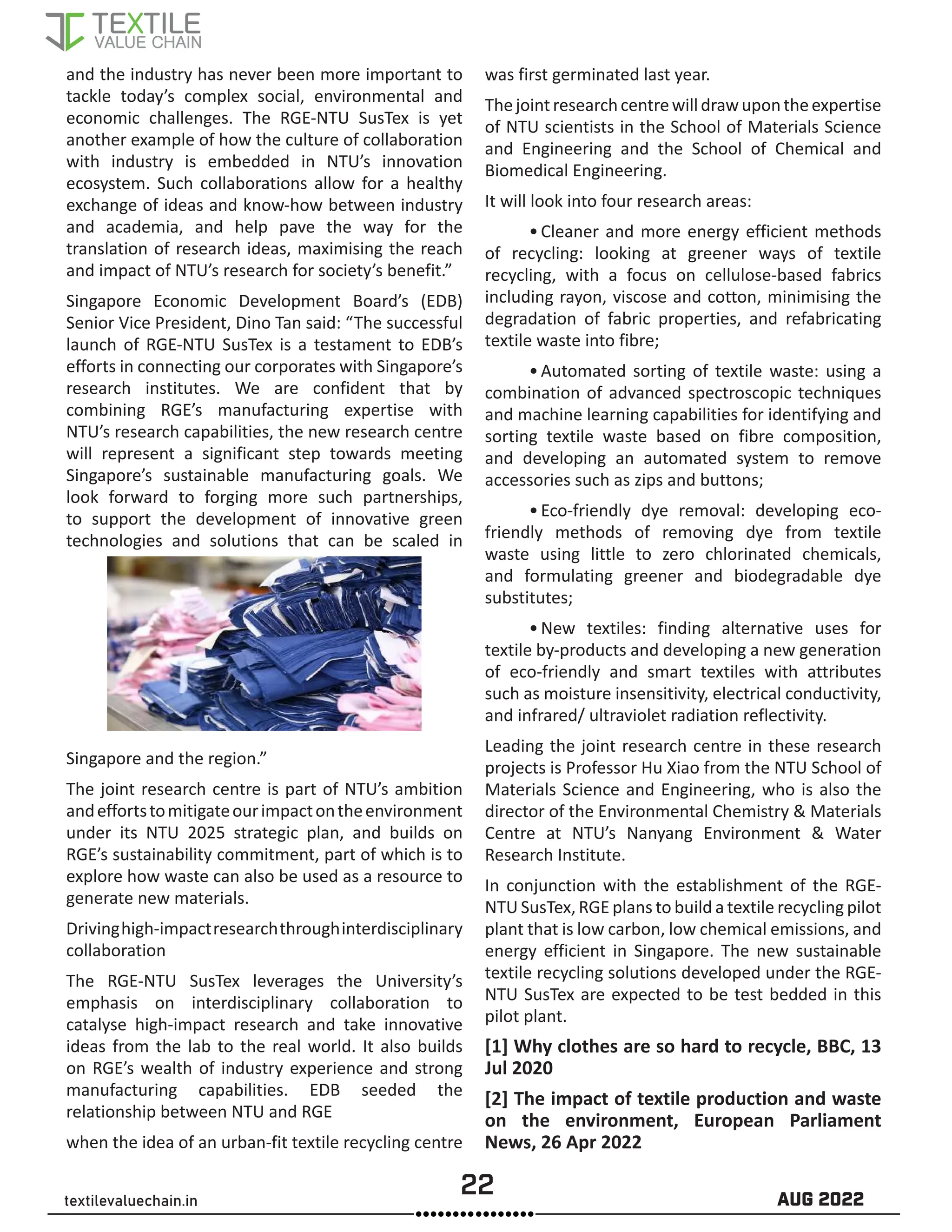 22 AUG 2022
textilevaluechain.in
and the industry has never been more important to
tackle today’s complex social, environmental and
economic challenges. The RGE-NTU SusTex is yet
another example of how the culture of collaboration
with industry is embedded in NTU’s innovation
ecosystem. Such collaborations allow for a healthy
exchange of ideas and know-how between industry
and academia, and help pave the way for the
translation of research ideas, maximising the reach
and impact of NTU’s research for society’s benefit.”
Singapore Economic Development Board’s (EDB)
Senior Vice President, Dino Tan said: “The successful
launch of RGE-NTU SusTex is a testament to EDB’s
efforts in connecting our corporates with Singapore’s
research institutes. We are confident that by
combining RGE’s manufacturing expertise with
NTU’s research capabilities, the new research centre
will represent a significant step towards meeting
Singapore’s sustainable manufacturing goals. We
look forward to forging more such partnerships,
to support the development of innovative green
technologies and solutions that can be scaled in
Singapore and the region.”
The joint research centre is part of NTU’s ambition
andeffortstomitigateourimpactontheenvironment
under its NTU 2025 strategic plan, and builds on
RGE’s sustainability commitment, part of which is to
explore how waste can also be used as a resource to
generate new materials.
Drivinghigh-impactresearchthroughinterdisciplinary
collaboration
The RGE-NTU SusTex leverages the University’s
emphasis on interdisciplinary collaboration to
catalyse high-impact research and take innovative
ideas from the lab to the real world. It also builds
on RGE’s wealth of industry experience and strong
manufacturing capabilities. EDB seeded the
relationship between NTU and RGE
when the idea of an urban-fit textile recycling centre
was first germinated last year.
Thejointresearchcentrewilldrawupontheexpertise
of NTU scientists in the School of Materials Science
and Engineering and the School of Chemical and
Biomedical Engineering.
It will look into four research areas:
•Cleaner and more energy efficient methods
of recycling: looking at greener ways of textile
recycling, with a focus on cellulose-based fabrics
including rayon, viscose and cotton, minimising the
degradation of fabric properties, and refabricating
textile waste into fibre;
•Automated sorting of textile waste: using a
combination of advanced spectroscopic techniques
and machine learning capabilities for identifying and
sorting textile waste based on fibre composition,
and developing an automated system to remove
accessories such as zips and buttons;
•Eco-friendly dye removal: developing eco-
friendly methods of removing dye from textile
waste using little to zero chlorinated chemicals,
and formulating greener and biodegradable dye
substitutes;
•New textiles: finding alternative uses for
textile by-products and developing a new generation
of eco-friendly and smart textiles with attributes
such as moisture insensitivity, electrical conductivity,
and infrared/ ultraviolet radiation reflectivity.
Leading the joint research centre in these research
projects is Professor Hu Xiao from the NTU School of
Materials Science and Engineering, who is also the
director of the Environmental Chemistry & Materials
Centre at NTU’s Nanyang Environment & Water
Research Institute.
In conjunction with the establishment of the RGE-
NTU SusTex, RGE plans to build a textile recycling pilot
plant that is low carbon, low chemical emissions, and
energy efficient in Singapore. The new sustainable
textile recycling solutions developed under the RGE-
NTU SusTex are expected to be test bedded in this
pilot plant.
[1] Why clothes are so hard to recycle, BBC, 13
Jul 2020
[2] The impact of textile production and waste
on the environment, European Parliament
News, 26 Apr 2022
 