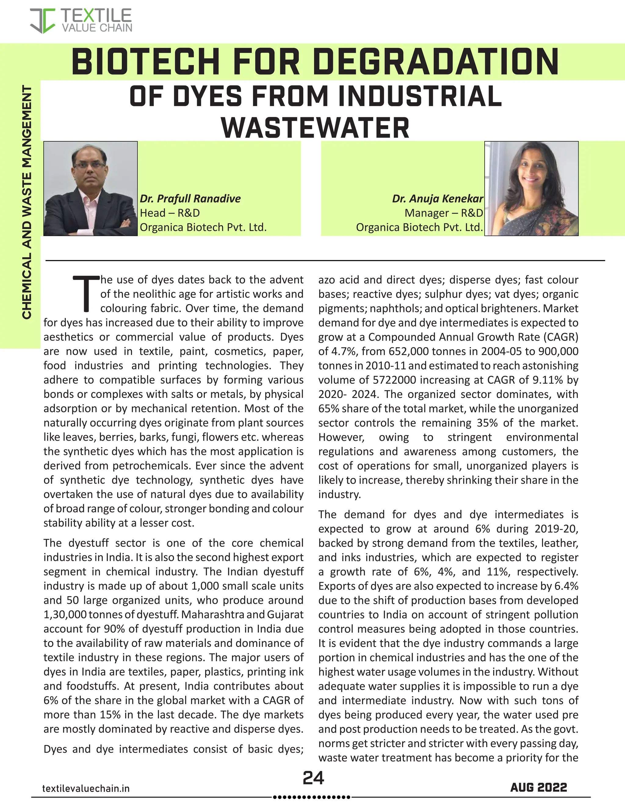 24 AUG 2022
textilevaluechain.in
BIOTECH FOR DEGRADATION
OF DYES FROM INDUSTRIAL
WASTEWATER
The use of dyes dates back to the advent
of the neolithic age for artistic works and
colouring fabric. Over time, the demand
for dyes has increased due to their ability to improve
aesthetics or commercial value of products. Dyes
are now used in textile, paint, cosmetics, paper,
food industries and printing technologies. They
adhere to compatible surfaces by forming various
bonds or complexes with salts or metals, by physical
adsorption or by mechanical retention. Most of the
naturally occurring dyes originate from plant sources
like leaves, berries, barks, fungi, flowers etc. whereas
the synthetic dyes which has the most application is
derived from petrochemicals. Ever since the advent
of synthetic dye technology, synthetic dyes have
overtaken the use of natural dyes due to availability
of broad range of colour, stronger bonding and colour
stability ability at a lesser cost.
The dyestuff sector is one of the core chemical
industries in India. It is also the second highest export
segment in chemical industry. The Indian dyestuff
industry is made up of about 1,000 small scale units
and 50 large organized units, who produce around
1,30,000tonnesofdyestuff.MaharashtraandGujarat
account for 90% of dyestuff production in India due
to the availability of raw materials and dominance of
textile industry in these regions. The major users of
dyes in India are textiles, paper, plastics, printing ink
and foodstuffs. At present, India contributes about
6% of the share in the global market with a CAGR of
more than 15% in the last decade. The dye markets
are mostly dominated by reactive and disperse dyes.
Dyes and dye intermediates consist of basic dyes;
azo acid and direct dyes; disperse dyes; fast colour
bases; reactive dyes; sulphur dyes; vat dyes; organic
pigments; naphthols; and optical brighteners. Market
demand for dye and dye intermediates is expected to
grow at a Compounded Annual Growth Rate (CAGR)
of 4.7%, from 652,000 tonnes in 2004-05 to 900,000
tonnesin2010-11andestimatedtoreachastonishing
volume of 5722000 increasing at CAGR of 9.11% by
2020- 2024. The organized sector dominates, with
65% share of the total market, while the unorganized
sector controls the remaining 35% of the market.
However, owing to stringent environmental
regulations and awareness among customers, the
cost of operations for small, unorganized players is
likely to increase, thereby shrinking their share in the
industry.
The demand for dyes and dye intermediates is
expected to grow at around 6% during 2019-20,
backed by strong demand from the textiles, leather,
and inks industries, which are expected to register
a growth rate of 6%, 4%, and 11%, respectively.
Exports of dyes are also expected to increase by 6.4%
due to the shift of production bases from developed
countries to India on account of stringent pollution
control measures being adopted in those countries.
It is evident that the dye industry commands a large
portion in chemical industries and has the one of the
highest water usage volumes in the industry. Without
adequate water supplies it is impossible to run a dye
and intermediate industry. Now with such tons of
dyes being produced every year, the water used pre
and post production needs to be treated. As the govt.
norms get stricter and stricter with every passing day,
waste water treatment has become a priority for the
Dr. Prafull Ranadive
Head – R&D
Organica Biotech Pvt. Ltd.
Dr. Anuja Kenekar
Manager – R&D
Organica Biotech Pvt. Ltd.
CHEMICAL
AND
WASTE
MANGEMENT
 