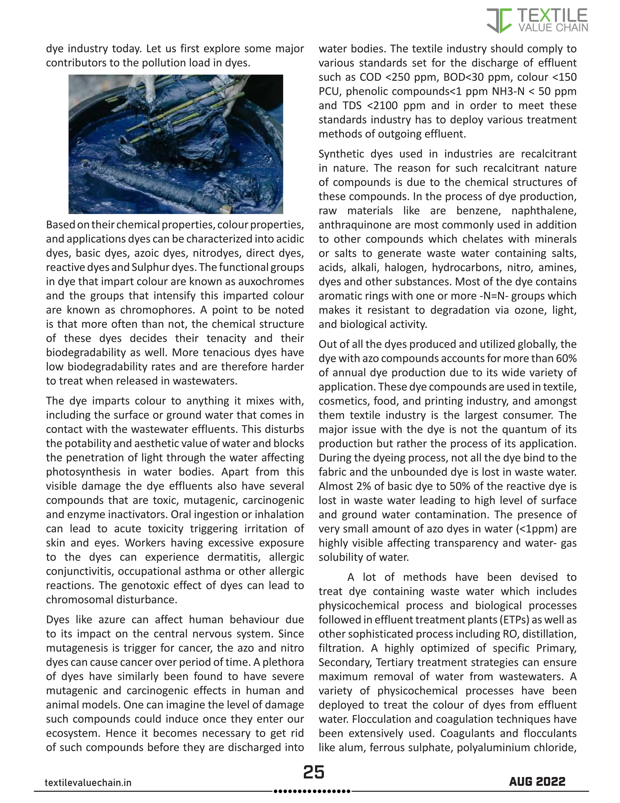 25 AUG 2022
textilevaluechain.in
dye industry today. Let us first explore some major
contributors to the pollution load in dyes.
Basedontheirchemicalproperties,colourproperties,
and applications dyes can be characterized into acidic
dyes, basic dyes, azoic dyes, nitrodyes, direct dyes,
reactivedyesandSulphurdyes.Thefunctionalgroups
in dye that impart colour are known as auxochromes
and the groups that intensify this imparted colour
are known as chromophores. A point to be noted
is that more often than not, the chemical structure
of these dyes decides their tenacity and their
biodegradability as well. More tenacious dyes have
low biodegradability rates and are therefore harder
to treat when released in wastewaters.
The dye imparts colour to anything it mixes with,
including the surface or ground water that comes in
contact with the wastewater effluents. This disturbs
the potability and aesthetic value of water and blocks
the penetration of light through the water affecting
photosynthesis in water bodies. Apart from this
visible damage the dye effluents also have several
compounds that are toxic, mutagenic, carcinogenic
and enzyme inactivators. Oral ingestion or inhalation
can lead to acute toxicity triggering irritation of
skin and eyes. Workers having excessive exposure
to the dyes can experience dermatitis, allergic
conjunctivitis, occupational asthma or other allergic
reactions. The genotoxic effect of dyes can lead to
chromosomal disturbance.
Dyes like azure can affect human behaviour due
to its impact on the central nervous system. Since
mutagenesis is trigger for cancer, the azo and nitro
dyes can cause cancer over period of time. A plethora
of dyes have similarly been found to have severe
mutagenic and carcinogenic effects in human and
animal models. One can imagine the level of damage
such compounds could induce once they enter our
ecosystem. Hence it becomes necessary to get rid
of such compounds before they are discharged into
water bodies. The textile industry should comply to
various standards set for the discharge of effluent
such as COD <250 ppm, BOD<30 ppm, colour <150
PCU, phenolic compounds<1 ppm NH3-N < 50 ppm
and TDS <2100 ppm and in order to meet these
standards industry has to deploy various treatment
methods of outgoing effluent.
Synthetic dyes used in industries are recalcitrant
in nature. The reason for such recalcitrant nature
of compounds is due to the chemical structures of
these compounds. In the process of dye production,
raw materials like are benzene, naphthalene,
anthraquinone are most commonly used in addition
to other compounds which chelates with minerals
or salts to generate waste water containing salts,
acids, alkali, halogen, hydrocarbons, nitro, amines,
dyes and other substances. Most of the dye contains
aromatic rings with one or more -N=N- groups which
makes it resistant to degradation via ozone, light,
and biological activity.
Out of all the dyes produced and utilized globally, the
dye with azo compounds accounts for more than 60%
of annual dye production due to its wide variety of
application. These dye compounds are used in textile,
cosmetics, food, and printing industry, and amongst
them textile industry is the largest consumer. The
major issue with the dye is not the quantum of its
production but rather the process of its application.
During the dyeing process, not all the dye bind to the
fabric and the unbounded dye is lost in waste water.
Almost 2% of basic dye to 50% of the reactive dye is
lost in waste water leading to high level of surface
and ground water contamination. The presence of
very small amount of azo dyes in water (<1ppm) are
highly visible affecting transparency and water- gas
solubility of water.
A lot of methods have been devised to
treat dye containing waste water which includes
physicochemical process and biological processes
followed in effluent treatment plants (ETPs) as well as
other sophisticated process including RO, distillation,
filtration. A highly optimized of specific Primary,
Secondary, Tertiary treatment strategies can ensure
maximum removal of water from wastewaters. A
variety of physicochemical processes have been
deployed to treat the colour of dyes from effluent
water. Flocculation and coagulation techniques have
been extensively used. Coagulants and flocculants
like alum, ferrous sulphate, polyaluminium chloride,
 