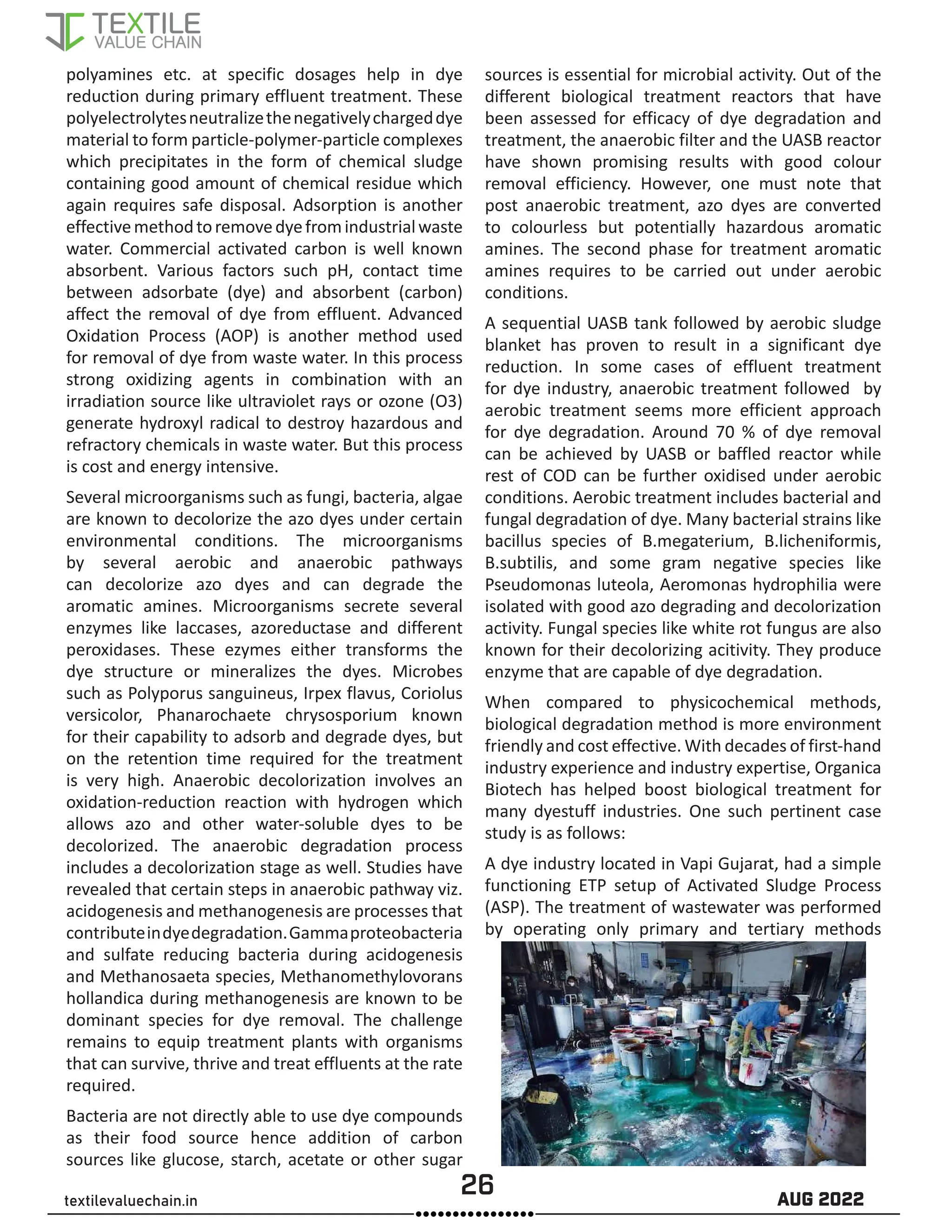 26 AUG 2022
textilevaluechain.in
polyamines etc. at specific dosages help in dye
reduction during primary effluent treatment. These
polyelectrolytesneutralizethenegativelychargeddye
material to form particle-polymer-particle complexes
which precipitates in the form of chemical sludge
containing good amount of chemical residue which
again requires safe disposal. Adsorption is another
effectivemethodtoremovedyefromindustrialwaste
water. Commercial activated carbon is well known
absorbent. Various factors such pH, contact time
between adsorbate (dye) and absorbent (carbon)
affect the removal of dye from effluent. Advanced
Oxidation Process (AOP) is another method used
for removal of dye from waste water. In this process
strong oxidizing agents in combination with an
irradiation source like ultraviolet rays or ozone (O3)
generate hydroxyl radical to destroy hazardous and
refractory chemicals in waste water. But this process
is cost and energy intensive.
Several microorganisms such as fungi, bacteria, algae
are known to decolorize the azo dyes under certain
environmental conditions. The microorganisms
by several aerobic and anaerobic pathways
can decolorize azo dyes and can degrade the
aromatic amines. Microorganisms secrete several
enzymes like laccases, azoreductase and different
peroxidases. These ezymes either transforms the
dye structure or mineralizes the dyes. Microbes
such as Polyporus sanguineus, Irpex flavus, Coriolus
versicolor, Phanarochaete chrysosporium known
for their capability to adsorb and degrade dyes, but
on the retention time required for the treatment
is very high. Anaerobic decolorization involves an
oxidation-reduction reaction with hydrogen which
allows azo and other water-soluble dyes to be
decolorized. The anaerobic degradation process
includes a decolorization stage as well. Studies have
revealed that certain steps in anaerobic pathway viz.
acidogenesis and methanogenesis are processes that
contributeindyedegradation.Gammaproteobacteria
and sulfate reducing bacteria during acidogenesis
and Methanosaeta species, Methanomethylovorans
hollandica during methanogenesis are known to be
dominant species for dye removal. The challenge
remains to equip treatment plants with organisms
that can survive, thrive and treat effluents at the rate
required.
Bacteria are not directly able to use dye compounds
as their food source hence addition of carbon
sources like glucose, starch, acetate or other sugar
sources is essential for microbial activity. Out of the
different biological treatment reactors that have
been assessed for efficacy of dye degradation and
treatment, the anaerobic filter and the UASB reactor
have shown promising results with good colour
removal efficiency. However, one must note that
post anaerobic treatment, azo dyes are converted
to colourless but potentially hazardous aromatic
amines. The second phase for treatment aromatic
amines requires to be carried out under aerobic
conditions.
A sequential UASB tank followed by aerobic sludge
blanket has proven to result in a significant dye
reduction. In some cases of effluent treatment
for dye industry, anaerobic treatment followed by
aerobic treatment seems more efficient approach
for dye degradation. Around 70 % of dye removal
can be achieved by UASB or baffled reactor while
rest of COD can be further oxidised under aerobic
conditions. Aerobic treatment includes bacterial and
fungal degradation of dye. Many bacterial strains like
bacillus species of B.megaterium, B.licheniformis,
B.subtilis, and some gram negative species like
Pseudomonas luteola, Aeromonas hydrophilia were
isolated with good azo degrading and decolorization
activity. Fungal species like white rot fungus are also
known for their decolorizing acitivity. They produce
enzyme that are capable of dye degradation.
When compared to physicochemical methods,
biological degradation method is more environment
friendly and cost effective. With decades of first-hand
industry experience and industry expertise, Organica
Biotech has helped boost biological treatment for
many dyestuff industries. One such pertinent case
study is as follows:
A dye industry located in Vapi Gujarat, had a simple
functioning ETP setup of Activated Sludge Process
(ASP). The treatment of wastewater was performed
by operating only primary and tertiary methods
 