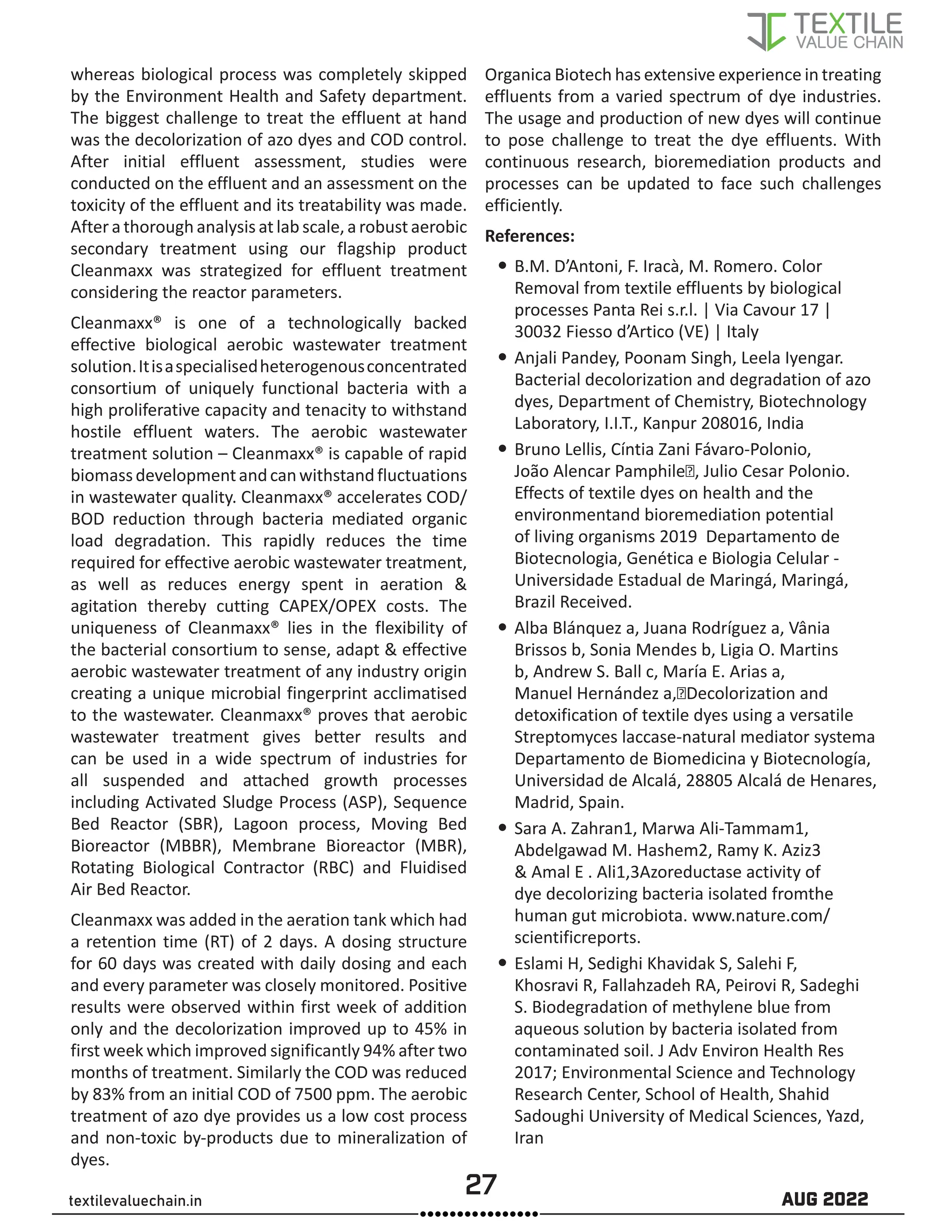 27 AUG 2022
textilevaluechain.in
whereas biological process was completely skipped
by the Environment Health and Safety department.
The biggest challenge to treat the effluent at hand
was the decolorization of azo dyes and COD control.
After initial effluent assessment, studies were
conducted on the effluent and an assessment on the
toxicity of the effluent and its treatability was made.
Aftera thorough analysis at lab scale, a robust aerobic
secondary treatment using our flagship product
Cleanmaxx was strategized for effluent treatment
considering the reactor parameters.
Cleanmaxx® is one of a technologically backed
effective biological aerobic wastewater treatment
solution.Itisaspecialisedheterogenousconcentrated
consortium of uniquely functional bacteria with a
high proliferative capacity and tenacity to withstand
hostile effluent waters. The aerobic wastewater
treatment solution – Cleanmaxx® is capable of rapid
biomassdevelopmentandcanwithstandfluctuations
in wastewater quality. Cleanmaxx® accelerates COD/
BOD reduction through bacteria mediated organic
load degradation. This rapidly reduces the time
required for effective aerobic wastewater treatment,
as well as reduces energy spent in aeration &
agitation thereby cutting CAPEX/OPEX costs. The
uniqueness of Cleanmaxx® lies in the flexibility of
the bacterial consortium to sense, adapt & effective
aerobic wastewater treatment of any industry origin
creating a unique microbial fingerprint acclimatised
to the wastewater. Cleanmaxx® proves that aerobic
wastewater treatment gives better results and
can be used in a wide spectrum of industries for
all suspended and attached growth processes
including Activated Sludge Process (ASP), Sequence
Bed Reactor (SBR), Lagoon process, Moving Bed
Bioreactor (MBBR), Membrane Bioreactor (MBR),
Rotating Biological Contractor (RBC) and Fluidised
Air Bed Reactor.
Cleanmaxx was added in the aeration tank which had
a retention time (RT) of 2 days. A dosing structure
for 60 days was created with daily dosing and each
and every parameter was closely monitored. Positive
results were observed within first week of addition
only and the decolorization improved up to 45% in
first week which improved significantly 94% after two
months of treatment. Similarly the COD was reduced
by 83% from an initial COD of 7500 ppm. The aerobic
treatment of azo dye provides us a low cost process
and non-toxic by-products due to mineralization of
dyes.
Organica Biotech has extensive experience in treating
effluents from a varied spectrum of dye industries.
The usage and production of new dyes will continue
to pose challenge to treat the dye effluents. With
continuous research, bioremediation products and
processes can be updated to face such challenges
efficiently.
References:
y
y B.M. D’Antoni, F. Iracà, M. Romero. Color
Removal from textile effluents by biological
processes Panta Rei s.r.l. | Via Cavour 17 |
30032 Fiesso d’Artico (VE) | Italy
y
y Anjali Pandey, Poonam Singh, Leela Iyengar.
Bacterial decolorization and degradation of azo
dyes, Department of Chemistry, Biotechnology
Laboratory, I.I.T., Kanpur 208016, India
y
y Bruno Lellis, Cíntia Zani Fávaro-Polonio,
João Alencar Pamphile∗, Julio Cesar Polonio.
Effects of textile dyes on health and the
environmentand bioremediation potential
of living organisms 2019 Departamento de
Biotecnologia, Genética e Biologia Celular -
Universidade Estadual de Maringá, Maringá,
Brazil Received.
y
y Alba Blánquez a, Juana Rodríguez a, Vânia
Brissos b, Sonia Mendes b, Ligia O. Martins
b, Andrew S. Ball c, María E. Arias a,
Manuel Hernández a,⇑Decolorization and
detoxification of textile dyes using a versatile
Streptomyces laccase-natural mediator systema
Departamento de Biomedicina y Biotecnología,
Universidad de Alcalá, 28805 Alcalá de Henares,
Madrid, Spain.
y
y Sara A. Zahran1, Marwa Ali-Tammam1,
Abdelgawad M. Hashem2, Ramy K. Aziz3
& Amal E . Ali1,3Azoreductase activity of
dye decolorizing bacteria isolated fromthe
human gut microbiota. www.nature.com/
scientificreports.
y
y Eslami H, Sedighi Khavidak S, Salehi F,
Khosravi R, Fallahzadeh RA, Peirovi R, Sadeghi
S. Biodegradation of methylene blue from
aqueous solution by bacteria isolated from
contaminated soil. J Adv Environ Health Res
2017; Environmental Science and Technology
Research Center, School of Health, Shahid
Sadoughi University of Medical Sciences, Yazd,
Iran
 