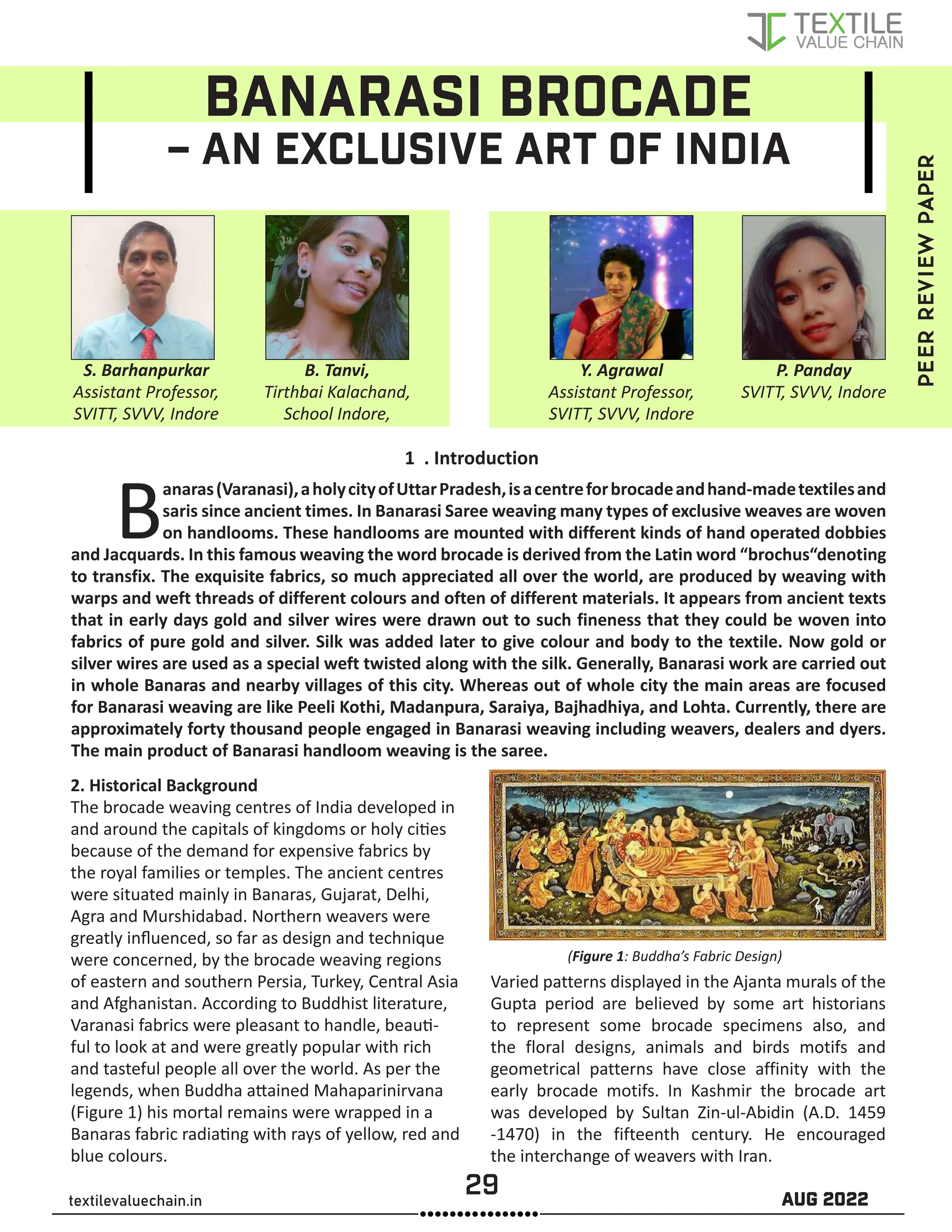 29 AUG 2022
textilevaluechain.in
BANARASI BROCADE
– AN EXCLUSIVE ART OF INDIA
1 . Introduction
Banaras(Varanasi),aholycityofUttarPradesh,isacentreforbrocadeandhand-madetextilesand
saris since ancient times. In Banarasi Saree weaving many types of exclusive weaves are woven
on handlooms. These handlooms are mounted with different kinds of hand operated dobbies
and Jacquards. In this famous weaving the word brocade is derived from the Latin word “brochus“denoting
to transfix. The exquisite fabrics, so much appreciated all over the world, are produced by weaving with
warps and weft threads of different colours and often of different materials. It appears from ancient texts
that in early days gold and silver wires were drawn out to such fineness that they could be woven into
fabrics of pure gold and silver. Silk was added later to give colour and body to the textile. Now gold or
silver wires are used as a special weft twisted along with the silk. Generally, Banarasi work are carried out
in whole Banaras and nearby villages of this city. Whereas out of whole city the main areas are focused
for Banarasi weaving are like Peeli Kothi, Madanpura, Saraiya, Bajhadhiya, and Lohta. Currently, there are
approximately forty thousand people engaged in Banarasi weaving including weavers, dealers and dyers.
The main product of Banarasi handloom weaving is the saree.
2. Historical Background
The brocade weaving centres of India developed in
and around the capitals of kingdoms or holy cities
because of the demand for expensive fabrics by
the royal families or temples. The ancient centres
were situated mainly in Banaras, Gujarat, Delhi,
Agra and Murshidabad. Northern weavers were
greatly influenced, so far as design and technique
were concerned, by the brocade weaving regions
of eastern and southern Persia, Turkey, Central Asia
and Afghanistan. According to Buddhist literature,
Varanasi fabrics were pleasant to handle, beauti-
ful to look at and were greatly popular with rich
and tasteful people all over the world. As per the
legends, when Buddha attained Mahaparinirvana
(Figure 1) his mortal remains were wrapped in a
Banaras fabric radiating with rays of yellow, red and
blue colours.
(Figure 1: Buddha’s Fabric Design)
Varied patterns displayed in the Ajanta murals of the
Gupta period are believed by some art historians
to represent some brocade specimens also, and
the floral designs, animals and birds motifs and
geometrical patterns have close affinity with the
early brocade motifs. In Kashmir the brocade art
was developed by Sultan Zin-ul-Abidin (A.D. 1459
-1470) in the fifteenth century. He encouraged
the interchange of weavers with Iran.		
S. Barhanpurkar
Assistant Professor,
SVITT, SVVV, Indore
B. Tanvi,
Tirthbai Kalachand,
School Indore,
Y. Agrawal
Assistant Professor,
SVITT, SVVV, Indore
P. Panday
SVITT, SVVV, Indore
PEER
REVIEW
PAPER
 