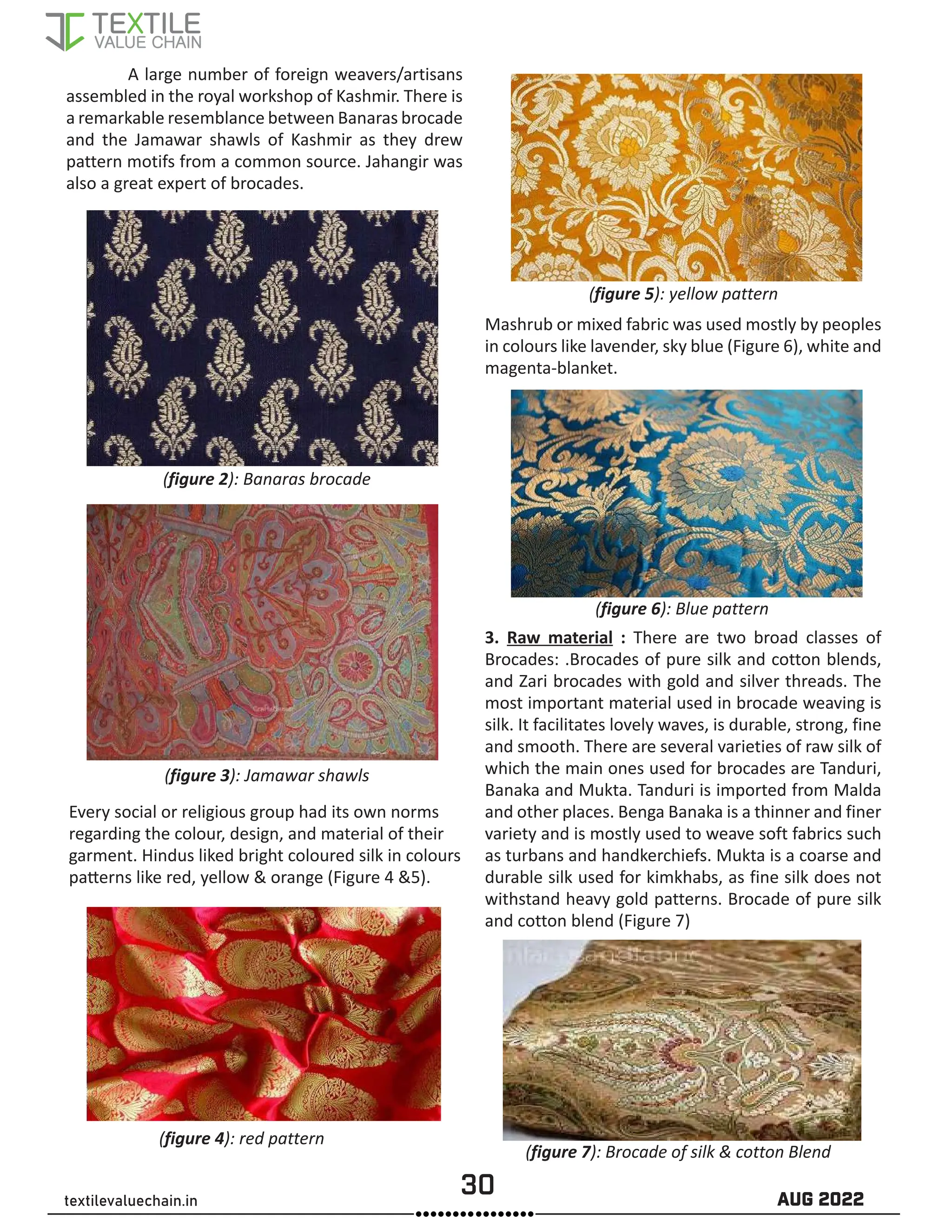 30 AUG 2022
textilevaluechain.in
A large number of foreign weavers/artisans
assembled in the royal workshop of Kashmir. There is
a remarkable resemblance between Banaras brocade
and the Jamawar shawls of Kashmir as they drew
pattern motifs from a common source. Jahangir was
also a great expert of brocades.
(figure 3): Jamawar shawls
(figure 2): Banaras brocade
Every social or religious group had its own norms
regarding the colour, design, and material of their
garment. Hindus liked bright coloured silk in colours
patterns like red, yellow & orange (Figure 4 &5).
Mashrub or mixed fabric was used mostly by peoples
in colours like lavender, sky blue (Figure 6), white and
magenta-blanket.
(figure 4): red pattern
(figure 5): yellow pattern
(figure 6): Blue pattern
3. Raw material : There are two broad classes of
Brocades: .Brocades of pure silk and cotton blends,
and Zari brocades with gold and silver threads. The
most important material used in brocade weaving is
silk. It facilitates lovely waves, is durable, strong, fine
and smooth. There are several varieties of raw silk of
which the main ones used for brocades are Tanduri,
Banaka and Mukta. Tanduri is imported from Malda
and other places. Benga Banaka is a thinner and finer
variety and is mostly used to weave soft fabrics such
as turbans and handkerchiefs. Mukta is a coarse and
durable silk used for kimkhabs, as fine silk does not
withstand heavy gold patterns. Brocade of pure silk
and cotton blend (Figure 7)
(figure 7): Brocade of silk & cotton Blend
 