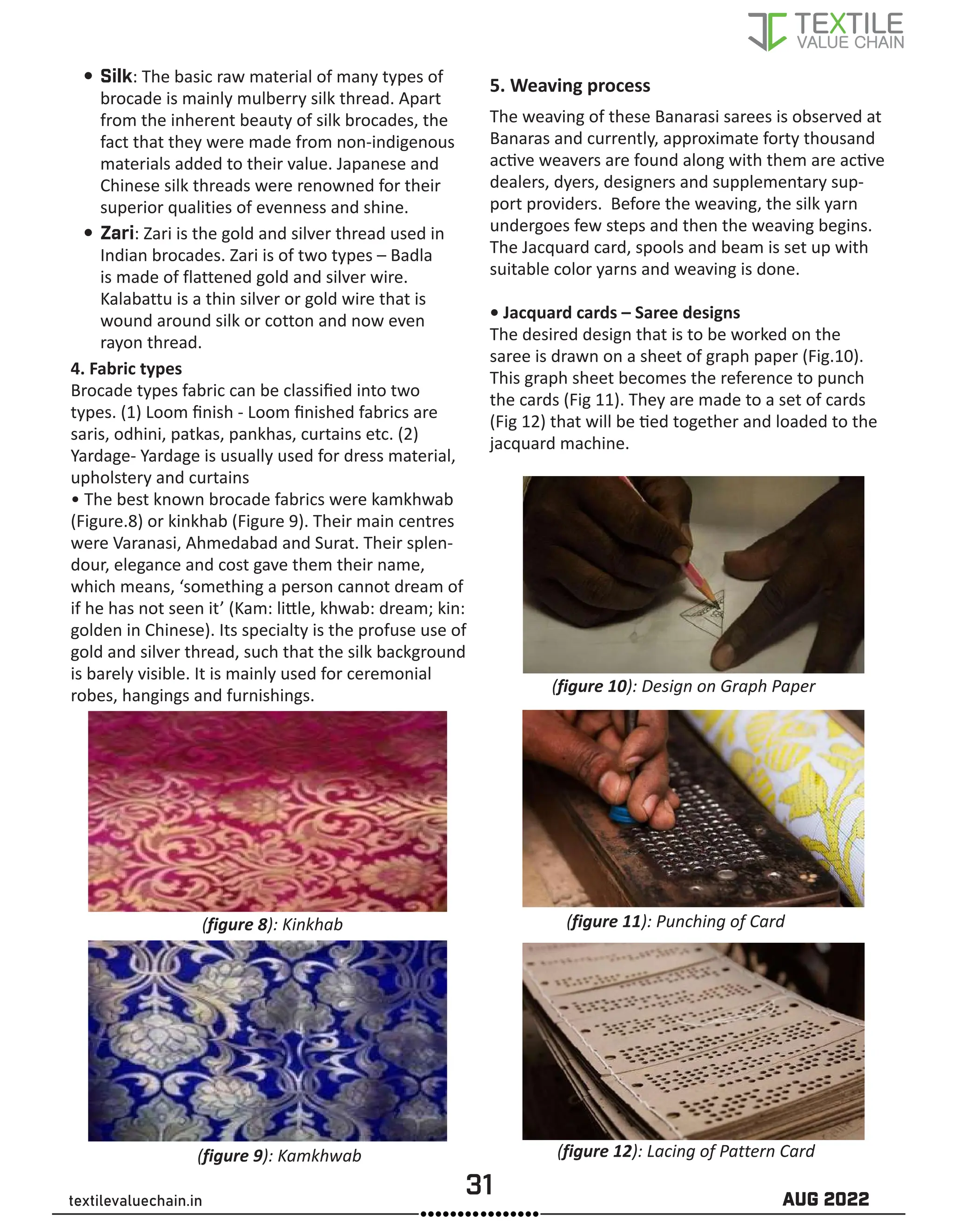 31 AUG 2022
textilevaluechain.in
y
y Silk: The basic raw material of many types of
brocade is mainly mulberry silk thread. Apart
from the inherent beauty of silk brocades, the
fact that they were made from non-indigenous
materials added to their value. Japanese and
Chinese silk threads were renowned for their
superior qualities of evenness and shine.
y
y Zari: Zari is the gold and silver thread used in
Indian brocades. Zari is of two types – Badla
is made of flattened gold and silver wire.
Kalabattu is a thin silver or gold wire that is
wound around silk or cotton and now even
rayon thread.
4. Fabric types
Brocade types fabric can be classified into two
types. (1) Loom finish - Loom finished fabrics are
saris, odhini, patkas, pankhas, curtains etc. (2)
Yardage- Yardage is usually used for dress material,
upholstery and curtains
• The best known brocade fabrics were kamkhwab
(Figure.8) or kinkhab (Figure 9). Their main centres
were Varanasi, Ahmedabad and Surat. Their splen-
dour, elegance and cost gave them their name,
which means, ‘something a person cannot dream of
if he has not seen it’ (Kam: little, khwab: dream; kin:
golden in Chinese). Its specialty is the profuse use of
gold and silver thread, such that the silk background
is barely visible. It is mainly used for ceremonial
robes, hangings and furnishings.
(figure 8): Kinkhab
(figure 9): Kamkhwab
5. Weaving process
The weaving of these Banarasi sarees is observed at
Banaras and currently, approximate forty thousand
active weavers are found along with them are active
dealers, dyers, designers and supplementary sup-
port providers. Before the weaving, the silk yarn
undergoes few steps and then the weaving begins.
The Jacquard card, spools and beam is set up with
suitable color yarns and weaving is done.
• Jacquard cards – Saree designs
The desired design that is to be worked on the
saree is drawn on a sheet of graph paper (Fig.10).
This graph sheet becomes the reference to punch
the cards (Fig 11). They are made to a set of cards
(Fig 12) that will be tied together and loaded to the
jacquard machine.
(figure 10): Design on Graph Paper
(figure 11): Punching of Card
(figure 12): Lacing of Pattern Card
 
