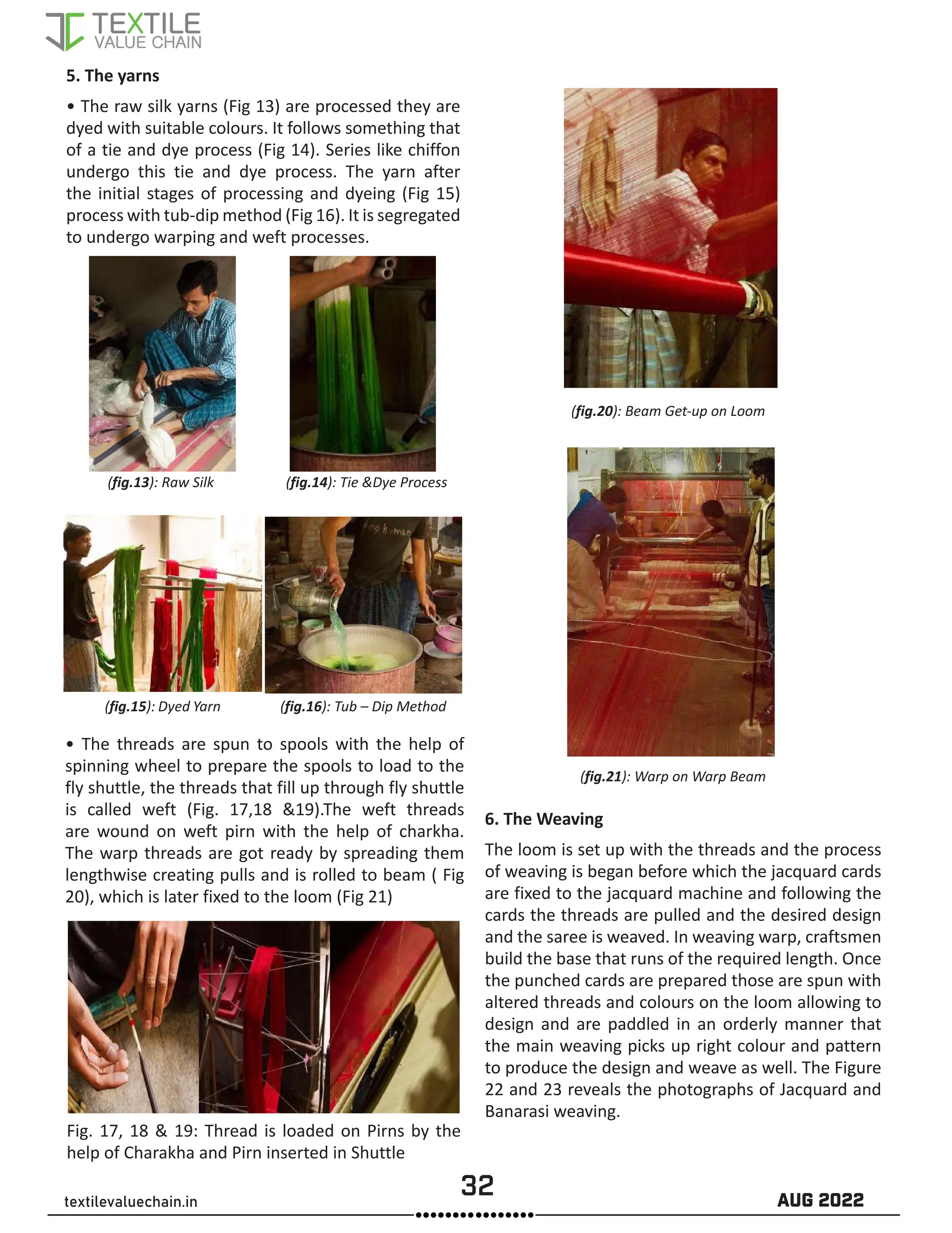 32 AUG 2022
textilevaluechain.in
5. The yarns
• The raw silk yarns (Fig 13) are processed they are
dyed with suitable colours. It follows something that
of a tie and dye process (Fig 14). Series like chiffon
undergo this tie and dye process. The yarn after
the initial stages of processing and dyeing (Fig 15)
process with tub-dip method (Fig 16). It is segregated
to undergo warping and weft processes.
(fig.13): Raw Silk (fig.14): Tie &Dye Process
(fig.15): Dyed Yarn (fig.16): Tub – Dip Method
• The threads are spun to spools with the help of
spinning wheel to prepare the spools to load to the
fly shuttle, the threads that fill up through fly shuttle
is called weft (Fig. 17,18 &19).The weft threads
are wound on weft pirn with the help of charkha.
The warp threads are got ready by spreading them
lengthwise creating pulls and is rolled to beam ( Fig
20), which is later fixed to the loom (Fig 21)
Fig. 17, 18 & 19: Thread is loaded on Pirns by the
help of Charakha and Pirn inserted in Shuttle
(fig.20): Beam Get-up on Loom
(fig.21): Warp on Warp Beam
6. The Weaving
The loom is set up with the threads and the process
of weaving is began before which the jacquard cards
are fixed to the jacquard machine and following the
cards the threads are pulled and the desired design
and the saree is weaved. In weaving warp, craftsmen
build the base that runs of the required length. Once
the punched cards are prepared those are spun with
altered threads and colours on the loom allowing to
design and are paddled in an orderly manner that
the main weaving picks up right colour and pattern
to produce the design and weave as well. The Figure
22 and 23 reveals the photographs of Jacquard and
Banarasi weaving.
 
