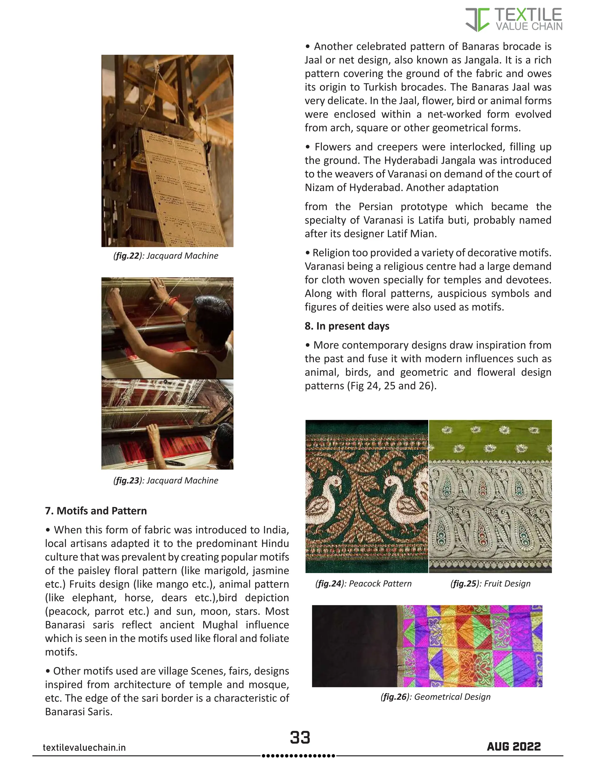 33 AUG 2022
textilevaluechain.in
(fig.22): Jacquard Machine
(fig.23): Jacquard Machine
7. Motifs and Pattern
• When this form of fabric was introduced to India,
local artisans adapted it to the predominant Hindu
culture that was prevalent by creating popular motifs
of the paisley floral pattern (like marigold, jasmine
etc.) Fruits design (like mango etc.), animal pattern
(like elephant, horse, dears etc.),bird depiction
(peacock, parrot etc.) and sun, moon, stars. Most
Banarasi saris reflect ancient Mughal influence
which is seen in the motifs used like floral and foliate
motifs.
• Other motifs used are village Scenes, fairs, designs
inspired from architecture of temple and mosque,
etc. The edge of the sari border is a characteristic of
Banarasi Saris.
• Another celebrated pattern of Banaras brocade is
Jaal or net design, also known as Jangala. It is a rich
pattern covering the ground of the fabric and owes
its origin to Turkish brocades. The Banaras Jaal was
very delicate. In the Jaal, flower, bird or animal forms
were enclosed within a net-worked form evolved
from arch, square or other geometrical forms.
• Flowers and creepers were interlocked, filling up
the ground. The Hyderabadi Jangala was introduced
to the weavers of Varanasi on demand of the court of
Nizam of Hyderabad. Another adaptation
from the Persian prototype which became the
specialty of Varanasi is Latifa buti, probably named
after its designer Latif Mian.
• Religion too provided a variety of decorative motifs.
Varanasi being a religious centre had a large demand
for cloth woven specially for temples and devotees.
Along with floral patterns, auspicious symbols and
figures of deities were also used as motifs.
8. In present days
• More contemporary designs draw inspiration from
the past and fuse it with modern influences such as
animal, birds, and geometric and floweral design
patterns (Fig 24, 25 and 26).
(fig.24): Peacock Pattern (fig.25): Fruit Design
(fig.26): Geometrical Design
 