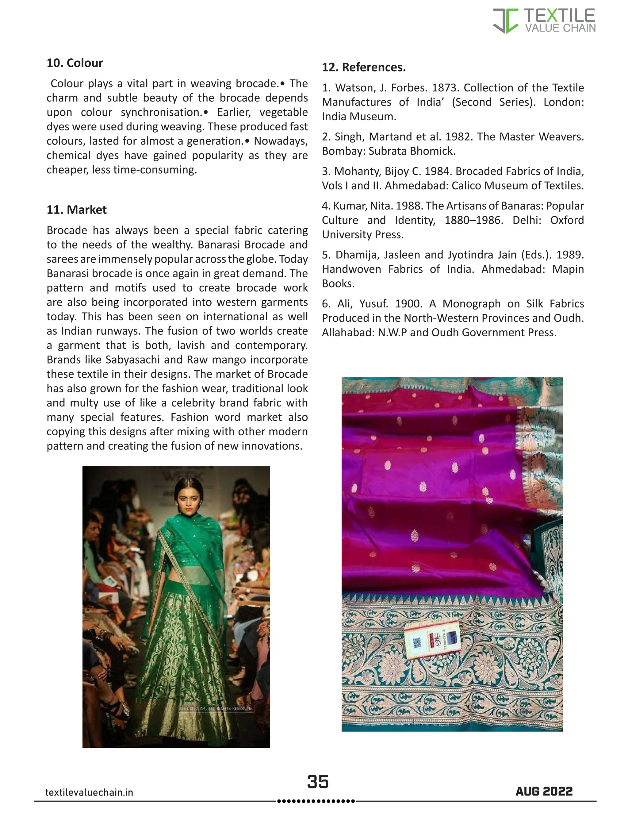 35 AUG 2022
textilevaluechain.in
10. Colour
Colour plays a vital part in weaving brocade.• The
charm and subtle beauty of the brocade depends
upon colour synchronisation.• Earlier, vegetable
dyes were used during weaving. These produced fast
colours, lasted for almost a generation.• Nowadays,
chemical dyes have gained popularity as they are
cheaper, less time-consuming.
11. Market
Brocade has always been a special fabric catering
to the needs of the wealthy. Banarasi Brocade and
sareesareimmenselypopularacrosstheglobe.Today
Banarasi brocade is once again in great demand. The
pattern and motifs used to create brocade work
are also being incorporated into western garments
today. This has been seen on international as well
as Indian runways. The fusion of two worlds create
a garment that is both, lavish and contemporary.
Brands like Sabyasachi and Raw mango incorporate
these textile in their designs. The market of Brocade
has also grown for the fashion wear, traditional look
and multy use of like a celebrity brand fabric with
many special features. Fashion word market also
copying this designs after mixing with other modern
pattern and creating the fusion of new innovations.
12. References.
1. Watson, J. Forbes. 1873. Collection of the Textile
Manufactures of India’ (Second Series). London:
India Museum.
2. Singh, Martand et al. 1982. The Master Weavers.
Bombay: Subrata Bhomick.
3. Mohanty, Bijoy C. 1984. Brocaded Fabrics of India,
Vols I and II. Ahmedabad: Calico Museum of Textiles.
4. Kumar, Nita. 1988. The Artisans of Banaras: Popular
Culture and Identity, 1880–1986. Delhi: Oxford
University Press.
5. Dhamija, Jasleen and Jyotindra Jain (Eds.). 1989.
Handwoven Fabrics of India. Ahmedabad: Mapin
Books.
6. Ali, Yusuf. 1900. A Monograph on Silk Fabrics
Produced in the North-Western Provinces and Oudh.
Allahabad: N.W.P and Oudh Government Press.
 