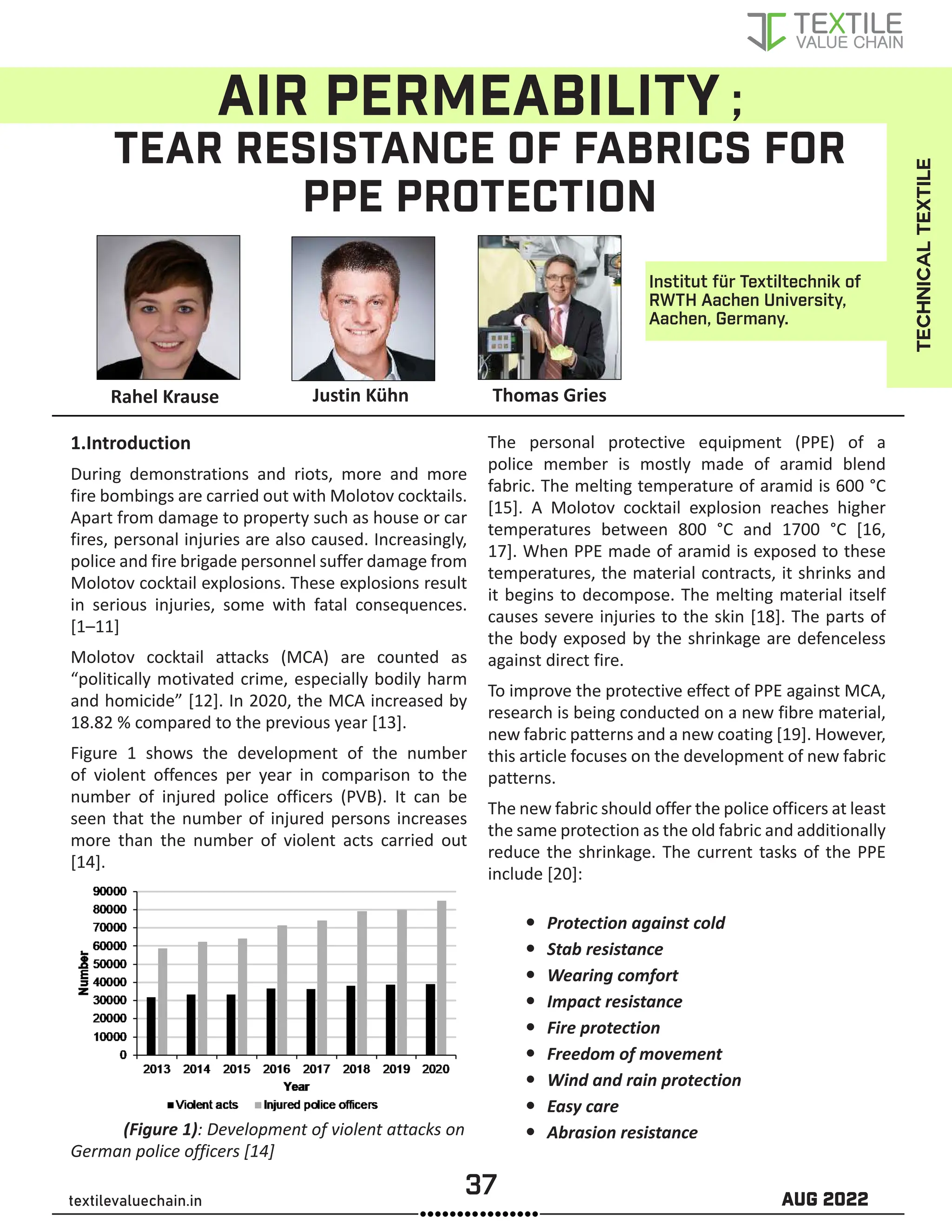 37 AUG 2022
textilevaluechain.in
AIR PERMEABILITY ;
TEAR RESISTANCE OF FABRICS FOR
PPE PROTECTION
1.Introduction
During demonstrations and riots, more and more
fire bombings are carried out with Molotov cocktails.
Apart from damage to property such as house or car
fires, personal injuries are also caused. Increasingly,
police and fire brigade personnel suffer damage from
Molotov cocktail explosions. These explosions result
in serious injuries, some with fatal consequences.
[1–11]
Molotov cocktail attacks (MCA) are counted as
“politically motivated crime, especially bodily harm
and homicide” [12]. In 2020, the MCA increased by
18.82 % compared to the previous year [13].
Figure 1 shows the development of the number
of violent offences per year in comparison to the
number of injured police officers (PVB). It can be
seen that the number of injured persons increases
more than the number of violent acts carried out
[14].
(Figure 1): Development of violent attacks on
German police officers [14]
The personal protective equipment (PPE) of a
police member is mostly made of aramid blend
fabric. The melting temperature of aramid is 600 °C
[15]. A Molotov cocktail explosion reaches higher
temperatures between 800 °C and 1700 °C [16,
17]. When PPE made of aramid is exposed to these
temperatures, the material contracts, it shrinks and
it begins to decompose. The melting material itself
causes severe injuries to the skin [18]. The parts of
the body exposed by the shrinkage are defenceless
against direct fire.
To improve the protective effect of PPE against MCA,
research is being conducted on a new fibre material,
new fabric patterns and a new coating [19]. However,
this article focuses on the development of new fabric
patterns.
The new fabric should offer the police officers at least
the same protection as the old fabric and additionally
reduce the shrinkage. The current tasks of the PPE
include [20]:
y
y Protection against cold
y
y Stab resistance
y
y Wearing comfort
y
y Impact resistance
y
y Fire protection
y
y Freedom of movement
y
y Wind and rain protection
y
y Easy care
y
y Abrasion resistance
Rahel Krause Justin Kühn Thomas Gries
Institut für Textiltechnik of
RWTH Aachen University,
Aachen, Germany.
TECHNICAL
TEXTILE
 