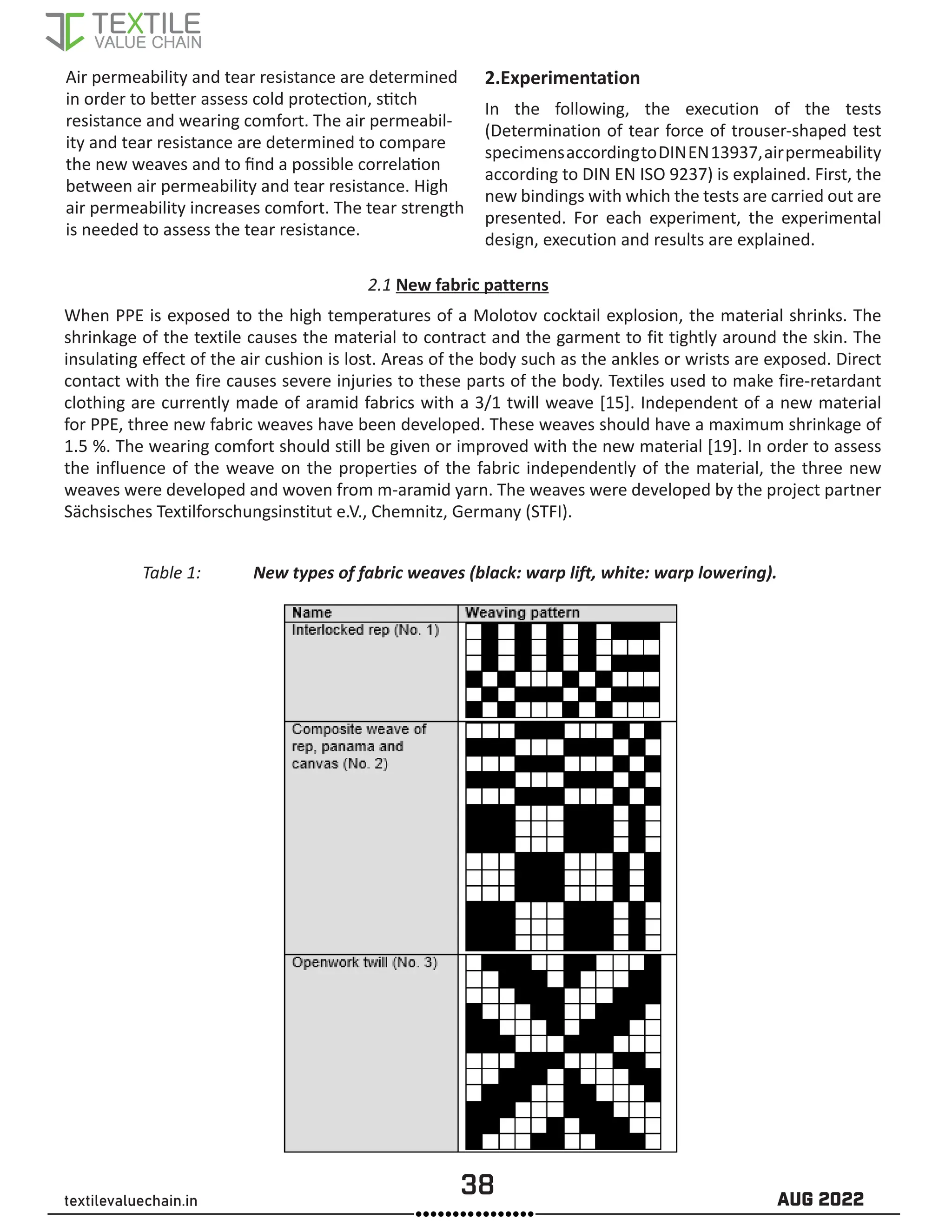 38 AUG 2022
textilevaluechain.in
Air permeability and tear resistance are determined
in order to better assess cold protection, stitch
resistance and wearing comfort. The air permeabil-
ity and tear resistance are determined to compare
the new weaves and to find a possible correlation
between air permeability and tear resistance. High
air permeability increases comfort. The tear strength
is needed to assess the tear resistance.
2.Experimentation
In the following, the execution of the tests
(Determination of tear force of trouser-shaped test
specimensaccordingtoDINEN13937,airpermeability
according to DIN EN ISO 9237) is explained. First, the
new bindings with which the tests are carried out are
presented. For each experiment, the experimental
design, execution and results are explained.
2.1 New fabric patterns
When PPE is exposed to the high temperatures of a Molotov cocktail explosion, the material shrinks. The
shrinkage of the textile causes the material to contract and the garment to fit tightly around the skin. The
insulating effect of the air cushion is lost. Areas of the body such as the ankles or wrists are exposed. Direct
contact with the fire causes severe injuries to these parts of the body. Textiles used to make fire-retardant
clothing are currently made of aramid fabrics with a 3/1 twill weave [15]. Independent of a new material
for PPE, three new fabric weaves have been developed. These weaves should have a maximum shrinkage of
1.5 %. The wearing comfort should still be given or improved with the new material [19]. In order to assess
the influence of the weave on the properties of the fabric independently of the material, the three new
weaves were developed and woven from m-aramid yarn. The weaves were developed by the project partner
Sächsisches Textilforschungsinstitut e.V., Chemnitz, Germany (STFI).
Table 1: New types of fabric weaves (black: warp lift, white: warp lowering).
 