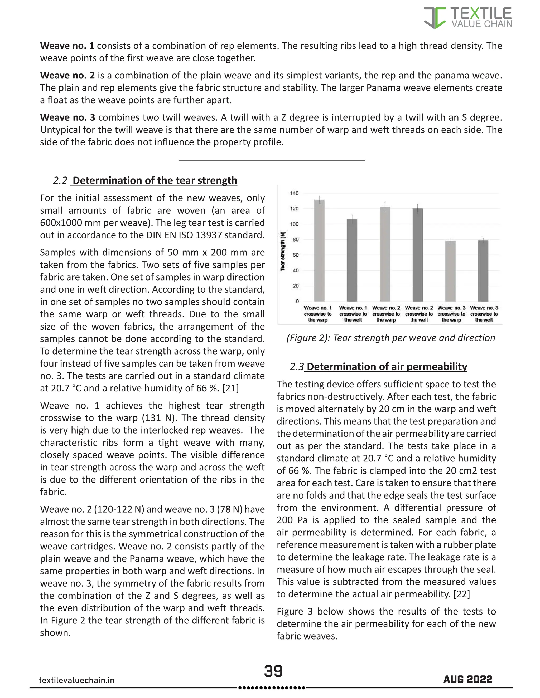 39 AUG 2022
textilevaluechain.in
Weave no. 1 consists of a combination of rep elements. The resulting ribs lead to a high thread density. The
weave points of the first weave are close together.
Weave no. 2 is a combination of the plain weave and its simplest variants, the rep and the panama weave.
The plain and rep elements give the fabric structure and stability. The larger Panama weave elements create
a float as the weave points are further apart.
Weave no. 3 combines two twill weaves. A twill with a Z degree is interrupted by a twill with an S degree.
Untypical for the twill weave is that there are the same number of warp and weft threads on each side. The
side of the fabric does not influence the property profile.
2.2 Determination of the tear strength
For the initial assessment of the new weaves, only
small amounts of fabric are woven (an area of
600x1000 mm per weave). The leg tear test is carried
out in accordance to the DIN EN ISO 13937 standard.
Samples with dimensions of 50 mm x 200 mm are
taken from the fabrics. Two sets of five samples per
fabric are taken. One set of samples in warp direction
and one in weft direction. According to the standard,
in one set of samples no two samples should contain
the same warp or weft threads. Due to the small
size of the woven fabrics, the arrangement of the
samples cannot be done according to the standard.
To determine the tear strength across the warp, only
four instead of five samples can be taken from weave
no. 3. The tests are carried out in a standard climate
at 20.7 °C and a relative humidity of 66 %. [21]
Weave no. 1 achieves the highest tear strength
crosswise to the warp (131 N). The thread density
is very high due to the interlocked rep weaves. The
characteristic ribs form a tight weave with many,
closely spaced weave points. The visible difference
in tear strength across the warp and across the weft
is due to the different orientation of the ribs in the
fabric.
Weave no. 2 (120-122 N) and weave no. 3 (78 N) have
almost the same tear strength in both directions. The
reason for this is the symmetrical construction of the
weave cartridges. Weave no. 2 consists partly of the
plain weave and the Panama weave, which have the
same properties in both warp and weft directions. In
weave no. 3, the symmetry of the fabric results from
the combination of the Z and S degrees, as well as
the even distribution of the warp and weft threads.
In Figure 2 the tear strength of the different fabric is
shown.
(Figure 2): Tear strength per weave and direction
2.3 Determination of air permeability
The testing device offers sufficient space to test the
fabrics non-destructively. After each test, the fabric
is moved alternately by 20 cm in the warp and weft
directions. This means that the test preparation and
thedeterminationoftheairpermeabilityarecarried
out as per the standard. The tests take place in a
standard climate at 20.7 °C and a relative humidity
of 66 %. The fabric is clamped into the 20 cm2 test
area for each test. Care is taken to ensure that there
are no folds and that the edge seals the test surface
from the environment. A differential pressure of
200 Pa is applied to the sealed sample and the
air permeability is determined. For each fabric, a
reference measurement is taken with a rubber plate
to determine the leakage rate. The leakage rate is a
measure of how much air escapes through the seal.
This value is subtracted from the measured values
to determine the actual air permeability. [22]
Figure 3 below shows the results of the tests to
determine the air permeability for each of the new
fabric weaves.
 