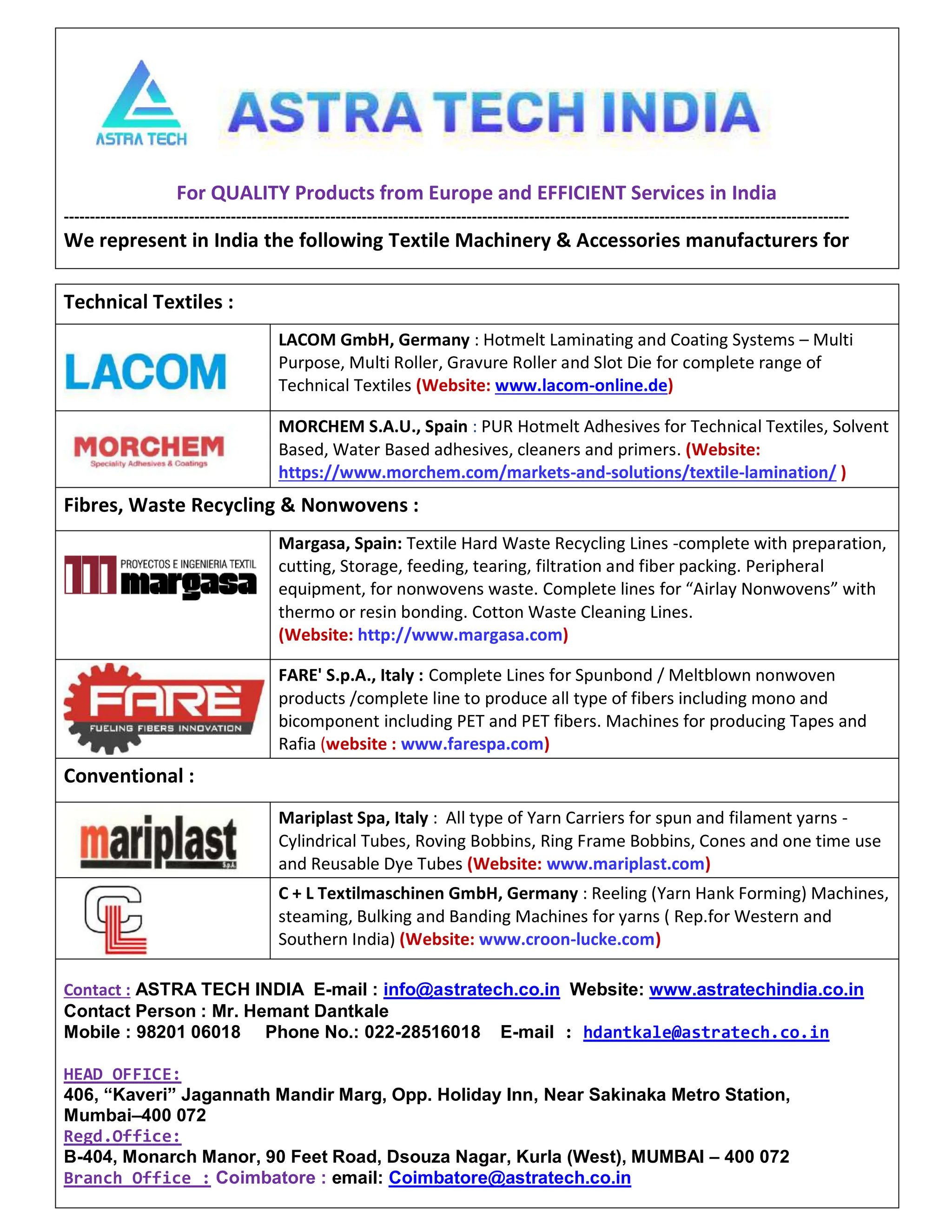 4 AUG 2022
textilevaluechain.in
For QUALITY Products from Europe and EFFICIENT Services in India
------------------------------------------------------------------------------------------------------------------------------------------------------
We represent in India the following Textile Machinery & Accessories manufacturers for
Technical Textiles :
LACOM GmbH, Germany : Hotmelt Laminating and Coating Systems – Multi
Purpose, Multi Roller, Gravure Roller and Slot Die for complete range of
Technical Textiles (Website: www.lacom-online.de)
MORCHEM S.A.U., Spain : PUR Hotmelt Adhesives for Technical Textiles, Solvent
Based, Water Based adhesives, cleaners and primers. (Website:
https://www.morchem.com/markets-and-solutions/textile-lamination/ )
Fibres, Waste Recycling & Nonwovens :
Margasa, Spain: Textile Hard Waste Recycling Lines -complete with preparation,
cutting, Storage, feeding, tearing, filtration and fiber packing. Peripheral
equipment, for nonwovens waste. Complete lines for “Airlay Nonwovens” with
thermo or resin bonding. Cotton Waste Cleaning Lines.
(Website: http://www.margasa.com)
FARE' S.p.A., Italy : Complete Lines for Spunbond / Meltblown nonwoven
products /complete line to produce all type of fibers including mono and
bicomponent including PET and PET fibers. Machines for producing Tapes and
Rafia (website : www.farespa.com)
Conventional :
Mariplast Spa, Italy : All type of Yarn Carriers for spun and filament yarns -
Cylindrical Tubes, Roving Bobbins, Ring Frame Bobbins, Cones and one time use
and Reusable Dye Tubes (Website: www.mariplast.com)
C + L Textilmaschinen GmbH, Germany : Reeling (Yarn Hank Forming) Machines,
steaming, Bulking and Banding Machines for yarns ( Rep.for Western and
Southern India) (Website: www.croon-lucke.com)
Contact : ASTRA TECH INDIA E-mail : info@astratech.co.in Website: www.astratechindia.co.in
Contact Person : Mr. Hemant Dantkale
Mobile : 98201 06018 Phone No.: 022-28516018 E-mail : hdantkale@astratech.co.in
HEAD OFFICE:
406, “Kaveri” Jagannath Mandir Marg, Opp. Holiday Inn, Near Sakinaka Metro Station,
Mumbai–400 072
Regd.Office:
B-404, Monarch Manor, 90 Feet Road, Dsouza Nagar, Kurla (West), MUMBAI – 400 072
Branch Office : Coimbatore : email: Coimbatore@astratech.co.in
 