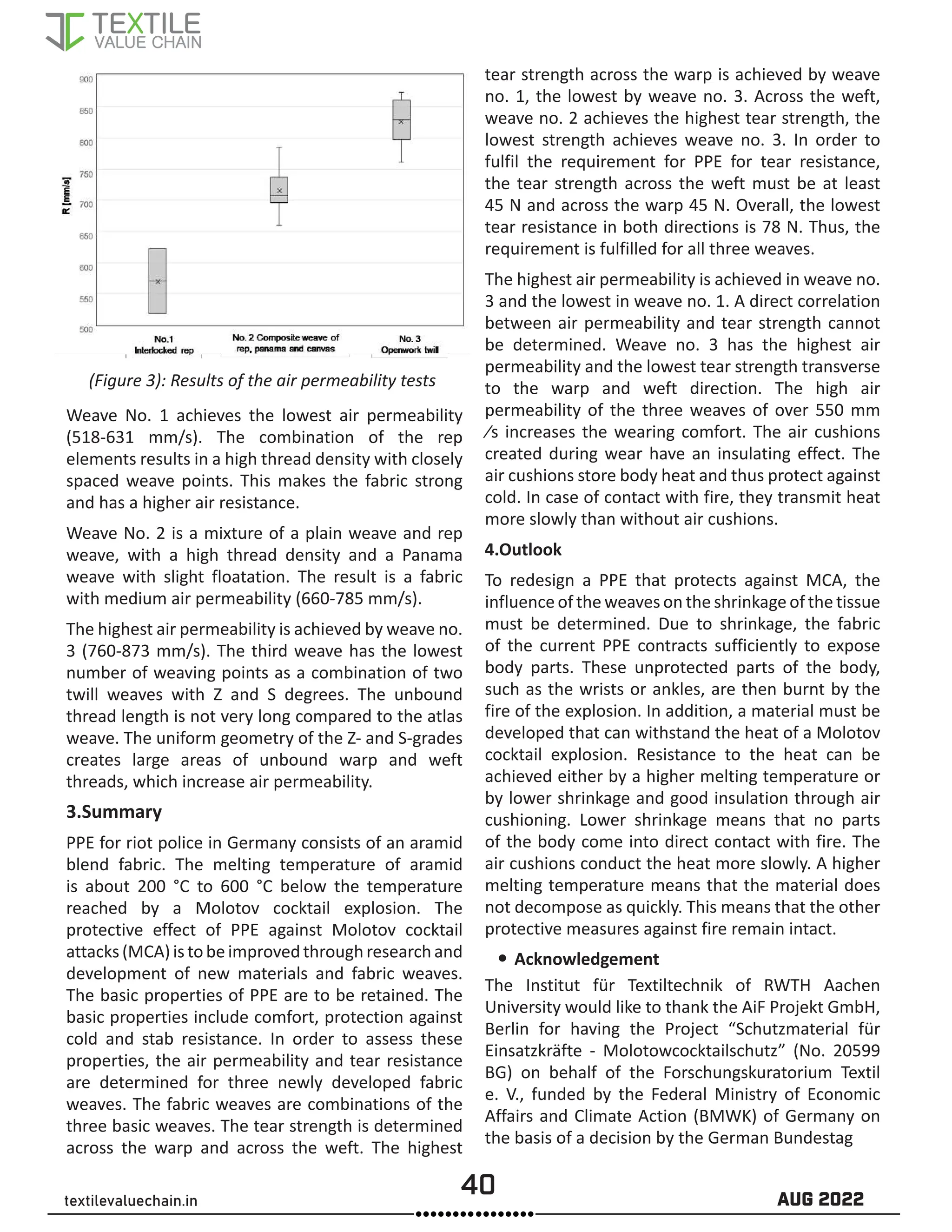 40 AUG 2022
textilevaluechain.in
(Figure 3): Results of the air permeability tests
Weave No. 1 achieves the lowest air permeability
(518-631 mm/s). The combination of the rep
elements results in a high thread density with closely
spaced weave points. This makes the fabric strong
and has a higher air resistance.
Weave No. 2 is a mixture of a plain weave and rep
weave, with a high thread density and a Panama
weave with slight floatation. The result is a fabric
with medium air permeability (660-785 mm/s).
The highest air permeability is achieved by weave no.
3 (760-873 mm/s). The third weave has the lowest
number of weaving points as a combination of two
twill weaves with Z and S degrees. The unbound
thread length is not very long compared to the atlas
weave. The uniform geometry of the Z- and S-grades
creates large areas of unbound warp and weft
threads, which increase air permeability.
3.Summary
PPE for riot police in Germany consists of an aramid
blend fabric. The melting temperature of aramid
is about 200 °C to 600 °C below the temperature
reached by a Molotov cocktail explosion. The
protective effect of PPE against Molotov cocktail
attacks(MCA)istobeimprovedthrough researchand
development of new materials and fabric weaves.
The basic properties of PPE are to be retained. The
basic properties include comfort, protection against
cold and stab resistance. In order to assess these
properties, the air permeability and tear resistance
are determined for three newly developed fabric
weaves. The fabric weaves are combinations of the
three basic weaves. The tear strength is determined
across the warp and across the weft. The highest
tear strength across the warp is achieved by weave
no. 1, the lowest by weave no. 3. Across the weft,
weave no. 2 achieves the highest tear strength, the
lowest strength achieves weave no. 3. In order to
fulfil the requirement for PPE for tear resistance,
the tear strength across the weft must be at least
45 N and across the warp 45 N. Overall, the lowest
tear resistance in both directions is 78 N. Thus, the
requirement is fulfilled for all three weaves.
The highest air permeability is achieved in weave no.
3 and the lowest in weave no. 1. A direct correlation
between air permeability and tear strength cannot
be determined. Weave no. 3 has the highest air
permeability and the lowest tear strength transverse
to the warp and weft direction. The high air
permeability of the three weaves of over 550 mm
⁄s increases the wearing comfort. The air cushions
created during wear have an insulating effect. The
air cushions store body heat and thus protect against
cold. In case of contact with fire, they transmit heat
more slowly than without air cushions.
4.Outlook
To redesign a PPE that protects against MCA, the
influence of the weaves on the shrinkage of the tissue
must be determined. Due to shrinkage, the fabric
of the current PPE contracts sufficiently to expose
body parts. These unprotected parts of the body,
such as the wrists or ankles, are then burnt by the
fire of the explosion. In addition, a material must be
developed that can withstand the heat of a Molotov
cocktail explosion. Resistance to the heat can be
achieved either by a higher melting temperature or
by lower shrinkage and good insulation through air
cushioning. Lower shrinkage means that no parts
of the body come into direct contact with fire. The
air cushions conduct the heat more slowly. A higher
melting temperature means that the material does
not decompose as quickly. This means that the other
protective measures against fire remain intact.
y
y Acknowledgement
The Institut für Textiltechnik of RWTH Aachen
University would like to thank the AiF Projekt GmbH,
Berlin for having the Project “Schutzmaterial für
Einsatzkräfte - Molotowcocktailschutz” (No. 20599
BG) on behalf of the Forschungskuratorium Textil
e. V., funded by the Federal Ministry of Economic
Affairs and Climate Action (BMWK) of Germany on
the basis of a decision by the German Bundestag
 