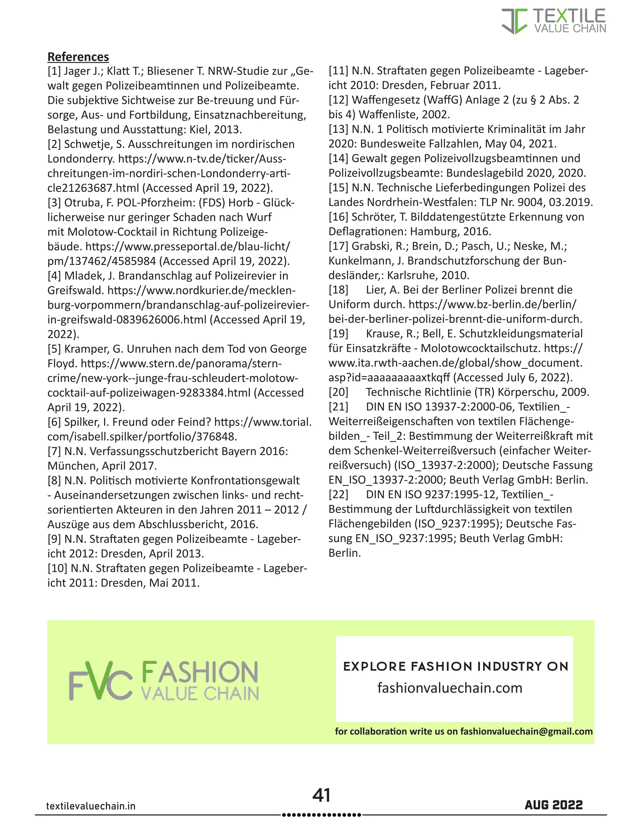 41 AUG 2022
textilevaluechain.in
[1] Jager J.; Klatt T.; Bliesener T. NRW-Studie zur „Ge-
walt gegen Polizeibeamtinnen und Polizeibeamte.
Die subjektive Sichtweise zur Be-treuung und Für-
sorge, Aus- und Fortbildung, Einsatznachbereitung,
Belastung und Ausstattung: Kiel, 2013.
[2] Schwetje, S. Ausschreitungen im nordirischen
Londonderry. https://www.n-tv.de/ticker/Auss-
chreitungen-im-nordiri-schen-Londonderry-arti-
cle21263687.html (Accessed April 19, 2022).
[3] Otruba, F. POL-Pforzheim: (FDS) Horb - Glück-
licherweise nur geringer Schaden nach Wurf
mit Molotow-Cocktail in Richtung Polizeige-
bäude. https://www.presseportal.de/blau-licht/
pm/137462/4585984 (Accessed April 19, 2022).
[4] Mladek, J. Brandanschlag auf Polizeirevier in
Greifswald. https://www.nordkurier.de/mecklen-
burg-vorpommern/brandanschlag-auf-polizeirevier-
in-greifswald-0839626006.html (Accessed April 19,
2022).
[5] Kramper, G. Unruhen nach dem Tod von George
Floyd. https://www.stern.de/panorama/stern-
crime/new-york--junge-frau-schleudert-molotow-
cocktail-auf-polizeiwagen-9283384.html (Accessed
April 19, 2022).
[6] Spilker, I. Freund oder Feind? https://www.torial.
com/isabell.spilker/portfolio/376848.
[7] N.N. Verfassungsschutzbericht Bayern 2016:
München, April 2017.
[8] N.N. Politisch motivierte Konfrontationsgewalt
- Auseinandersetzungen zwischen links- und recht-
sorientierten Akteuren in den Jahren 2011 – 2012 /
Auszüge aus dem Abschlussbericht, 2016.
[9] N.N. Straftaten gegen Polizeibeamte - Lageber-
icht 2012: Dresden, April 2013.
[10] N.N. Straftaten gegen Polizeibeamte - Lageber-
icht 2011: Dresden, Mai 2011.
[11] N.N. Straftaten gegen Polizeibeamte - Lageber-
icht 2010: Dresden, Februar 2011.
[12] Waffengesetz (WaffG) Anlage 2 (zu § 2 Abs. 2
bis 4) Waffenliste, 2002.
[13] N.N. 1 Politisch motivierte Kriminalität im Jahr
2020: Bundesweite Fallzahlen, May 04, 2021.
[14] Gewalt gegen Polizeivollzugsbeamtinnen und
Polizeivollzugsbeamte: Bundeslagebild 2020, 2020.
[15] N.N. Technische Lieferbedingungen Polizei des
Landes Nordrhein-Westfalen: TLP Nr. 9004, 03.2019.
[16] Schröter, T. Bilddatengestützte Erkennung von
Deflagrationen: Hamburg, 2016.
[17] Grabski, R.; Brein, D.; Pasch, U.; Neske, M.;
Kunkelmann, J. Brandschutzforschung der Bun-
desländer,: Karlsruhe, 2010.
[18] Lier, A. Bei der Berliner Polizei brennt die
Uniform durch. https://www.bz-berlin.de/berlin/
bei-der-berliner-polizei-brennt-die-uniform-durch.
[19] Krause, R.; Bell, E. Schutzkleidungsmaterial
für Einsatzkräfte - Molotowcocktailschutz. https://
www.ita.rwth-aachen.de/global/show_document.
asp?id=aaaaaaaaaxtkqff (Accessed July 6, 2022).
[20] Technische Richtlinie (TR) Körperschu, 2009.
[21] DIN EN ISO 13937-2:2000-06, Textilien_-
Weiterreißeigenschaften von textilen Flächenge-
bilden_- Teil_2: Bestimmung der Weiterreißkraft mit
dem Schenkel-Weiterreißversuch (einfacher Weiter-
reißversuch) (ISO_13937-2:2000); Deutsche Fassung
EN_ISO_13937-2:2000; Beuth Verlag GmbH: Berlin.
[22] DIN EN ISO 9237:1995-12, Textilien_-
Bestimmung der Luftdurchlässigkeit von textilen
Flächengebilden (ISO_9237:1995); Deutsche Fas-
sung EN_ISO_9237:1995; Beuth Verlag GmbH:
Berlin.
References
explore fashion industry on
fashionvaluechain.com
for collaboration write us on fashionvaluechain@gmail.com
 