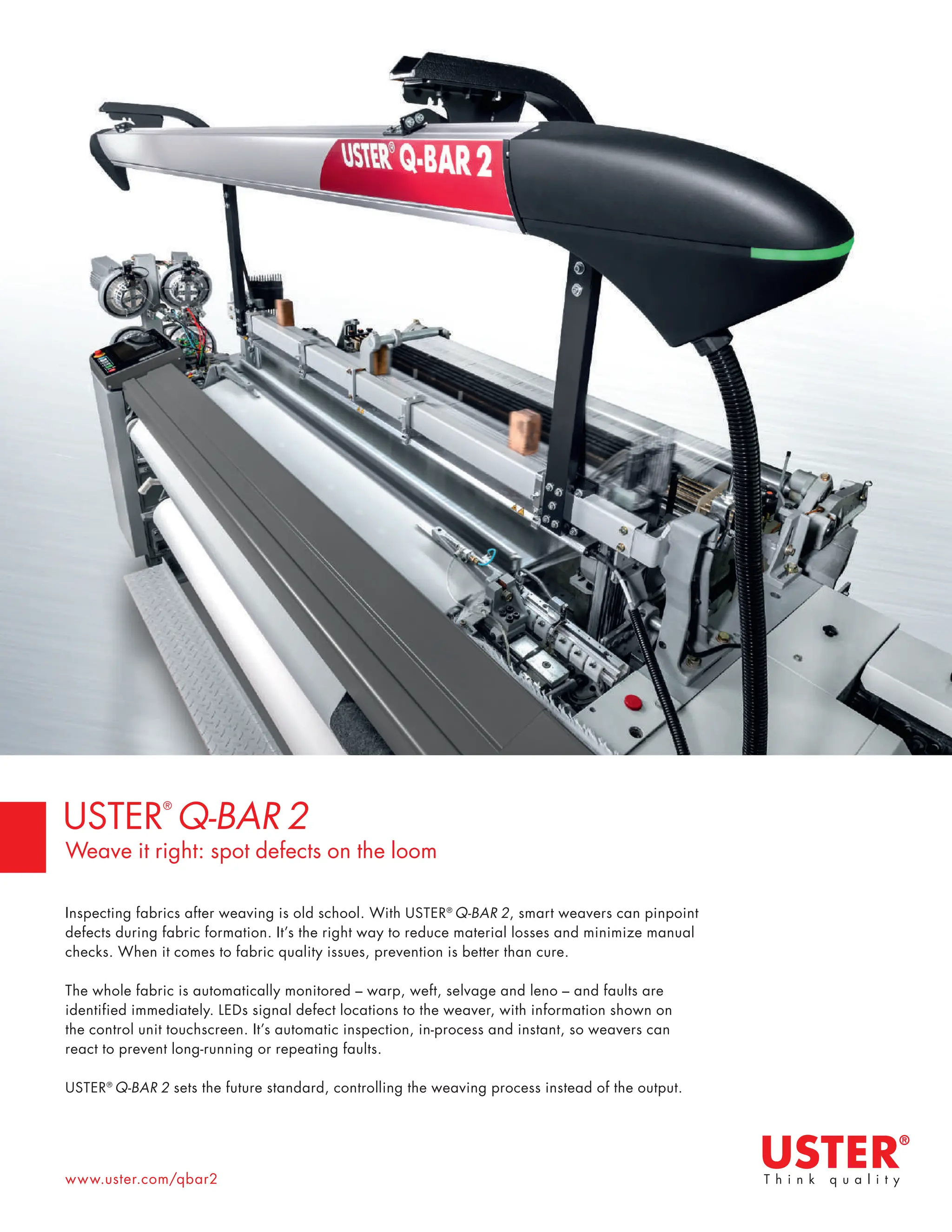 www.uster.com/qbar2
Inspecting fabrics after weaving is old school. With USTER®
Q-BAR 2, smart weavers can pinpoint
defects during fabric formation. It’s the right way to reduce material losses and minimize manual
checks. When it comes to fabric quality issues, prevention is better than cure.
The whole fabric is automatically monitored – warp, weft, selvage and leno – and faults are
identified immediately. LEDs signal defect locations to the weaver, with information shown on
the control unit touchscreen. It’s automatic inspection, in-process and instant, so weavers can
react to prevent long-running or repeating faults.
USTER®
Q-BAR 2 sets the future standard, controlling the weaving process instead of the output.
USTER
®
Q-BAR 2
Weave it right: spot defects on the loom
 